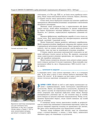 Розділ ІІ. ЄВРОПА ТА АМЕРИКА в добу революцій і національного об’єднання (1815—1870 рр.)
52
освітлення, а із 70-х рр. XIX ст. до їхніх осель прийшла елект-
рика. Бідні люди освітлювали житло скіпкою. Однак у багатих,
і в бідних оселях часто траплялися пожежі.
Стіни своїх осель буржуазія залежно від власних прибутків
прикрашала гобеленовими (тканими) і шкіряними з витисненим
малюнком шпалерами.
Заможні люди споживали їжу з порцелянового або фаян-
сового посуду, який набув поширення та значно подешевшав
(у Європі відкрилися численні фабрики з його виробництва).
Біднота, як і раніше, користувалася переважно глиняним по-
судом.
Завдяки фабричному виробництву вироби зі скла стали до-
ступні всім. Для приготування їжі використовували зазвичай
мідний, залізний і чавунний посуд.
Попит буржуазії сприяв розвитку меблевого виробництва.
Меблі вкривали різьбою, фарбували червоним або чорним лаком
і прикрашали металевим оздобленням. Деякі предмети хатнього
вжитку, такі як скрині, великі рундуки, зовсім вийшли зі спо-
живання, тому що вже не відповідали сучасним потребам.
У бідних верств населення можливостей слідкувати за змі-
нами меблевих стилів узагалі не було. Як правило, незаможні
люди користувалися різними предметами, які отримали у спа-
док або придбали випадково.
Невід’ємним елементом міських осель різного рівня замож-
ності ставали настінні й столові годинники. Вони немовби сим-
волізували собою те, що в «буржуазному» XIX столітті «час —
це гроші».
ЗАПИТАННЯ ТА ЗАВДАННЯ
1. Порівняйте житло і хатнє начиння європейців у XIX ст. та в попередню
добу. 2. Які зміни в житло й хатнє начиння принесло європейцям «бур-
жуазне» XIX століття? 3. Які предмети, що були наявні в житлі й хатньому
начинні тогочасних європейців, «успадкували» сучасники?
3 ШЛЮБ І СІМ’Я. Шлюб та сім’я в цей період залишалися од-
ними з найважливіших ланок тогочасного європейського
суспільства. Зміни, що відбувалися в суспільстві, впливали на
них, проте в цілому не порушували їхньої сутності. Однак вод-
ночас усередині цих відносин відбулися певні зміни. Раніше
поширювалися уявлення про те, що кохання веде до шлюбу
(хоча нерідко ці ідеальні уявлення порушувалися). Тепер, за па-
нування буржуазної моралі, стали казати навпаки: що шлюб
веде до кохання.
У попередні епохи також траплялися шлюби за розрахун-
ком як союзи між панівними й заможними верствами, однак ще
ніколи товарний характер кохання не проявлявся так наочно.
Ця риса стала визначальною для буржуазного шлюбу.
Чоловік тепер підбирав собі вигідну пару як відповідну
угоду з купівлі-продажу, а жінка, у свою чергу, намагалася
обміняти красу на становище в суспільстві.
Гасовий настінний ліхтар
Фрагменти пам’ятника винахідникам
гасу для освітлення Гнату
Лукасевичу та Яну Зегу в кав’ярні
«Гасова лямпа» у Львові. У 1853 р.
вони запатентували методику
дистиляції та очищення нафти
 
