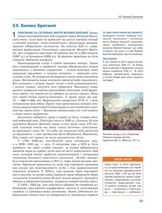 ЦІКАВІ ФАКТИ
Назви «торі» та «віги» закріпили-
ся за представниками цих партій
під час запеклих парламентських
дискусій 1680—1781 рр. Це були
лайливі прізвиська, якими, спере-
чаючись, обмінювалися учасники
суперечок. Представників «пар-
тії країни» називали вігами (від
шотл. — злочинець), а «партії дво-
ру» — торі (від ірл. — грабіжник).
§9. Велика Британія
55
§9. Велика Британія
ЗА ЦИМ ПАРАГРАФОМ ВИ ЗМОЖЕТЕ:
аналізувати основні тенденції того-
часного політичного і суспільного
життя Великої Британії; характери-
зувати особливості економічного
розвитку Великої Британії цієї доби;
з’ясувати, яку роль в історії Великої
Британії відігравав чартистський рух.
ПРИГАДАЙТЕ
1. Що змінила в житті країни Англій-
ська революція XVIII ст.? 2. Якими
були особливості державного устрою
країни наприкінці XVIII ст.? 3. Коли
відбувся промисловий переворот
в Англії? Якими були його соціальні
наслідки?
1 ПОЛІТИЧНЕ ТА СУСПІЛЬНЕ ЖИТТЯ ВЕЛИКОЇ БРИТАНІЇ. Завер-
шення наполеонівських війн відкрило перед Великою Брита-
нією епоху, коли вона на тривалий час посіла провідні позиції
у світовій політиці, стала економічним і фінансовим центром,
зразком ліберального суспільства. На початку XIX ст. завер-
шилося формування Сполученого королівства Великої Брита-
нії, яке утворилося внаслідок об’єднання Англії із Шотландією
(1807 р.) та Ірландією (1808 р.). За формою правління це була
спадкова обмежена монархія.
Першоджерелом влади в країні вважався монарх. Однак
його повноваження в прийнятті законів обмежувалися згодою
парламенту, у питаннях управління — згодою міністрів, яких
призначав парламент, у судових питаннях — вироками неза-
лежних судів. За монархом визнавалася також вища виконавча
влада. Законодавча влада належала двопалатному парламенту.
Він складався з палати лордів, місця в якій успадковувалися,
і палати громад, депутати якої обиралися. Виконавчу владу
разом із монархом поділяв уряд (кабінет міністрів), який форму-
вала партія, що перемогла на виборах до палати громад. Лідер
цієї партії ставав прем’єр-міністром. У країні діяли дві пар-
тії — торі та віги, які сформувалися наприкінці XVII ст. і вели
суперництво між собою. Партія торі представляла інтереси зем-
левласницької аристократії (лендлордів) та англіканського духо-
венства, партія вігів — фінансово-промислових кіл і пов’язаного
з ними нового дворянства.
Загального виборчого права в країні не було, існував висо-
кий майновий ценз. Унаслідок цього в 1830 р. з близько 24 млн
населення Великої Британії право голосу мали лише 478 тис.
осіб. Існували також так звані «гнилі містечка» (поселення,
де проживало лише 10—15 осіб), що посилали своїх депутатів
до парламенту, і нові промислові міста (Бірмінгем, Манчестер,
Лідс тощо), які взагалі не мали депутатських місць.
У 1783—1830 рр. англійський уряд очолювали торі,
а в 1830—1841 рр. — віги. З ініціативи торі в 1815 р. було
прийнято так звані «хлібні закони», за якими заборонялося
ввезення зерна до країни, якщо ціна на нього знижувалася. Цей
захід захищав високі прибутки землевласників і погіршував
становище більшості пересічного населення. «Хлібні закони»
було тимчасово призупинено в 1817 р. через хвилю масових про-
тестів. Прагнучи придушити їх, уряд торі одночасно припинив
дію закону про недоторканність особи і став заарештовувати
учасників мітингів. У 1819 р. торі провели через парламент
шість законів, за якими влада отримала право забороняти збори
з кількістю учасників понад 50 осіб, масові процесії, проводити
обшуки в приватних будинках, піддавати суворій цензурі пресу.
У 1824—1825 рр. торі скасували заборону на створення ро-
бітниками тред-юніонів (професійних спілок) й ототожнення
страйків із кримінальними злочинами. Однак робітникам за-
боронялося чинити тиск на підприємців за допомогою страйків
Ринкова площа в місті Емблсайд
(Північно-Західна Англія).
Художник Дж. Ц. Іббетсон, 1817 р.
 