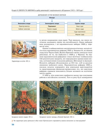 Розділ ІІ. ЄВРОПА ТА АМЕРИКА в добу революцій і національного об’єднання (1815—1870 рр.)
56
із метою покращення умов праці. Торі вважали, що своєю по-
літикою захищають країну від нестабільності. Однак виборців
вона розчарувала, і на парламентських виборах 1830 р. пере-
могли віги.
Одним із найважливіших внутрішньополітичних заходів ві-
гів стала парламентська реформа 1832 р. Завдяки їй, як вважав
лідер вігів Чарльз Грей, Велика Британія зможе уникнути такої
революції, як та, що відбулася в 1830 р. у Франції. За пер-
шою парламентською реформою «гнилі містечка» позбавлялися
143 депутатських мандатів, які передавалися промисловим міс-
там, густонаселеним сільським районам, Шотландії та Ірландії.
Кількість виборців збільшувалася до 814 тис. осіб за рахунок
зниження майнового цензу. Парламентська реформа 1832 р.
поклала початок компромісу між земельною аристократією
та представниками фінансово-промислових кіл, які внаслідок
реформи отримали можливість більше впливати на політичне
життя країни.
У 1833 р. віги домоглися прийняття закону про скасування
рабства в англійських колоніях. Того ж року було затверджено
ДЕРЖАВНИЙ УСТРІЙ ВЕЛИКОЇ БРИТАНІЇ
Монарх
Виконавча влада Законодавча влада Судова влада
Прем’єр-міністр Парламент Вищі суди
Кабінет міністрів Палата лордів Виїзні судді
Палата громад Суди присяжних
Мирові судді
Засідання палати громад у Великій Британії. XIX ст.Засідання палати лордів. XIX ст.
? Які характерні риси діяльності обох палат британського парламенту можна визначити за ілюстраціями?
Карикатура на вігів. XIX ст.
 