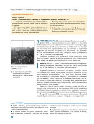 Розділ ІІ. ЄВРОПА ТА АМЕРИКА в добу революцій і національного об’єднання (1815—1870 рр.)
60
ВИСНОВКИ
„ У 1815—1847 рр. у суспільно-політичному житті Вели-
кої Британії відбувалося становлення демократичних засад
і основ правової держави.
„ У Великій Британії поступово формувався меха-
нізм розв’язання соціальних суперечностей шляхом
компромісу, без застосування насильницьких методів
боротьби.
„ У результаті завершення промислового перевороту
Велика Британія стала першою у світі країною, де сформу-
валося індустріальне суспільство.
3 ЧАРТИСТСЬКИЙ РУХ. Обмеженість першої парламентської ре-
форми 1832 р. обумовила продовження боротьби за перегляд
виборчої системи, яка набула загальнонаціонального характеру.
Активну участь у ній брали британські робітники, які прагну-
ли провести своїх представників до парламенту та здійснити
реформи, що змінять на краще їхнє становище. Рух робітни-
ків за впровадження загального виборчого права розгорнувся
в 1836 р. і дістав назву чартизму.
Лідерами чартистів були відомі всій країні громадські діячі
Вільям Ловетт, Ферпос Едуард О’Коннор та інші. Проголошу-
вані ними ідеї мали перш за все політичний характер.
Чартизм (від англ.— хартія) — перший масовий політично оформле-
ний рух британських робітників у 30—50-х рр. XIX ст., що проходив
під гаслом боротьби за реалізацію «Народної хартії».
Чартисти виступали виключно за мирні, законні засоби
досягнення своєї мети: проведення публічних мітингів, підго-
товку петицій до парламенту. Так, вони тричі збирали підпи-
си на підтримку «Народної хартії» і представляли документ
до парламенту. Однак депутати відмовилися його розглянути.
Після цього розпочався занепад чартизму. Рух завершився по-
разкою, чимало колишніх його учасників у майбутньому стали
радикальними політиками.
Значення чартистського руху полягає в тому, що він за-
початкував виникнення в британських робітників розуміння
необхідності масовими акціями чинити тиск на владу, вимагати
від неї здійснення реформ, уникаючи революційних заворушень.
У другій половині XIX ст. основні положення «Народної
хартії» були реалізовані урядами лібералів і консерваторів.
ДОКУМЕНТИ РОЗПОВІДАЮТЬ
Вимоги чартистів
(витяги з «Народної хартії», схваленої на громадському мітингу в лютому 1837 р.)
…Сполучене королівство має бути поділено на 200 ви-
борчих округів із можливо рівною кількістю мешканців
у кожному…
24 червня кожного року повинні призначатися за-
гальні вибори… (Участь у виборах беруть усі чолові-
ки з 21 року. — Авт.) Для кандидатів у палату громад
не повинно бути жодних майнових цензів…
Кожному члену палати громад має виплачуватися
щорічно з державної скарбниці винагорода в розмірі
400 фунтів стерлінгів.
? 1. Якими були вимоги чартистів? 2. До яких змін
у політичній системі Великої Британії могла при-
вести реалізація вимог чартистів?
Великий мітинг чартистів.
Середина XIX ст.
? На підставі ілюстрації зробіть
висновок про поширеність
руху чартистів у британському
суспільстві.
 