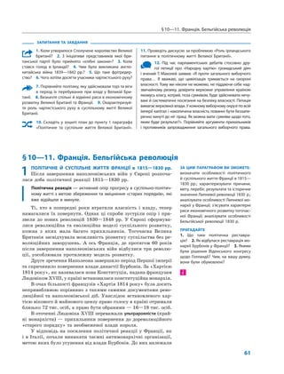 § 10—11. Франція. Бельгійська революція
61
ЗАПИТАННЯ ТА ЗАВДАННЯ
1. Коли утворилося Сполучене королівство Великої
Британії?  2.  З ініціативи представників якої бри-
танської партії було прийнято «хлібні закони»?  3.  Коли
стався голод в Ірландії?  4.  Чим була викликана англо-
китайська війна 1839—1842 рр.?  5.  Що таке фрітредер-
ство?  6. Чого хотіли досягти учасники чартистського руху?
7. Порівняйте політику, яку здійснювали торі та віги
в період їх перебування при владі у Великій Бри-
танії.  8. Визначте спільні й відмінні риси в економічному
розвитку Великої Британії та Франції.  9. Охарактеризуй-
те роль чартистського руху в суспільному житті Великої
Британії.
10. Складіть у зошиті план до пункту 1 параграфа
«Політичне та суспільне життя Великої Британії». 
11. Проведіть дискусію за проблемою «Роль ірландського
питання в політичному житті Великої Британії».
12. Під час парламентських дебатів стосовно дру-
гої петиції про «Народну хартію» громадський діяч
і вчений Т. Маколей заявив: «Я проти загального виборчого
права… Я вважаю, що цивілізація тримається на охороні
власності. Тому ми ніколи не можемо, не піддаючи себе над-
звичайному ризику, довірити верховне управління країною
якомусь класу, котрий, поза сумнівом, буде здійснювати нечу-
вані й систематичні посягання на безпеку власності. Петиція
вимагає верховної влади. У кожному виборчому окрузі по всій
імперії капітал і накопичена власність повинні бути беззапе-
речно кинуті до ніг праці. Як можна мати сумніви щодо того,
яким буде результат?». Порівняйте аргументи прихильників
і противників запровадження загального виборчого права.
§ 10—11. Франція. Бельгійська революція
ЗА ЦИМ ПАРАГРАФОМ ВИ ЗМОЖЕТЕ:
визначати особливості політичного
й суспільного життя Франції в 1815—
1830 рр.; характеризувати причини,
мету, перебіг, результати та історичне
значення Липневої революції 1830 р.;
аналізувати особливості Липневої мо-
нархії у Франції; з’ясувати характерні
риси економічного розвитку тогочас-
ної Франції; аналізувати особливості
Бельгійської революції 1830 р.
ПРИГАДАЙТЕ
1. Що таке політична реставра-
ція?  2. Як відбулася реставрація мо-
нархії Бурбонів у Франції?  3. Якими
були рішення Віденського конгресу
щодо Голландії? Чим, на вашу думку,
вони були обумовлені?
1	ПОЛІТИЧНЕ Й СУСПІЛЬНЕ ЖИТТЯ ФРАНЦІЇ в 1815—1830 рр.
Після завершення наполеонівських війн у  Європі розпоча-
лася доба політичної реакції 1815—1830  рр.
Політична реакція — активний опір прогресу в суспільно-політич-
ному житті з метою збереження та зміцнення «старих порядків», які
вже відійшли в минуле.
Ті, хто в  попередні роки втратили власність і  владу, тепер
намагалися їх повернути. Однак ці спроби зустріли опір і при-
звели до  нових революцій 1830—1848  рр. У  Європі сформува-
лися революційна та  еволюційна моделі суспільного розвитку,
кожна з  яких мала багато прихильників. Тогочасна Велика
Британія засвідчувала можливість розвитку суспільства без ре-
волюційних заворушень. А  ось Франція, де протягом  60 років
після завершення наполеонівських війн відбулися три револю-
ції, уособлювала протилежну модель розвитку.
Друге зречення Наполеона завершило період Першої імперії
та спричинило повернення влади династії Бурбонів. За «Хар­тією
1814 року», як називалася нова Конституція, надана французам
Людовіком XVIII, у країні встановилася конституційна монархія.
В очах більшості французів «Хартія 1814 року» була досить
непривабливою порівняно з такими самими документами рево-
люційної та наполеонівської діб. Унаслідок встановленого хар­
тією вікового й майнового цензу право голосу в країні отримали
близько 72 тис. осіб, а право бути обраними — 16—18 тис. осіб.
В оточенні Людовіка XVIII переважали ультрароялісти (край-
ні монархісти) — прихильники повернення до дореволюційного
«старого порядку» та  необмеженої влади короля.
У відповідь на  посилення політичної реакції у  Франції, як
і в Італії, почали виникати таємні антимонархічні організації,
метою яких було усунення від влади Бурбонів. До них належали
і
 