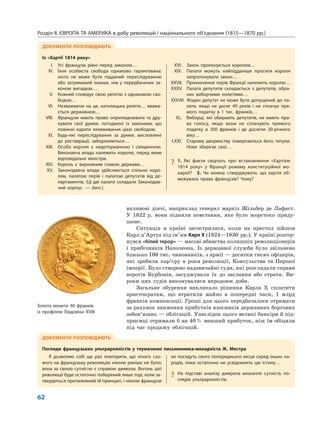 Розділ ІІ. ЄВРОПА ТА АМЕРИКА в добу революцій і національного об’єднання (1815—1870 рр.)
62
впливові діячі, наприклад генерал маркіз Жільбер де Лафаєт.
У 1822 р. вони підняли повстання, яке було жорстоко приду-
шене.
Ситуація в країні загострилася, коли на престол зійшов
Карл д’Артуа під ім’ям Карл X (1824—1830 рр.). У країні розгор-
нувся «білий терор» — масові вбивства колишніх революціонерів
і прибічників Наполеона. Із державної служби було звільнено
близько 100 тис. чиновників, з армії — десятки тисяч офіцерів,
які зробили кар’єру в роки революції, Консульства та Першої
імперії. Було створено надзвичайні суди, які розглядали справи
ворогів Бурбонів, засуджували їх до заслання або страти. Ви-
роки цих судів виконувалися впродовж доби.
Загальне обурення викликало рішення Карла X сплатити
аристократам, що втратили майно в попередні часи, 1 млрд
франків компенсації. Гроші для цього передбачалося отримати
за рахунок зниження прибутків власників державних боргових
зобов’язань — облігацій. Унаслідок цього великі банкіри й під-
приємці отримали б на 40% менший прибуток, ніж їм обіцяли
під час продажу облігацій.
ДОКУМЕНТИ РОЗПОВІДАЮТЬ
Із «Хартії 1814 року»
I. Усі французи рівні перед законом…
IV. Їхня особиста свобода однаково гарантована:
ніхто не може бути підданий переслідуванню
або затриманий інакше, ніж у передбачених за-
коном випадках…
V. Кожний сповідує свою релігію з однаковою сво-
бодою…
VI. Незважаючи на це, католицька релігія… вважа-
ється державною…
VIII. Французи мають право оприлюднювати та дру-
кувати свої думки, погоджені із законами, що
повинні карати зловживання цією свободою.
XI. Будь-які переслідування за думки, висловлені
до реставрації, забороняються…
XIII. Особа короля є недоторканною і священною.
Виконавча влада належить королю, перед яким
відповідальні міністри.
XIV. Король є верховним главою держави…
XV. Законодавча влада здійснюється спільно коро-
лем, палатою перів і палатою депутатів від де-
партаментів. (Ці дві палати складали Законодав-
чий корпус. — Авт.).
XVI. Закон пропонується королем…
XIX. Палати можуть найпідданіше просити короля
запропонувати закон…
XXVII. Призначення перів Франції належить королю…
XXXV. Палата депутатів складається з депутатів, обра-
них виборчими колегіями…
XXXVIII. Жоден депутат не може бути допущений до па-
лати, якщо не досяг 40 років і не сплачує пря-
мого податку в 1 тис. франків…
XL. Виборці, які обирають депутатів, не мають пра-
ва голосу, якщо вони не сплачують прямого
податку в 300 франків і де досягли 30-річного
віку…
LXXI. Старому дворянству повертаються його титули.
Нове зберігає свої…
? 1. Які факти свідчать про встановлення «Хартією
1814 року» у Франції режиму конституційної мо-
нархії? 2. Чи можна стверджувати, що хартія об-
межувала права французів? Чому?
ДОКУМЕНТИ РОЗПОВІДАЮТЬ
Погляди французьких ультрароялістів у тлумаченні письменника-монархіста Ж. Местра
Я дозволяю собі ще раз повторити, що нічого схо-
жого на французьку революцію ніколи раніше не було;
вона за своєю сутністю є справою диявола. Вогонь цієї
революції буде остаточно поборений лише тоді, коли за-
твердиться протилежний їй принцип, і ніколи французи
не посядуть свого попереднього місця серед інших на-
родів, поки остаточно не усвідомлять цю істину…
? На підставі аналізу джерела визначте сутність по-
глядів ультрароялістів.
Золота монета 40 франків
із профілем Людовіка XVIII
 