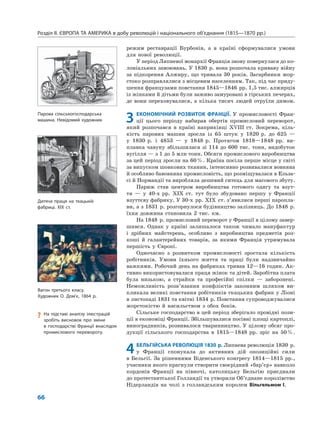 Розділ ІІ. ЄВРОПА ТА АМЕРИКА в добу революцій і національного об’єднання (1815—1870 рр.)
66
режим реставрації Бурбонів, а в країні сформувалися умови
для нової революції.
У період Липневої монархії Франція знову повернулася до ко-
лоніальних завоювань. У 1830 р. вона розпочала криваву війну
за підкорення Алжиру, що тривала 30 років. Загарбники жор-
стоко розправлялися з місцевим населенням. Так, під час приду-
шення французами повстання 1845—1846 рр. 1,5 тис. алжирців
із жінками й дітьми були заживо замуровані в гірських печерах,
де вони переховувалися, а кілька тисяч людей отруїли димом.
3 ЕКОНОМІЧНИЙ РОЗВИТОК ФРАНЦІЇ. У промисловості Фран-
ції цього періоду набирав обертів промисловий переворот,
який розпочався в країні наприкінці XVIII ст. Зокрема, кіль-
кість парових машин зросла із 65 штук у 1820 р. до 625 —
у 1830 р. і 4853 — у 1848 р. Протягом 1818—1848 рр. ви-
плавка чавуну збільшилася зі 114 до 600 тис. тонн, видобуток
вугілля — з 1 до 5 млн тонн. Обсяги промислового виробництва
за цей період зросли на 60%. Країна посіла перше місце у світі
за випуском шовкових тканин, інтенсивно розвивалися вовняна
й особливо бавовняна промисловість, що розміщувалася в Ельза-
сі й Нормандії та виробляла дешевий ситець для масового збуту.
Париж став центром виробництва готового одягу та взут-
тя — у 40-х рр. XIX ст. тут було збудовано першу у Франції
взуттєву фабрику. У 30-х рр. XIX ст. з’явилися перші паропла-
ви, а з 1831 р. розгорнулося будівництво залізниць. До 1848 р.
їхня довжина становила 2 тис. км.
На 1848 р. промисловий переворот у Франції в цілому завер-
шився. Однак у країні залишалося також чимало мануфактур
і дрібних майстерень, особливо з виробництва предметів роз-
коші й галантерейних товарів, за якими Франція утримувала
першість у Європі.
Одночасно з розвитком промисловості зростала кількість
робітників. Умови їхнього життя та праці були надзвичайно
важкими. Робочий день на фабриках тривав 12—16 годин. Ак-
тивно використовувалася праця жінок та дітей. Заробітна плата
була низькою, а страйки та професійні спілки — заборонені.
Неможливість розв’язання конфліктів законним шляхом ви-
кликала великі повстання робітників ткацьких фабрик у Ліоні
в листопаді 1831 та квітні 1834 р. Повстання супроводжувалися
жорстокістю й насильством з обох боків.
Сільське господарство в цей період зберігало провідні пози-
ції в економіці Франції. Збільшувалися посівні площі картоплі,
виноградників, розвивалося тваринництво. У цілому обсяг про-
дукції сільського господарства в 1815—1848 рр. зріс на 50%.
4БЕЛЬГІЙСЬКА РЕВОЛЮЦІЯ 1830 р. Липнева революція 1830 р.
у Франції спонукала до активних дій опозиційні сили
в Бельгії. За рішеннями Віденського конгресу 1814—1815 рр.,
учасники якого прагнули створити своєрідний «бар’єр» навколо
кордонів Франції на півночі, католицьку Бельгію приєднали
до протестантської Голландії та утворили Об’єднане королівство
Нідерландів на чолі з голландським королем Вільгельмом I.
? На підставі аналізу ілюстрацій
зробіть висновок про зміни
в господарстві Франції внаслідок
промислового перевороту.
Вагон третього класу.
Художник О. Дом’є, 1864 р.
Парова сільськогосподарська
машина. Невідомий художник
Дитяча праця на ткацькій
фабриці. XIX ст.
 