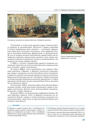 §10—11. Франція. Бельгійська революція
67
У бельгійців у складі нової держави одразу з’явилося бага-
то приводів до незадоволення. Вільгельм I правив одноосібно
й всіляко підтримував своїх земляків — голландців. Держав-
ною мовою було оголошено голландську, хоча переважна біль-
шість бельгійців розмовляла французькою та фламандською.
До того ж інтереси молодих бельгійських промисловців, що по-
требували сприяння промисловому розвитку, були прямо про-
тилежні інтересам голландських купців та землевласників, які
вимагали від влади свободи торгівлі.
У 1830 р. у зв’язку з промисловою кризою й відмовою гол-
ландської влади йти на поступки бельгійському національному
руху ситуація в країні загострилася.
25 серпня 1830 р., після повідомлень про перемогу Лип-
невої революції у Франції, у Брюсселі спалахнуло повстання,
яке швидко поширилося на інші бельгійські міста й провінції.
У Брюсселі народне ополчення встановило контроль над містом.
Вирішальні бої розгорнулися 25—28 вересня. Спроба голландців
за допомогою армії придушити повсталих провалилася. У період
вересневих боїв більша частина території Бельгії була звільнена
від голландських військ.
10 листопада 1830 р. розпочав роботу бельгійський Націо-
нальний конгрес, який проголосив незалежність країни й роз-
робив конституцію. Бельгія стала конституційною монархією.
Революція в країні перемогла.
20 грудня 1830 р. на Лондонській конференції Австрія, Ве-
лика Британія, Пруссія, Росія та Франція погодилися на не-
залежність Бельгії, уперше в історії визнавши законними під-
сумки революції, і дали згоду на перегляд рішення Віденського
конгресу щодо Бельгії.
ВИСНОВКИ
„ Франція в першій половині XIX ст. уособлювала ре-
волюційну модель розвитку. Прихильники «старого по-
рядку», що повернулися до влади в 1815 р., спробували
відновити його, однак зустріли рішучий опір, який вилився
в Липневу революцію 1830 р.
„ Небажання режиму Липневої монархії йти на поступки
іншим політичним силам знову загострило ситуацію в країні.
„ Історичне значення Бельгійської революції 1830 р. по-
лягає в тому, що за її підсумками країна звільнилася від
голландського панування й стала незалежною державою.
Голландська кавалерія на вулицях Брюсселя. Невідомий художник
Король Нідерландів Вільгельм І.
Художник М. І. ван Бре
 