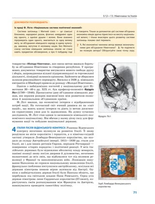 §12—13. Німеччина та Італія
71
товариство «Молода Німеччина», яке своєю метою вважало бороть-
бу за об’єднання Німеччини та створення республіки. У програ-
мових документах товариства висувалися вимоги свободи друку
і зборів, запровадження вільної підприємницької та торговельної
діяльності, ліквідації залишків кріпацтва. Здійснити це збиралися
шляхом революційного перевороту. Висилка в 1836 р. німецьких
емігрантів зі Швейцарії привела до розпаду «Молодої Німеччини».
Однією з найвідоміших постатей у національному русі Ні-
меччини 30—40-х рр. XIX ст. був професор-економіст Фрідріх
Ліст (1789—1846). Пропагуючи ідею об’єднання німецьких дер-
жав, він першим розкрив взаємозв’язок між розвитком еконо-
міки й національним об’єднанням країни.
Ф. Ліст вважав, що економічні інтереси є відображенням
потреб нації. На тогочасний світ вчений дивився як на «світ
націй», що мають власні інтереси та діють із метою досягнен-
ня сприятливих умов для їх задоволення. На думку сучасних
дослідників, Ф. Ліст став одним із засновників німецького еко-
номічного націоналізму. Він вбачав у ньому дієву силу для фор-
мування нації та побудови національної держави.
4ІТАЛІЯ ПІСЛЯ ВІДЕНСЬКОГО КОНГРЕСУ. Рішення Віденського
конгресу негативно вплинули на розвиток Італії. Її знову
розділили на вісім королівств і герцогств, а в північно-східній
частині утворили Ломбардо-Венеціанське королівство, що вхо-
дило до складу Австрійської імперії. 1815—1830 рр. стали для
Італії, як і для інших регіонів Європи, періодом Реставрації —
повернення «старих порядків» і політичної реакції. У всіх іта-
лійських державах було відновлено абсолютну владу монархів,
панівні позиції знову посіли дворяни й духовенство, негативно
налаштовані до всіх змін, що відбувалися тут під впливом ре-
волюції у Франції та наполеонівських війн. Ліквідація пану-
вання Наполеона не сприяла національному визволенню Італії,
французьке гноблення поступилося австрійському, оскільки всі
держави півострова певною мірою залежали від Австрії. Од-
нією з найвідсталіших держав Італії була Папська область, що
перебувала під світською владою Папи Римського. Серед усіх
держав півострова лише Сардинське королівство (П’ємонт), ко-
ристуючись своїм розташуванням між Францією та Австрією,
наважувалося проводити самостійну політику.
ДОКУМЕНТИ РОЗПОВІДАЮТЬ
Із праці Ф. Ліста «Національна система політичної економії»
Система залізниць і Митний союз — це сіамські
близнюки, народжені разом, фізично невідривні один
від одного, з однією душею і волею. Вони взаємно
підтримують один одного, змагаються за одну велику
мету, за об’єднання німецького народу в єдину культу-
ру, заможну, могутню й незламну націю. Без Митного
союзу система німецьких залізниць ніколи не стане
навіть предметом обговорення, а про її побудову годі
й говорити. Тільки за допомогою цієї системи об’єднана
економіка німців здатна піднестися на висоту національ-
ної величі, і тільки внаслідок цього розвитку системи
залізниць покаже свої переваги.
? 1. Які економічні чинники автор вважає визначаль-
ними для об’єднання Німеччини? 2. Чи поділяєте
ви позицію автора? Обґрунтуйте свою точку зору.
Фрідріх Ліст
Герб Ломбардо-Венеціанського
королівства
 