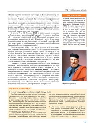ПОСТАТЬ В ІСТОРІЇ
Із-поміж членів «Молодої Італії»
вирізнявся один із майбутніх ге-
роїв італійського Рісорджименто
Джузеппе Гарібальді (1807—
1882). За участь у революційній
змові, організованій Дж. Мадзіні
в 1834 р., його було засудже-
но до смертної кари, і він емі-
грував до Південної Америки.
Там Дж. Гарібальді перебував
до 1848 р. в оточенні борців за
незалежність південноамерикан-
ських держав. У 1848 р. він по-
вернувся до Італії та присвятив
життя боротьбі за її об’єднання.
§12—13. Німеччина та Італія
73
в Італії підняли повстання карбонарії в Неаполітанському ко-
ролівстві. Революція тривала тиждень і завершилася їхньою
перемогою. Король змушений був затвердити запропоновану
повстанцями конституцію та скликати парламент. Тим часом
європейські монархи на засіданні Священного союзу обговори-
ли становище в Неаполі та доручили Австрії придушити рево-
люцію. Австрійська армія розгромила неаполітанські війська
й відновила в країні абсолютну монархію. На всіх учасників
революції чекала жорстока розправа.
У ніч із 9 на 10 березня 1821 р. розпочалася революція
в Сардинському королівстві (П’ємонті). Її очолили карбона-
рії — офіцери сардинської армії. Повстанці висунули гасло
національної незалежності всієї Північної Італії. Було прого-
лошено конституцію та сформовано тимчасовий уряд. Австрій-
ська армія разом із прибічниками сардинського короля Віктора
Еммануїла I придушила революцію.
Після революцій 1820—1821 рр. у Неаполі та П’ємонті аре-
шти карбонаріїв розпочалися в усій Італії. Організація офіційно
заявила про свою ліквідацію, однак таємно готувалася до по-
дальшої боротьби. Цього разу карбонарії виступили в Централь-
ній Італії. Під впливом Липневої революції 1830 р. у Франції
в лютому 1831 р. вони підняли повстання в Пармі, Модені
та Папській області. Спочатку повстанці перемагали, але вна-
слідок інтервенції австрійців зазнали поразки.
Ці невдачі змусили італійських патріотів шукати нові форми
боротьби. Однією з причин поразок карбонаріїв було те, що вони
діяли переважно ізольовано в межах окремих держав. У 1831 р.
в Марселі колишній карбонарій Джузеппе Мадзіні (1805—1872)
заснував єдину загальноіталійську національно-революційну ор-
ганізацію «Молода Італія». Він сформулював принцип «Кожній
нації — держава» і розгорнув боротьбу за створення італійської
національної держави. Дж. Мадзіні сподівався досягти своєї
мети шляхом революції, здійсненої «із народом і для народу».
У майбутньому члени «Молодої Італії» бачили свою батьківщи-
ну єдиною незалежною демократичною республікою.
ДОКУМЕНТИ РОЗПОВІДАЮТЬ
Із таємної інструкції для членів організації «Молода Італія»
Засобами, за допомогою яких «Молода Італія» нама-
гається досягти своєї мети, є виховання та повстання…
Виховання — пресою, прикладом, словом… має стати
у своїх наслідках принципом національного вихован-
ня… Повстання у своїх рисах має нести першопочаток
програми майбутньої італійської нації. Там, де відбува-
тиметься повстання, мають бути італійський прапор, іта-
лійська думка, італійська мова. Маючи на меті відродити
народ, вона розпочнеться в ім’я народу та спиратиметь-
ся на народ, яким до цього нехтували.
«Молода Італія» відрізняє стадію повстання від стадії
революції. Революція розпочнеться тоді, коли повстання
переможе. Стадія повстання, тобто період від початку
повстання до визволення всієї території Італії, має ке-
руватися тимчасовою диктаторською владою, сконцен-
трованою в невеликих колах людей. Щойно територію
буде визволено, будь-яка влада має зникнути перед
Національною радою, єдиним джерелом будь-якого
авторитету в державі…
? 1. Чи можна вважати авторів документа прибічни-
ками ідеології націоналізму? Чому? 2. Яку страте-
гію боротьби за національну незалежність італійців
пропонували автори? 3. Як співвідносяться мето-
ди, прибічниками яких були члени «Молодої Італії»,
із боротьбою за демократичні реформи?
Джузеппе Гарібальді
 