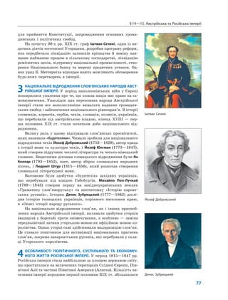 §14—15. Австрійська та Російська імперії
77
для прийняття Конституції, запровадження основних грома-
дянських і політичних свобод.
На початку 30-х рр. XIX ст. граф Іштван Сечені, один із ви-
датних діячів тогочасної Угорщини, розробив програму реформ,
яка передбачала ліквідацію залишків кріпацтва й заміну пан-
щини найманою працею в сільському господарстві, ліквідацію
ремісничих цехів, підтримку національної промисловості, ство-
рення Національного банку та мережі кредитних установ. Од-
нак уряд К. Меттерніха відкидав навіть можливість обговорення
будь-яких перетворень в імперії.
3 НАЦІОНАЛЬНЕ ВІДРОДЖЕННЯ СЛОВ’ЯНСЬКИХ НАРОДІВ АВСТ-
РІЙСЬКОЇ ІМПЕРІЇ. У період наполеонівських війн у Європі
поширилися уявлення про те, що кожна нація має право на са-
мовизначення. Унаслідок цих переконань народи Австрійської
імперії стали все наполегливіше вимагати надання громадян-
ських свобод і забезпечення національного рівноправ’я. В історії
словенців, хорватів, сербів, чехів, словаків, поляків, українців,
що перебували під австрійською владою, кінець XVIII — пер-
ша половина XIX ст. стали початком доби національного від-
родження.
Велику роль у цьому відігравали слов’янські просвітителі,
яких називали «будителями». Чимало зробили для національного
відродження чехів Йозеф Добровський (1753—1829), автор праць
з історії мови та культури чехів, і Йозеф Юнгман (1773—1847),
який створив підручник чеської літератури та чесько-німецький
словник. Видатними діячами словацького відродження були Ян
Коллар (1793—1852), поет, автор збірок словацьких народних
пісень, і Людовіт Штур (1815—1856), який розпочав створення
словацької літературної мови.
Вагомими були здобутки «будителів» західних українців,
що перебували під владою Габсбургів. Михайло Поп-Лучкай
(1789—1843) створив першу на західноукраїнських землях
«Граматику слов’яноруську» та шеститомну «Історію карпат-
ських русинів». Історик Денис Зубрицький (1777—1862) дослі-
див історію галицьких українців, корінного населення краю,
в «Описі історії народу руського».
На національне відродження слов’ян, як і інших пригноб-
лених народів Австрійської імперії, впливали здобутки угорців
(мадярів) у боротьбі проти онімечування, а особливо — заміна
середньовічної латини угорською мовою як офіційною мовою ко-
ролівства. Однак угорці самі здійснювали мадяризацію слов’ян.
Це ставало поштовхом для активізації національних прагнень
слов’ян, зокрема закарпатських русинів, які перебували у скла-
ді Угорського королівства.
4ОСОБЛИВОСТІ ПОЛІТИЧНОГО, СУСПІЛЬНОГО ТА ЕКОНОМІЧ-
НОГО ЖИТТЯ РОСІЙСЬКОЇ ІМПЕРІЇ. У період 1815—1847 рр.
Російська імперія стала найбільшою за площею державою світу,
що простягалася на величезних територіях Східної Європи, Пів-
нічної Азії та частині Північної Америки (Аляска). Кількість на-
селення імперії впродовж першої половини XIX ст. збільшилася
Іштван Сечені
Денис Зубрицький
Йозеф Добровський
 