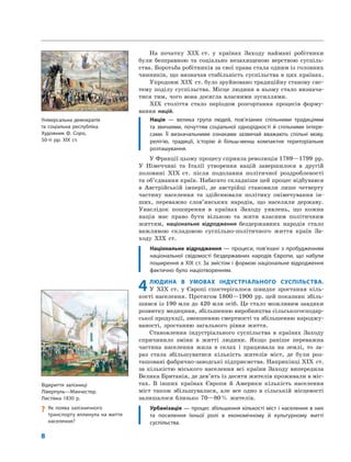 8
На початку XIX ст. у країнах Заходу наймані робітники
були безправною та соціально незахищеною верствою суспіль-
ства. Боротьба робітників за свої права стала одним із головних
чинників, що визначав стабільність суспільства в цих країнах.
Упродовж XIX ст. було зруйновано традиційну станову сис-
тему поділу суспільства. Місце людини в ньому стало визнача-
тися тим, чого вона досягла власними зусиллями.
XIX століття стало періодом розгортання процесів форму-
вання націй.
Нація — велика група людей, пов’язаних спільними традиціями
та звичаями, почуттям соціальної однорідності й спільними інтере-
сами. Її визначальними ознаками зазвичай вважають спільні мову,
релігію, традиції, історію й більш-менш компактне територіальне
розташування.
У Франції цьому процесу сприяла революція 1789—1799 рр.
У Німеччині та Італії утворення націй завершилося в другій
половині XIX ст. після подолання політичної роздробленості
та об’єднання країн. Набагато складніше цей процес відбувався
в Австрійській імперії, де австрійці становили лише четверту
частину населення та здійснювали політику онімечування ін-
ших, переважно слов’янських народів, що населяли державу.
Унаслідок поширення в країнах Заходу уявлень, що кожна
нація має право бути вільною та жити власним політичним
життям, національне відродження бездержавних народів стало
важливою складовою суспільно-політичного життя країн За-
ходу XIX ст.
Національне відродження — процеси, пов’язані з пробудженням
національної свідомості бездержавних народів Європи, що набули
поширення в XIX ст. За змістом і формою національне відродження
фактично було націотворенням.
4ЛЮДИНА В УМОВАХ ІНДУСТРІАЛЬНОГО СУСПІЛЬСТВА.
У XIX ст. у Європі спостерігалося швидке зростання кіль-
кості населення. Протягом 1800—1900 рр. цей показник збіль-
шився із 190 млн до 420 млн осіб. Це стало можливим завдяки
розвитку медицини, збільшенню виробництва сільськогосподар-
ської продукції, зменшенню смертності та збільшенню народжу-
ваності, зростанню загального рівня життя.
Становлення індустріального суспільства в країнах Заходу
спричинило зміни в житті людини. Якщо раніше переважна
частина населення жила в селах і працювала на землі, то за-
раз стала збільшуватися кількість жителів міст, де були роз-
ташовані фабрично-заводські підприємства. Наприкінці XIX ст.
за кількістю міського населення всі країни Заходу випередила
Велика Британія, де дев’ять із десяти жителів проживали в міс-
тах. В інших країнах Європи й Америки кількість населення
міст також збільшувалася, але все одно в сільській місцевості
залишалося близько 70—80% жителів.
Урбанізація — процес збільшення кількості міст і населення в них
та посилення їхньої ролі в економічному й культурному житті
суспільства.
? Як поява залізничного
транспорту вплинула на життя
населення?
Відкриття залізниці
Ліверпуль—Манчестер.
Листівка 1830 р.
Універсальна демократія
та соціальна республіка.
Художник Ф. Соро,
50-ті рр. XIX ст.
 
