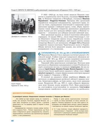 Розділ ІІ. ЄВРОПА ТА АМЕРИКА в добу революцій і національного об’єднання (1815—1870 рр.)
80
У 1821—1822 рр. на його основі виникли Південне това-
риство в українському місті Тульчин, очолюване Павлом Песте-
лем, та Північне товариство в Петербурзі, очолюване Микитою
Муравйовим і Кіндратом Рилєєвим. Програми обох організацій
передбачали ліквідацію самодержавства, кріпосного права, по-
ділу на стани, упровадження конституцій із широкими грома-
дянськими правами і свободами (друку, слова, зборів, віроспо-
відання тощо). Південне товариство пропонувало запровадити
пряме й рівне для всіх громадян виборче право, а Північне то-
вариство — встановити для виборців високий майновий ценз.
Нові організації вдалися до змови й підготовки військового
перевороту. 14 грудня 1825 р., після смерті Олександра I, чле-
ни Північного товариства вивели кілька гвардійських полків
на Сенатську площу в Петербурзі, щоб зірвати присягу новому
імператору Миколі I, але запізнилися. 29 грудня 1825 р. Південне
товариство підняло повстання Чернігівського полку в Україні.
Обидва виступи були придушені владою, яка потім жорстоко
розправилася з їх учасниками.
6СУСПІЛЬНИЙ РУХ у 30—40-х рр. XIX ст. В РОСІЙСЬКІЙ ІМПЕРІЇ.
Правління Миколи I було періодом політичної реакції в Ро-
сійській імперії. Глибокі соціальні суперечності обумовили ви-
никнення в 30—40-х рр. XIX ст. різних напрямків суспільного
руху, що пропонували відмінні шляхи розвитку Росії.
Урядовий табір представляли консерватори. Оскільки вони
виступали за збереження самодержавного устрою Російської ім-
перії в незмінному вигляді, їх називали «охоронцями». До них на-
лежали Сергій Уваров, Михайло Погодін, Микола Карамзін та інші.
Ідеологічною базою прибічників урядового табору стала «теорія
офіційної народності», уперше сформульована міністром народної
освіти графом С. Уваровим у 1833 р.
В опозиції до урядового табору перебували ліберали, які
виступали за реформування російської дійсності мирним шля-
хом. Ініціатором реформ, на їхню думку, мала стати державна
влада. Наприкінці 30-х рр. XIX ст. серед лібералів сформува-
лися різні бачення шляху розвитку Росії. Вони розділилися
на слов’янофілів (слов’янолюбів) та західників. Слов’янофіли
підкреслювали самобутність шляху розвитку як російського,
ДОКУМЕНТИ РОЗПОВІДАЮТЬ
Із доповідної записки «Накреслення головних початків» С. Уварова для Миколи І
…Без любові до віри предків народ, як і приватна
особа, має загинути. Росіянин, відданий Вітчизні, так
само мало погодиться на втрату одного з догматів
православ’я, як і на крадіжку однієї із перлин із вінця
Мономахова.
Самодержавство становить головну умову політич-
ного існування Росії… Рятівне переконання, що Росія
живе й зберігається духом самодержавства, сильного,
людинолюбного, освіченого, має проникати до народної
освіти і з нею розвиватися.
Поряд із цими двома національними початками
є і третій, не менш важливий, не менш сильний: на-
родність. Питання народності не має такої єдності, як
попереднє, але обидва мають витоки з одного джерела
і пов’язуються на кожній сторінці Російського царства.
? 1. У чому полягала «теорія офіційної народності»,
сформульована С. Уваровим? 2. Які наслідки мала
спричинити її реалізація в умовах різновірної та ба-
гатонаціональної Російської імперії?
Сергій Уваров.
Художник В. Голік, 1833 р.
Декабристи в кайданах. 1825 р.
 