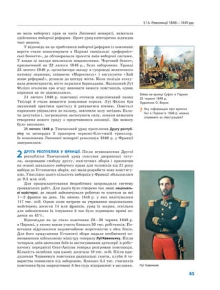 §16. Революції 1848—1849 рр.
85
не мала виборчих прав за часів Липневої монархії, вимагала
здійснення виборчої реформи. Проте уряд категорично відкидав
такі вимоги.
У відповідь на це прибічники виборчої реформи із заможних
верств стали влаштовувати в Парижі спеціальні «реформіст-
ські бенкети», де обговорювали проекти змін виборчої системи.
У влади ці заходи викликали невдоволення. Черговий бенкет,
призначений на 22 лютого 1848 р., було заборонено. Уранці
23 лютого 1848 р. організатори заходу в супроводі величезного
натовпу парижан, співаючи «Марсельєзу» і вигукуючи «Хай
живе реформа!», рушили до центру міста. Коли поліція атаку-
вала демонстрантів, місто вкрилося барикадами. Наляканий Луї
Філіпп оголосив про згоду виконати вимоги повстанців, однак
парижан це не задовольнило.
24 лютого 1848 р. повстанці оточили королівський палац
Тюїльрі й стали вимагати повалення короля. Луї Філіпп був
змушений зректися престолу й рятуватися втечею. Повсталі
парижани увірвалися до палацу, захопили залу засідань Пала-
ти депутатів і, погрожуючи застосувати силу, почали вимагати
створення нового уряду з представників опозиції. Цю вимогу
було виконано.
25 лютого 1848 р. Тимчасовий уряд проголосив Другу респуб-
ліку та затвердив її прапором червоно-біло-синій триколор.
Із поваленням Липневої монархії революція 1848 р. у Франції
завершилася.
2 ДРУГА РЕСПУБЛІКА У ФРАНЦІЇ. Після встановлення Другої
республіки Тимчасовий уряд скасував дворянські титу-
ли, запровадив свободу друку, політичних зборів і призначив
на основі загального виборчого права для чоловіків від 21 року
вибори до Установчих зборів, які мали розробити нову конститу-
цію. Унаслідок цього кількість виборців у Франції збільшилася
до 9,3 млн осіб.
Для працевлаштування безробітних запровадили систему
громадських робіт. Для цього було створено так звані національ-
ні майстерні, де людей забезпечували роботою та платили за неї
1—2 франки на день. На липень 1848 р. у них налічувалося
117 тис. осіб. Однак коли витрати на утримання національних
майстерень досягли 14 млн франків, уряд їх закрив, оскільки
для забезпечення їх існування й так було підвищено прямі по-
датки на 45%.
Відповіддю на це стало повстання 23—26 червня 1848 р.
в Парижі, у якому взяли участь близько 50 тис. робітників. По-
встання відрізнялося надзвичайною жорстокістю з обох боків.
Для його придушення Установчі збори надали необмежені по-
вноваження військовому міністру генералу Луї Кавеньяку. Після
чотирьох днів запеклих боїв із застосуванням артилерії в робіт-
ничому передмісті Сент-Антуан генерал розгромив повстанців.
Кількість загиблих при цьому досягала 10 тис. осіб. Після при-
душення Червневого повстання радикальні газети, клуби й то-
вариства опинилися під забороною. Близько 3,5 тис. учасників
повстання були заарештовані й без суду відправлені в заслання.
Бійка на вулиці Суфло в Парижі
25 червня 1848 р.
Художник О. Верне
? Яку інформацію про вуличні
бої в Парижі в 1848 р. можна
отримати за ілюстрацією?
Луї Кавеньяк
 