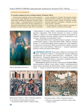 Розділ ІІ. ЄВРОПА ТА АМЕРИКА в добу революцій і національного об’єднання (1815—1870 рр.)
88
у Вюртемберзі. У червні 1849 р. вюртемберзький король силою
розігнав парламент. Тим часом незадовго до цього, у травні
1849 р., у Пруссії за новим виборчим законом ліквідували за-
войоване народом загальне виборче право й запровадили нову
систему, засновану на майновому цензі.
Об’єднання Німеччини парламентським шляхом, через во-
левиявлення народу, у роки революції 1848—1849 рр. зазнало
невдачі. У політичній сфері єдиним здобутком стало прийнят-
тя прусської конституції. Надії на об’єднання країни німецькі
патріоти стали пов’язувати з Пруссією — єдиною державою,
здатною силою об’єднати Німеччину.
4РЕВОЛЮЦІЯ В АВСТРІЇ. Революція в Парижі сколихнула Ві-
день. 13 березня 1848 р. в австрійській столиці відбулися
маніфестації під гаслами «Конституція!», «Свобода!», «Геть
Меттерніха!». Імператор Фердінанд I під тиском віденців від-
правив канцлера К. Меттерніха у відставку, пообіцяв скликати
парламент і запровадити конституцію.
Конституція Австрійської імперії, оприлюднена 25 квітня 1848 р.,
проголошувала свободу слова, друку, зборів і відповідальність
уряду перед парламентом (рейхстагом), який складався із двох
палат — сенату й палати депутатів. Члени палати депутатів
ДОКУМЕНТИ РОЗПОВІДАЮТЬ
Зі спогадів очевидця про бої на вулицях Берліна 18 березня 1848 р.
Неначе вихор промайнув містом і земля розверзла-
ся під ногами. Люди підривали мостову, спустошували
лавки зброї, вривалися до будинків, витягували звідти
ломи і сокири… 12 барикад виросли на Кенігштрассе;
брички, омнібусі, мішки вовни, колоди, перевернуті во-
доколонки перетворилися на міцні, майстерно складені
барикади. На дахах з’явилися люди. Вони із цеглинами
в руках очікували на солдатів. Під загрозою натовпу
зброярі викинули на вулицю всю свою зброю. Усі озбро-
їлися вилами, мечами, списами, пістолетами, кілками,
хлопчаки вривалися до будинків і піднімали на дахи
великі кошики з камінням.
? Які висновки про ситуацію в Берліні в цей день ви
можете зробити на підставі цієї розповіді?
Революція у Відні в 1848 р. Невідомий художник
? Визначте за ілюстрацією особливості подій у Відні
в березні 1848 р.
Демонстрація в Берліні в 1848 р. Невідомий художник
? На підставі ілюстрації зробіть висновок
про характер подій у Берліні в березні 1848 р.
Король Вюртембергу Вільгельм І
 