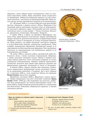 §16. Революції 1848—1849 рр.
89
обиралися, однак виборче право поширювалося лише на влас-
ників нерухомого майна. Вища виконавча влада залишалася
за імператором. Ліберальна буржуазія вважала, що мета рево-
люції досягнута, і закликала до припинення боротьби. Проте до-
сить значну частину австрійських патріотів це не влаштовувало.
15—26 травня 1848 р. в столиці відбулися нові революційні
виступи. Імператор з урядом утекли з Відня. Фердінанд I був
змушений надати повстанцям письмову згоду на запроваджен-
ня загального виборчого права. Революційні виступи охопили
слов’янські землі у складі імперії — Чехію, Галичину, Букови-
ну, Закарпаття, Словаччину, Воєводину, Хорватію.
У червні 1848 р. в Празі, на противагу Франкфурту, від-
бувся З’їзд представників слов’янських народів Австрійської
імперії. Більшість депутатів висловилася за збереження імперії
Габсбургів і проти її входження до складу об’єднаної Німеччи-
ни. Вони вважали, що дрібні незалежні слов’янські держави
у складі Німеччини втратять національну самобутність. Тому
потрібно підтримувати збереження Австрійської імперії та її
перетворення на багатонаціональну федерацію. Їхні противники
виступали за самовизначення всіх ненімецьких народів та їх
відокремлення від імперії.
10 липня 1848 р. розпочав роботу австрійський рейхстаг,
більшість місць у якому належала поміркованим лібералам,
а чверть депутатів становили селяни. Одним із перших важ-
ливих рішень рейхстагу стало скасування панщини за сплату
компенсації землевласникам. Завдяки здобутій прихильності
селянських депутатів уряд провів через рейхстаг рішення про
фінансування каральних експедицій до Італії та Угорщини.
6 жовтня 1848 р. віденці підняли нове повстання, намага-
ючись перешкодити відправленню частин столичного гарнізо-
ну на придушення революції в Угорщині. Бої в місті тривали
до 1 листопада 1848 р., коли хорватські війська під проводом
Йосипа Єлачича взяли його штурмом.
Наприкінці листопада 1848 р. Фердінанд I зрікся престо-
лу. Новим імператором став його 18-річний племінник Франц
Йосиф I (1848—1916 рр.). Він відмовився від поступок, зробле-
них його попередником під тиском революційних подій. 7 бе-
резня 1849 р. новий імператор розпустив рейхстаг і призупинив
дію Конституції. Революція завершилася поразкою, в Австрії
запанувала реакція.
і
ДОКУМЕНТИ РОЗПОВІДАЮТЬ
Вірш, що з’явився на сторінках однієї з віденських
газет у ці дні
Нехай шляхетна кров пролилася,
Проте царює влада справедлива,
Хай живе наш правитель Фердінанд,
Що виконав наші бажання.
? Позицію яких політичних сил відображає наведене
джерело?
Із «Національної пісні» Шандора Петефі
Повстань, мадьяр! Кличе вітчизна!
Та обирай, поки не пізно:
Прийняти тихо рабську долю
Чи бути все ж на вільній волі?
? До чого, на вашу думку, закликав угорців своїм
твором поет?
Франц Йосиф І
Золотий дукат із профілем
імператора Фердінанда І. 1848 р.
 