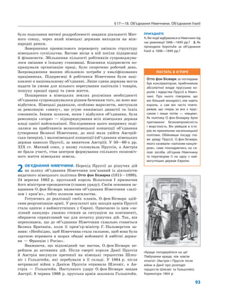 §17—18. Об’єднання Німеччини. Об’єднання Італії
93
було подолання митної роздробленості завдяки діяльності Мит-
ного союзу, через який німецькі держави виходили на між-
народні ринки.
Завершення промислового перевороту змінило структуру
німецького суспільства. Вагоме місце в ній посіли підприємці
й фінансисти. Збільшення кількості робітників супроводжува-
лося змінами в їхньому становищі. Власники підприємств по-
кращували організацію праці, було скорочено робочий день.
Запровадження машин збільшило потреби у кваліфікованих
працівниках. Підприємці й робітники Німеччини були заці-
кавлені в національному об’єднанні. Лише єдина держава могла
надати їм умови для вільного пересування капіталів і товарів,
пошуку кращої праці та умов життя.
Поширення в німецьких землях розуміння необхідності
об’єднання супроводжувалося різним баченням того, як воно має
відбутися. Німецькі радикали, особливо марксисти, виступали
за революцію «знизу», що усуне князівські династії та їхніх
союзників. Іншим шляхом, яким і відбулося об’єднання, була
революція «згори» — підпорядкування всіх німецьких держав
владі однієї найсильнішої. Послідовники цього напрямку поді-
лялися на прибічників великонімецької концепції об’єднання
(утворення Великої Німеччини, до якої мала увійти Австрій-
ська імперія), і малонімецької концепції (об’єднання німецьких
держав навколо Пруссії, за винятком Австрії). У 50—60-х рр.
ХІХ ст. Митний союз, у якому головувала Пруссія, а Австрія
не брала участі, став центром формування спільного економіч-
ного життя німецьких земель.
2 ОБ’ЄДНАННЯ НІМЕЧЧИНИ. Перехід Пруссії до рішучих дій
на шляху об’єднання Німеччини пов’язаний із діяльністю
видатного німецького політика Отто фон Бісмарка (1815—1898).
24 вересня 1862 р. прусський король Вільгельм І призначив
його міністром-президентом (главою уряду). Своїм основним за-
вданням О.фон Бісмарк визначив об’єднання Німеччини «залі-
зом і кров’ю», тобто шляхом насильства.
Готуючись до реалізації своїх планів, О.фон Бісмарк здій-
снив реорганізацію армії. У результаті цих заходів армія Пруссії
стала однією з наймогутніших у Європі. Одночасно із цим «за-
лізний канцлер» уважно стежив за ситуацією на континенті,
обираючи сприятливий час для початку рішучих дій. Так, він
переконався, що до об’єднання Німеччини схвально ставиться
Велика Британія, коли її прем’єр-міністр Г. Пальмерстон за-
явив: «Необхідно, щоб Німеччина стала сильною, щоб вона була
здатною втримати в шорах обидві войовничі й амбітні держа-
ви — Францію і Росію».
Вважаючи, що відповідний час настав, О.фон Бісмарк пе-
рейшов до активних дій. Після смерті короля Данії Пруссія
й Австрія висунули претензії на німецькі герцогства Шлез-
віг і Гольштейн, які перебували в її складі. У 1864 р. після
нетривалої війни з Данією Пруссія отримала Шлезвіг, а Ав-
стрія — Гольштейн. Наступного удару О.фон Бісмарк завдав
Австрії. 8 червня 1866 р. прусська армія захопила Гольштейн.
ПРИГАДАЙТЕ
1. Які події відбувалися в Німеччині під
час революції 1848—1849 рр.? 2. Як
проходила боротьба за об’єднання
Італії в 1848—1849 рр.?
«Краще погоджуйтеся на це!
Півбуханки краще, ніж зовсім
нічого!» (Австрія і Пруссія після
війни в Данії про розподіл
герцогств Шлезвіг та Гольштейн).
Карикатура 1864 р.
ПОСТАТЬ В ІСТОРІЇ
Отто фон Бісмарк за поглядами
був консерватором, прибічником
абсолютної влади прусських ко-
ролів і лідерства Пруссії в Німеч-
чині. Про нього говорили, що
він більший монархіст, ніж навіть
король, а сам він часто повто-
рював, що «перш за все є прус-
саком і лише потім — німцем».
Як політику О. фон Бісмарку були
притаманні безкомпромісність
і жорстокість. Він увійшов в істо-
рію як прихильник насильницької
політики. Обійнявши посаду гла-
ви уряду Пруссії, О.фон Бісмарк,
якого називали «залізним канцле-
ром», саме покладаючись на си-
лові засоби, об’єднав Німеччину
та перетворив її на одну з най-
могутніших держав Європи.
 