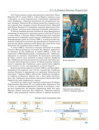 §17—18. Об’єднання Німеччини. Об’єднання Італії
97
Усю Італію охопила хвиля національного піднесення. Однак
Наполеон ІІІ 11 липня 1859 р. у Вілла-Франко підписав угоду
з Австрією, за якою Сардинському королівству передавалася
лише Ломбардія, а Венеція залишалася під австрійською вла-
дою. Імовірно, Наполеон ІІІ не бажав появи біля південно-схід-
них кордонів його держави сильної об’єднаної Італії. Обурений
цим Віктор Еммануїл ІІ відмовився передати французам Саво-
йю та Ніццу, оскільки вони порушили попередні домовленості.
К. Кавур сприйняв реакцію італійців як зраду французького
імператора. Із мовчазного схвалення прем’єр-міністра П’ємонту
в липні 1859 р. в Тоскані, Пармі й Модені внаслідок народних
повстань були позбавлені влади герцоги з Габсбурзької династії.
Новосформовані уряди на початку 1860 р. за результатами про-
ведених плебісцитів оголосили про приєднання до Сардинського
королівства. Проте здійснити це К. Кавур зміг лише після згоди
Наполеона ІІІ, віддавши йому Савойю та Ніццу.
У квітні 1860 р. спалахнуло народне повстання на острові
Сицилія. Місцеві радикали, очолювані Дж. Мадзіні, звернулися
по допомогу до Дж. Гарібальді. 6 травня 1860 р. з Генуї два
пароплави з 1200 добровольцями, очолюваними Дж. Гарібальді,
вирушили на допомогу сицилійцям. За прикладом командира
всі бійці «тисячі» були одягнені в червоні сорочки. Прибуття
Дж. Гарібальді на Сицилію вилилося в загальне повстання про-
ти влади неаполітанського короля. К. Кавур відкидав звинува-
чення у сприянні Дж. Гарібальді, однак допоміг йому озброїти
свою «тисячу» й тих, хто приєднався до неї на Сицилії.
Вирішальна битва відбулася в травні 1860 р. під Калатафімі.
Здобувши в ній перемогу, уже з 10 тис. солдатів Дж. Гарібальді
захопив Палермо й переправився на територію Апеннінського
півострова. 7 вересня 1860 р. війська Дж. Гарібальді тріумфаль-
но увійшли до Неаполя. Король утік, а його армія капітулю-
вала. Дж. Гарібальді проголосили тимчасовим диктатором обох
Сицилій від імені сардинського короля.
Ситуацією на півдні Італії вирішив скористатися К. Кавур.
Переконавши Наполеона ІІІ, що гарібальдійці збираються йти
на Рим, де перебували французькі війська й зіткнення з яки-
ми було неминучим, він наказав сардинській армії йти через
Папську область назустріч Дж. Гарібальді. Упродовж вересня
1860 р. вона розгромила папські війська й зайняла більшість
ОСНОВНІ ЕТАПИ ОБ’ЄДНАННЯ ІТАЛІЇ
Ломбардія Парма Модена Королівство обох Сицилій
1859 р. 1860 р. 1860 р. 1861 р.
Сардинське королівство 1861 р. Італійське королівство
1860 р. 1866 р. 1870 р.
Тоскана Венеція Папська область
Віктор Еммануїл ІІ
Народ вітає Дж. Гарібальді
в Неаполі. Невідомий художник
 
