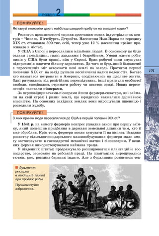 101
ДДРОЗДІЛ
Які галузі економіки дають найбільш швидкий прибуток на вкладені кошти?
Ðîçâèòîê ïðîìèñëîâîñòі ñïðèÿâ çðîñòàííþ íîâèõ іíäóñòðіàëüíèõ öåí-
òðіâ – ×èêàãî, Ïіòòñáóðãà, Äåòðîéòà. Íàñåëåííÿ Íüþ-Éîðêà íà ñåðåäèíó
ÕІÕ ñò. ñòàíîâèëî 500 òèñ. îñіá, òåïåð óæå 12 % íàñåëåííÿ êðàїíè ïðî-
æèâàëî â ìіñòàõ.
Ó ÑØÀ ç Єâðîïè ïåðåñåëÿëèñÿ ìіëüéîíè ëþäåé. Â îñíîâíîìó öå áóëè
ñåëÿíè і ðåìіñíèêè, ãíàíі çëèäíÿìè і áåçðîáіòòÿì. Óìîâè æèòòÿ ðîáіò-
íèêіâ ó ÑØÀ áóëè êðàùі, íіæ ó Єâðîïі. Áðàê ðîáî÷îї ñèëè çìóøóâàâ
ïіäïðèєìöіâ ïëàòèòè áіëüøó çàðïëàòíþ. Äî òîãî æ áóäü-ÿêèé áàæàþ÷èé
ç ïåðåñåëåíöіâ ìіã îñâîþâàòè íîâі çåìëі íà çàõîäі. Ïðîòÿãîì ïåðøîї
ïîëîâèíè ÕІÕ ñò. íà çàõіä ðóøàëè íåñêіí÷åííі âàëêè êîëîíіñòіâ. Áàãàòî
õòî íàìàãàâñÿ ïîòðàïèòè â Àìåðèêó, ñïîäіâàþ÷èñü íà ùàñëèâå æèòòÿ.
Îäíі ðÿòóâàëèñü âіä ðåëіãіéíèõ ïåðåñëіäóâàíü, іíøі ïðàãíóëè îñîáèñòîї
ñâîáîäè, ñïîäіâàëèñü îòðèìàòè ðîáîòó ÷è øìàòîê çåìëі. Íîâèõ ïåðåñå-
ëåíöіâ íàçèâàëè ïіîíåðàìè.
Çà ïåðøîâіäêðèâà÷àìè-ïіîíåðàìè éøëè ôåðìåðè-ñêâàòåðè, ÿêі çàéìà-
ëè íà ñâіé ñòðàõ і ðèçèê çåìëі, ùî þðèäè÷íî ââàæàëèñÿ äåðæàâíîþ
âëàñíіñòþ. Íà îñâîєíèõ çàõіäíèõ çåìëÿõ âîíè âèðîùóâàëè ïøåíèöþ і
ðîçâîäèëè õóäîáó.
З яких причин люди переселялися до США в першій половині ХІХ ст.?
Ó 1841 ð. íà âèìîãó ôåðìåðіâ êîíãðåñ óõâàëèâ çàêîí ïðî ïåðøó çàїì-
êó, ÿêèé ïîëåãøèâ ïðèäáàííÿ â äåðæàâè çåìåëüíîї äіëÿíêè òèì, õòî її
âæå îáðîáëÿâ. Êðіì òîãî, ôåðìåðè ìîãëè êóïóâàòè її íà âèïëàò. Çàâäÿêè
ðîçâèòêó ñіëüñüêîãîñïîäàðñüêîãî ìàøèíîáóäóâàííÿ ôåðìåðè ìàëè çìî-
ãó çàñòîñîâóâàòè â ãîñïîäàðñòâі ìåõàíі÷íі æàòêè і ñіíîêîñàðêè. Ó âåëè-
êèõ ôåðìàõ âèêîðèñòîâóâàëàñÿ íàéìàíà ïðàöÿ.
Ó ïіâäåííèõ øòàòàõ ïðîäîâæóâàëî ðîçøèðþâàòèñÿ ïëàíòàöіéíå ãîñ-
ïîäàðñòâî, çàñíîâàíå íà ðàáñüêіé ïðàöі. Íà ïëàíòàöіÿõ âèðîùóâàëèñÿ
òþòþí, ðèñ, ðîñëèíà-áàðâíèê іíäèãî. Àëå ç áóðõëèâèì ðîçâèòêîì òåê-
Ôðàãìåíò
ðåêëàìè
â òîäіøíіé ãàçåòі
ïðî ïðîäàæ ðàáіâ
Ïðîêîìåíòóéòå
çîáðàæåííÿ.
 