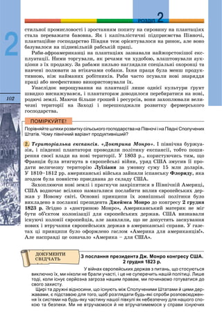 102
ДДРОЗДІЛ
2
ñòèëüíîї ïðîìèñëîâîñòі і çðîñòàííÿì ïîïèòó íà ñèðîâèíó íà ïëàíòàöіÿõ
ñòàëà ïåðåâàæàòè áàâîâíà. ßê і êàïіòàëіñòè÷íі ïіäïðèєìñòâà Ïіâíî÷і,
ïëàíòàöіéíå ãîñïîäàðñòâî Ïіâäíÿ òåæ îðієíòóâàëîñÿ íà ðèíîê, àëå âîíî
áàçóâàëîñÿ íà ïіäíåâіëüíіé ðàáñüêіé ïðàöі.
Ðàáè-àôðîàìåðèêàíöі íà ïëàíòàöіÿõ çàçíàâàëè íàéæîðñòîêіøîї åêñ-
ïëóàòàöії. Íèìè òîðãóâàëè, ÿê ðå÷àìè ÷è õóäîáîþ, âëàøòîâóâàëè àóê-
öіîíè ç їõ ïðîäàæó. Çà ðàáàìè ïèëüíî íàãëÿäàëè ñïåöіàëüíі îõîðîíöі òà
íàâ÷åíі ïîëþâàòè çà âòіêà÷àìè ñîáàêè. Їõíÿ ïðàöÿ áóëà ìåíø ïðîäóê-
òèâíîþ, íіæ íàéìàíèõ ðîáіòíèêіâ. Ðàáè ÷àñòî ïñóâàëè íîâі çíàðÿääÿ
ïðàöі àáî íååôåêòèâíî âèêîðèñòîâóâàëè їõ.
Óíàñëіäîê âèðîùóâàííÿ íà ïëàíòàöії ëèøå îäíієї êóëüòóðè ґðóíò
øâèäêî âèñíàæóâàâñÿ, і ïëàíòàòîðàì äîâîäèëîñÿ ïåðåáèðàòèñÿ íà íîâі,
ðîäþ÷і çåìëі. Ìàþ÷è áіëüøå ãðîøåé і ðåñóðñіâ, âîíè çàõîïëþâàëè âåëè-
÷åçíі òåðèòîðії íà Çàõîäі і ïåðåøêîäæàëè ðîçâèòêó ôåðìåðñüêîãî
ãîñïîäàðñòâà.
Порівняйте шляхи розвитку сільського господарства на Півночі і на Півдні Сполучених
Штатів. Чому північний варіант продуктивніший?
Òåðèòîðіàëüíà åêñïàíñіÿ. «Äîêòðèíà Ìîíðî». І ïіâíі÷íà áóðæóà-
çіÿ, і ïіâäåííі ïëàíòàòîðè ïðîâîäèëè ïîëіòèêó åêñïàíñії, òîáòî ïîøè-
ðåííÿ ñâîєї âëàäè íà íîâі òåðèòîðії. Ó 1803 ð., êîðèñòóþ÷èñü òèì, ùî
Ôðàíöіÿ áóëà âòÿãíóòà â єâðîïåéñüêі âіéíè, óðÿä ÑØÀ çìóñèâ її ïðî-
äàòè âåëè÷åçíó òåðèòîðіþ Ëóїçіàíè çà óìîâíó ñóìó 15 ìëí äîëàðіâ.
Ó 1810–1812 ðð. àìåðèêàíñüêі âіéñüêà çàéíÿëè іñïàíñüêó Ôëîðèäó, ÿêà
çãîäîì áóëà ïîâíіñòþ ïðèєäíàíà äî ñêëàäó ÑØÀ.
Çàõîïëþþ÷è íîâі çåìëі і ïðàãíó÷è çàêðіïèòèñÿ â Ïіâíі÷íіé Àìåðèöі,
ÑØÀ âîäíî÷àñ âñіëÿêî íàìàãàëèñÿ ïîñëàáèòè âïëèâ єâðîïåéñüêèõ äåð-
æàâ ó Íîâîìó ñâіòі. Îñíîâíі ïðèíöèïè їõ çîâíіøíüîї ïîëіòèêè áóëî
âèêëàäåíî â ïîñëàííі ïðåçèäåíòà Äæåéìñà Ìîíðî äî êîíãðåñó 2 ãðóäíÿ
1823 ð. Çãіäíî ç «äîêòðèíîþ Ìîíðî», Àìåðèêàíñüêèé ìàòåðèê íå ìіã
áóòè îá’єêòîì êîëîíіçàöії äëÿ єâðîïåéñüêèõ äåðæàâ. ÑØÀ âèçíàâàëè
іñíóþ÷і êîëîíії єâðîïåéöіâ, àëå çàÿâëÿëè, ùî íå äîïóñòÿòü çàñíóâàííÿ
íîâèõ і âòðó÷àííÿ єâðîïåéñüêèõ äåðæàâ â àìåðèêàíñüêі ñïðàâè. Ó ãàçå-
òàõ öі ïðèíöèïè áóëî îôîðìëåíî ãàñëîì «Àìåðèêà äëÿ àìåðèêàíöіâ!».
Àëå íàñïðàâäі öå îçíà÷àëî «Àìåðèêà – äëÿ ÑØÀ».
З послання президента Дж. Монро конгресу США.
2 грудня 1823 р.
У війнах європейських держав з питань, що стосуються
виключно їх, ми ніколи не брали участі, і це не суперечить нашій політиці. Лише
тоді, коли існує серйозна загроза нашим правам, ми починаємо готуватися до
свого захисту.
Щирі та дружні відносини, що існують між Сполученими Штатами й цими дер-
жавами, є підставою для того, щоб розглядати будь-які спроби розповсюджен-
ня їх системи на будь-яку частину нашої півкулі як небезпечну для нашого спо-
кою та безпеки. Ми не втручаємося й не втручатимемося у справи існуючих
2.
 