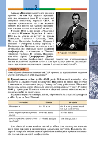 105
ДДРОЗДІЛ
Àâðààì Ëіíêîëüí âіäçíà÷àâñÿ âèñîêèì
çðîñòîì (194 ñì), áóâ ïåðøèì ïðåçèäåí-
òîì, ùî íàðîäèâñÿ ïîçà 13 øòàòàìè, ÿêі
ñòâîðèëè íåçàëåæíó äåðæàâó ÑØÀ, òà
ïåðøèì ïðåçèäåíòîì, ùî ñòàâ æåðòâîþ
çàìàõó. Âіí òàêîæ áóâ єäèíèì ïðåçèäåí-
òîì, ùî ìàâ ïàòåíò íà âëàñíèé âèíàõіä.
Ó ãðóäíі 1860 ð. ïðî âèõіä іç Ôåäåðàöії
îãîëîñèëà Ïіâäåííà Êàðîëіíà. 4 ëþòîãî
1861 ð., çà ìіñÿöü äî âñòóïó íà ïîñàäó
Ëіíêîëüíà, 7 øòàòіâ – Ëóїçіàíà, Òåõàñ,
Ìіññіñіïі, Äæîðäæіÿ, Àëàáàìà, Ôëîðèäà і
Òåííåññі – óòâîðèëè âëàñíó äåðæàâó –
Êîíôåäåðàöіþ. Çàãàëîì, äî ñêëàäó öüîãî
îá’єäíàííÿ, ùî îòðèìàëî íàçâó Ïіâäåííà
êîíôåäåðàöіÿ, іç ñòîëèöåþ â Ðі÷ìîíäі
(Âіðãіíіÿ) óâіéøëî 11 øòàòіâ. Ïðåçèäåí-
òîì áóëî îáðàíî Äæåôôåðñîíà Äåâіñà.
Ãîëîâíîþ ìåòîþ Êîíôåäåðàöії ïіâäåííі ïëàíòàòîðè ïðîãîëîøóâàëè
çàõèñò âîëüíîñòåé îêðåìèõ øòàòіâ, àëå ïðè öüîìó ðàáñòâî îãîëîøóâà-
ëîñü «ïðèðîäíèì íîðìàëüíèì ñòàíîì» і «îïëîòîì öèâіëіçàöії».
Чому обрання Лінкольна президентом США привело до відокремлення південних
штатів і проголошення власної держави?
Ãðîìàäÿíñüêà âіéíà (1861–1865 ðð.). Âіéñüêîâèé êîíôëіêò ìіæ
Ïіâíі÷÷þ і Ïіâäíåì ñòàâàâ íåìèíó÷èì. Ïðèâîäîì äî âіéíè ñòàâ îáñòðіë
і çàõîïëåííÿ ïіâäåíöÿìè ôîðòó Ñàìòåð ïîáëèçó óçáåðåææÿ Ïіâäåííîї
Êàðîëіíè, çàëîãà ÿêîãî çáåðіãàëà âіðíіñòü ôåäåðàëüíîìó óðÿäó. Ó êâіòíі
1861 ð. ïðåçèäåíò Ëіíêîëüí îãîëîñèâ ïіâäåííі øòàòè çàêîëîòíèêàìè і
ðîçïî÷àâ íàáіð äî îïîë÷åííÿ.
Âіä÷óòíà ïåðåâàãà â ìàòåðіàëüíèõ, ñèðîâèííèõ òà ëþäñüêèõ ðåñóðñàõ
ó âіéíі áóëà íà áîöі Ïіâíî÷і.
Ïîòåíöіàë Ïіâíі÷ Ïіâäåíü
Íàñåëåííÿ áë. 22 ìëí áë. 9 ìëí (ó òîìó ÷èñëі
áë. 3,5 ìëí íåãðіâ)
Ðі÷íå âèðîáíèöòâî ñèðîâèíè
çàëіçà
950 òèñ. òîíí 37 òèñ. òîíí
Ðі÷íà âàðòіñòü ïðîìèñëîâîї
ïðîäóêöії
1740 ìëí äîëàðіâ 160 ìëí äîëàðіâ
Àëå ïіâíі÷íі øòàòè íå áóëè ãîòîâі äî âіéíè і íà ïî÷àòêó íå âèêîðèñ-
òàëè ñâîþ ïåðåâàãó â åêîíîìі÷íèõ і ëþäñüêèõ ðåñóðñàõ. Áіëüøіñòü îôі-
öåðіâ і ãåíåðàëіâ àìåðèêàíñüêîї àðìії áóëè âèõіäöÿìè ç ðîäèí ïëàíòàòî-
ðіâ і âñòóïèëè äî àðìії êîíôåäåðàòіâ.
4.
Àâðààì Ëіíêîëüí
 