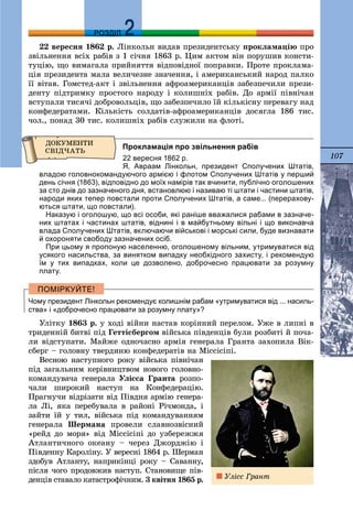 107
ДДРОЗДІЛ
22 âåðåñíÿ 1862 ð. Ëіíêîëüí âèäàâ ïðåçèäåíòñüêó ïðîêëàìàöіþ ïðî
çâіëüíåííÿ âñіõ ðàáіâ ç 1 ñі÷íÿ 1863 ð. Öèì àêòîì âіí ïîðóøèâ êîíñòè-
òóöіþ, ùî âèìàãàëà ïðèéíÿòòÿ âіäïîâіäíîї ïîïðàâêè. Ïðîòå ïðîêëàìà-
öіÿ ïðåçèäåíòà ìàëà âåëè÷åçíå çíà÷åííÿ, і àìåðèêàíñüêèé íàðîä ïàëêî
її âіòàâ. Ãîìñòåä-àêò і çâіëüíåííÿ àôðîàìåðèêàíöіâ çàáåçïå÷èëè ïðåçè-
äåíòó ïіäòðèìêó ïðîñòîãî íàðîäó і êîëèøíіõ ðàáіâ. Äî àðìії ïіâíі÷àí
âñòóïàëè òèñÿ÷і äîáðîâîëüöіâ, ùî çàáåçïå÷èëî їé êіëüêіñíó ïåðåâàãó íàä
êîíôåäåðàòàìè. Êіëüêіñòü ñîëäàòіâ-àôðîàìåðèêàíöіâ äîñÿãëà 186 òèñ.
÷îë., ïîíàä 30 òèñ. êîëèøíіõ ðàáіâ ñëóæèëè íà ôëîòі.
Прокламація про звільнення рабів
22 вересня 1862 р.
Я, Авраам Лінкольн, президент Сполучених Штатів,
владою головнокомандуючого армією і флотом Сполучених Штатів у перший
день січня (1863), відповідно до моїх намірів так вчинити, публічно оголошених
за сто днів до зазначеного дня, встановлюю і називаю ті штати і частини штатів,
народи яких тепер повстали проти Сполучених Штатів, а саме... (перерахову-
ються штати, що повстали).
Наказую і оголошую, що всі особи, які раніше вважалися рабами в зазначе-
них штатах і частинах штатів, віднині і в майбутньому вільні і що виконавча
влада Сполучених Штатів, включаючи військові і морські сили, буде визнавати
й охороняти свободу зазначених осіб.
При цьому я пропоную населенню, оголошеному вільним, утримуватися від
усякого насильства, за винятком випадку необхідного захисту, і рекомендую
їм у тих випадках, коли це дозволено, доброчесно працювати за розумну
плату.
Чому президент Лінкольн рекомендує колишнім рабам «утримуватися від ... насиль-
ства» і «доброчесно працювати за розумну плату»?
Óëіòêó 1863 ð. ó õîäі âіéíè íàñòàâ êîðіííèé ïåðåëîì. Óæå â ëèïíі â
òðèäåííіé áèòâі ïіä Ãåòòіñáåðãîì âіéñüêà ïіâäåíöіâ áóëè ðîçáèòі é ïî÷à-
ëè âіäñòóïàòè. Ìàéæå îäíî÷àñíî àðìіÿ ãåíåðàëà Ãðàíòà çàõîïèëà Âіê-
ñáåðã – ãîëîâíó òâåðäèíþ êîíôåäåðàòіâ íà Ìіññіñіïі.
Âåñíîþ íàñòóïíîãî ðîêó âіéñüêà ïіâíі÷àí
ïіä çàãàëüíèì êåðіâíèöòâîì íîâîãî ãîëîâíî-
êîìàíäóâà÷à ãåíåðàëà Óëіññà Ãðàíòà ðîçïî-
÷àëè øèðîêèé íàñòóï íà Êîíôåäåðàöіþ.
Ïðàãíó÷è âіäðіçàòè âіä Ïіâäíÿ àðìіþ ãåíåðà-
ëà Ëі, ÿêà ïåðåáóâàëà â ðàéîíі Ðі÷ìîíäà, і
çàéòè їé ó òèë, âіéñüêà ïіä êîìàíäóâàííÿì
ãåíåðàëà Øåðìàíà ïðîâåëè ñëàâíîçâіñíèé
«ðåéä äî ìîðÿ» âіä Ìіññіñіïі äî óçáåðåææÿ
Àòëàíòè÷íîãî îêåàíó – ÷åðåç Äæîðäæіþ і
Ïіâäåííó Êàðîëіíó. Ó âåðåñíі 1864 ð. Øåðìàí
çäîáóâ Àòëàíòó, íàïðèêіíöі ðîêó – Ñàâàííó,
ïіñëÿ ÷îãî ïðîäîâæèâ íàñòóï. Ñòàíîâèùå ïіâ-
äåíöіâ ñòàâàëî êàòàñòðîôі÷íèì. 3 êâіòíÿ 1865 ð. Óëіññ Ãðàíò
 