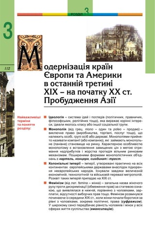112
РОЗДІЛ
3
Ідеологія – система ідей і поглядів (політичних, правничих,
філософських, релігійних тощо), яка виражає корінні інтере-
си, ідеали якогось класу або іншої соціальної групи.
Монополія (від грец. mono – один та poleo – продаю) –
виключне право (виробництва, торгівлі, послуг тощо), що
належить особі, групі осіб або державі. Монополіями прийня-
то називати компанії (або компанію), які займають монополь-
не (панівне) становище на ринку. Характерною особливістю
монополізму є встановлення завищених цін з метою отри-
мання надприбутків і жорстка протидія вільним ринковим
механізмам. Поширеними формами монополістичних об’єд-
нань є картель, концерн, синдикат і трест.
Колоніальні імперії – імперії, утворювані практично на всіх
континентах європейськими державами внаслідок підкорен-
ня неєвропейських народів. Існували завдяки величезній
економічній, технологічній та військовій перевазі метрополій.
Розквіт таких імперій припадає на XIX ст.
Фемінізм (від лат. femina – жінка) – загальна назва жіночого
руху проти дискримінації (обмеження прав) за статевою озна-
кою, що виявлялася в нижчій, порівняно з чоловіками, зар-
платні, відсутності виборчих прав тощо. Фемінізм розвинувся
починаючи із середини XIX ст., коли жінки почали боротися за
рівні з чоловіками, зокрема політичні, права (суфражизм).
У широкому сенсі передбачає рівність чоловіків і жінок у всіх
сферах життя суспільства (емансипацію).
ÌÌîäåðí³çàö³ÿ êðà¿í
ªâðîïè òà Àìåðèêè
â îñòàíí³é òðåòèí³
Õ²Õ – íà ïî÷àòêó ÕÕ ñò.
Ïðîáóäæåííÿ Àç³¿
Найважливіші
терміни
та поняття
розділу:
 