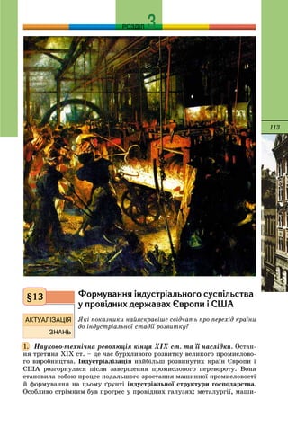 113
РОЗДІЛ
Ôîðìóâàííÿ ³íäóñòð³àëüíîãî ñóñï³ëüñòâà
ó ïðîâ³äíèõ äåðæàâàõ ªâðîïè ³ ÑØÀ
ßêі ïîêàçíèêè íàéÿñêðàâіøå ñâіä÷àòü ïðî ïåðåõіä êðàїíè
äî іíäóñòðіàëüíîї ñòàäії ðîçâèòêó?
Íàóêîâî-òåõíі÷íà ðåâîëþöіÿ êіíöÿ ÕІÕ ñò. òà її íàñëіäêè. Îñòàí-
íÿ òðåòèíà ÕІÕ ñò. – öå ÷àñ áóðõëèâîãî ðîçâèòêó âåëèêîãî ïðîìèñëîâî-
ãî âèðîáíèöòâà. Іíäóñòðіàëіçàöіÿ íàéáіëüø ðîçâèíóòèõ êðàїí Єâðîïè і
ÑØÀ ðîçãîðíóëàñÿ ïіñëÿ çàâåðøåííÿ ïðîìèñëîâîãî ïåðåâîðîòó. Âîíà
ñòàíîâèëà ñîáîþ ïðîöåñ ïîäàëüøîãî çðîñòàííÿ ìàøèííîї ïðîìèñëîâîñòі
é ôîðìóâàííÿ íà öüîìó ґðóíòі іíäóñòðіàëüíîї ñòðóêòóðè ãîñïîäàðñòâà.
Îñîáëèâî ñòðіìêèì áóâ ïðîãðåñ ó ïðîâіäíèõ ãàëóçÿõ: ìåòàëóðãії, ìàøè-
§13
1.
 