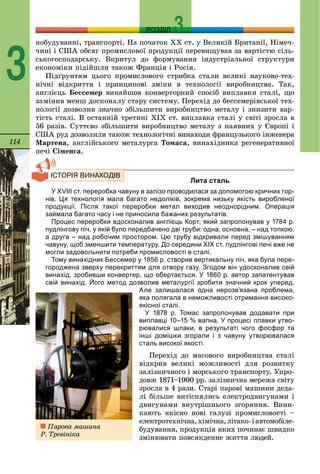 114
РОЗДІЛ
3
íîáóäóâàííі, òðàíñïîðòі. Íà ïî÷àòîê ÕÕ ñò. ó Âåëèêіé Áðèòàíії, Íіìå÷-
÷èíі і ÑØÀ îáñÿã ïðîìèñëîâîї ïðîäóêöії ïåðåâèùóâàâ çà âàðòіñòþ ñіëü-
ñüêîãîñïîäàðñüêó. Âïðèòóë äî ôîðìóâàííÿ іíäóñòðіàëüíîї ñòðóêòóðè
åêîíîìіêè ïіäіéøëè òàêîæ Ôðàíöіÿ і Ðîñіÿ.
Ïіäґðóíòÿì öüîãî ïðîìèñëîâîãî ñòðèáêà ñòàëè âåëèêі íàóêîâî-òåõ-
íі÷íі âіäêðèòòÿ і ïðèíöèïîâі çìіíè â òåõíîëîãії âèðîáíèöòâà. Òàê,
àíãëієöü Áåññåìåð âèíàéøîâ êîíâåðòîðíèé ñïîñіá âèïëàâêè ñòàëі, ùî
çàìіíèâ ìåíø äîñêîíàëó ñòàðó ñèñòåìó. Ïåðåõіä äî áåññåìåðіâñüêîї òåõ-
íîëîãії äîçâîëèâ çíà÷íî çáіëüøèòè âèðîáíèöòâî ìåòàëó і çíèçèòè âàð-
òіñòü ñòàëі. Â îñòàííіé òðåòèíі ÕІÕ ñò. âèïëàâêà ñòàëі ó ñâіòі çðîñëà â
56 ðàçіâ. Ñóòòєâî çáіëüøèòè âèðîáíèöòâî ìåòàëó ç íàÿâíèõ ó Єâðîïі і
ÑØÀ ðóä äîçâîëèëè òàêîæ òåõíîëîãі÷íі âèíàõîäè ôðàíöóçüêîãî іíæåíåðà
Ìàðòåíà, àíãëіéñüêîãî ìåòàëóðãà Òîìàñà, âèíàõіäíèêà ðåãåíåðàòèâíîї
ïå÷і Ñіìåíñà.
Лита сталь
У XVIII ст. переробка чавуну в залізо проводилася за допомогою кричних гор-
нів. Ця технологія мала багато недоліків, зокрема низьку якість виробленої
продукції. Після такої переробки метал виходив неоднорідним. Операція
займала багато часу і не приносила бажаних результатів.
Процес переробки вдосконалив англієць Корт, який запропонував у 1784 р.
пудлінгову піч, у якій було передбачено дві труби: одна, основна, – над топкою,
а друга – над робочим простором. Цю трубу відкривали перед змішуванням
чавуну, щоб зменшити температуру. До середини XIX ст. пудлінгові печі вже не
могли задовольнити потреби промисловості в сталі.
Тому винахідник Бессемер у 1856 р. створив вертикальну піч, яка була пере-
городжена зверху перекриттям для отвору газу. Згодом він удосконалив свій
винахід, зробивши конвертер, що обертається. У 1860 р. автор запатентував
свій винахід. Його метод дозволив металургії зробити значний крок уперед.
Але залишалася одна нерозв’язана проблема,
яка полягала в неможливості отримання високо-
якісної сталі.
У 1878 р. Томас запропонував додавати при
виплавці 10–15 % вапна. У процесі плавки утво-
рювалися шлаки, в результаті чого фосфор та
інші домішки згорали і з чавуну утворювалася
сталь високої якості.
Ïåðåõіä äî ìàñîâîãî âèðîáíèöòâà ñòàëі
âіäêðèâ âåëèêі ìîæëèâîñòі äëÿ ðîçâèòêó
çàëіçíè÷íîãî і ìîðñüêîãî òðàíñïîðòó. Óïðî-
äîâæ 1871–1900 ðð. çàëіçíè÷íà ìåðåæà ñâіòó
çðîñëà â 4 ðàçè. Ñòàðі ïàðîâі ìàøèíè äåäà-
ëі áіëüøå âèòіñíÿëèñü åëåêòðîäâèãóíàìè і
äâèãóíàìè âíóòðіøíüîãî çãîðÿííÿ. Âèíè-
êàþòü ÿêіñíî íîâі ãàëóçі ïðîìèñëîâîñòі –
åëåêòðîòåõíі÷íà,õіìі÷íà,ëіòàêî-іàâòîìîáіëå-
áóäóâàííÿ, ïðîäóêöіÿ ÿêèõ ïî÷èíàє øâèäêî
çìіíþâàòè ïîâñÿêäåííå æèòòÿ ëþäåé.
Ïàðîâà ìàøèíà
Ð. Òðåâіíіêà
 