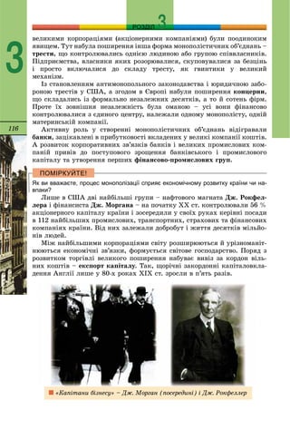 116
РОЗДІЛ
3
âåëèêèìè êîðïîðàöіÿìè (àêöіîíåðíèìè êîìïàíіÿìè) áóëè ïîîäèíîêèì
ÿâèùåì. Òóò íàáóëà ïîøèðåííÿ іíøà ôîðìà ìîíîïîëіñòè÷íèõ îá’єäíàíü –
òðåñòè, ùî êîíòðîëþâàëèñü îäíієþ ëþäèíîþ àáî ãðóïîþ ñïіââëàñíèêіâ.
Ïіäïðèєìñòâà, âëàñíèêè ÿêèõ ðîçîðþâàëèñÿ, ñêóïîâóâàëèñÿ çà áåçöіíü
і ïðîñòî âêëþ÷àëèñÿ äî ñêëàäó òðåñòó, ÿê ãâèíòèêè ó âåëèêèé
ìåõàíіçì.
Іç ñòàíîâëåííÿì àíòèìîíîïîëüíîãî çàêîíîäàâñòâà і þðèäè÷íîþ çàáî-
ðîíîþ òðåñòіâ ó ÑØÀ, à çãîäîì â Єâðîïі íàáóëè ïîøèðåííÿ êîíöåðíè,
ùî ñêëàäàëèñü іç ôîðìàëüíî íåçàëåæíèõ äåñÿòêіâ, à òî é ñîòåíü ôіðì.
Ïðîòå їõ çîâíіøíÿ íåçàëåæíіñòü áóëà îìàíîþ – óñі âîíè ôіíàíñîâî
êîíòðîëþâàëèñÿ ç єäèíîãî öåíòðó, íàëåæàëè îäíîìó ìîíîïîëіñòó, îäíіé
ìàòåðèíñüêіé êîìïàíії.
Àêòèâíó ðîëü ó ñòâîðåííі ìîíîïîëіñòè÷íèõ îá’єäíàíü âіäіãðàâàëè
áàíêè, çàöіêàâëåíі â ïðèáóòêîâîñòі âêëàäåíèõ ó âåëèêі êîìïàíії êîøòіâ.
À ðîçâèòîê êîðïîðàòèâíèõ çâ’ÿçêіâ áàíêіâ і âåëèêèõ ïðîìèñëîâèõ êîì-
ïàíіé ïðèâіâ äî ïîñòóïîâîãî çðîùåííÿ áàíêіâñüêîãî і ïðîìèñëîâîãî
êàïіòàëó òà óòâîðåííÿ ïåðøèõ ôіíàíñîâî-ïðîìèñëîâèõ ãðóï.
Як ви вважаєте, процес монополізації сприяє економічному розвитку країни чи на-
впаки?
Ëèøå â ÑØÀ äâі íàéáіëüøі ãðóïè – íàôòîâîãî ìàãíàòà Äæ. Ðîêôåë-
ëåðà і ôіíàíñèñòà Äæ. Ìîðãàíà – íà ïî÷àòêó ÕÕ ñò. êîíòðîëþâàëè 56 %
àêöіîíåðíîãî êàïіòàëó êðàїíè і çîñåðåäèëè ó ñâîїõ ðóêàõ êåðіâíі ïîñàäè
â 112 íàéáіëüøèõ ïðîìèñëîâèõ, òðàíñïîðòíèõ, ñòðàõîâèõ òà ôіíàíñîâèõ
êîìïàíіÿõ êðàїíè. Âіä íèõ çàëåæàëè äîáðîáóò і æèòòÿ äåñÿòêіâ ìіëüéî-
íіâ ëþäåé.
Ìіæ íàéáіëüøèìè êîðïîðàöіÿìè ñâіòó ðîçøèðþþòüñÿ é óðіçíîìàíіò-
íþþòüñÿ åêîíîìі÷íі çâ’ÿçêè, ôîðìóєòüñÿ ñâіòîâå ãîñïîäàðñòâî. Ïîðÿä ç
ðîçâèòêîì òîðãіâëі âåëèêîãî ïîøèðåííÿ íàáóâàє âèâіç çà êîðäîí âіëü-
íèõ êîøòіâ – åêñïîðò êàïіòàëó. Òàê, ùîðі÷íі çàêîðäîííі êàïіòàëîâêëà-
äåííÿ Àíãëії ëèøå ó 80-õ ðîêàõ ÕІÕ ñò. çðîñëè â ï’ÿòü ðàçіâ.
«Êàïіòàíè áіçíåñó» – Äæ. Ìîðãàí (ïîñåðåäèíі) і Äæ. Ðîêôåëëåð
 