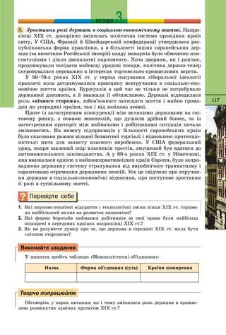 117
РОЗДІЛ
Çðîñòàííÿ ðîëі äåðæàâè â ñîöіàëüíî-åêîíîìі÷íîìó æèòòі. Íàïðè-
êіíöі ÕІÕ ñò. äîêîðіííî çìіíèëàñü ïîëіòè÷íà ñèñòåìà ïðîâіäíèõ êðàїí
ñâіòó. Ó ÑØÀ, Ôðàíöії é Øâåéöàðñüêіé êîíôåäåðàöії óòâåðäèëàñÿ ðåñ-
ïóáëіêàíñüêà ôîðìà ïðàâëіííÿ, à â áіëüøîñòі іíøèõ єâðîïåéñüêèõ äåð-
æàâ (çà âèíÿòêîì Ðîñіéñüêîї іìïåðії) âëàäó ìîíàðõіâ áóëî îáìåæåíî êîí-
ñòèòóöіÿìè і äіÿëè äâîïàëàòíі ïàðëàìåíòè. Õî÷à äâîðÿíè, ÿê і ðàíіøå,
ïðîäîâæóâàëè ïîñіäàòè íàéâèùі óðÿäîâі ïîñàäè, ïîëіòèêà äåðæàâ òåïåð
ñêåðîâóâàëàñÿ ïåðåâàæíî â іíòåðåñàõ òîðãîâåëüíî-ïðîìèñëîâèõ âåðñòâ.
Ó 50–70-õ ðîêàõ ÕІÕ ñò. ó ïåðіîä ïàíóâàííÿ ëіáåðàëüíîї іäåîëîãії
ïðàâëÿ÷і êîëà äîòðèìóâàëèñÿ ïðèíöèïó íåâòðó÷àííÿ â ñîöіàëüíî-åêî-
íîìі÷íå æèòòÿ êðàїíè. Áóðæóàçіÿ â öåé ÷àñ íå òіëüêè íå ïîòðåáóâàëà
äåðæàâíîї äîïîìîãè, à é ââàæàëà її îáòÿæëèâîþ. Äåðæàâі âіäâîäèëàñÿ
ðîëü «íі÷íîãî ñòîðîæà», çîáîâ’ÿçàíîãî çàõèùàòè æèòòÿ і ìàéíî ãðîìà-
äÿí ÿê óñåðåäèíі êðàїíè, òàê і âіä çàçіõàíü ççîâíі.
Ïðîòå іç çàãîñòðåííÿì êîíêóðåíöії ìіæ âåëèêèìè äåðæàâàìè íà ñâі-
òîâîìó ðèíêó, ç ïîÿâîþ ìîíîïîëіé, ùî äóøèëè äðіáíèé áіçíåñ, òà іç
çàãîñòðåííÿì ïðîòèðі÷ ìіæ íàéìà÷àìè і ðîáіòíèêàìè ñèòóàöіÿ ïî÷àëà
çìіíþâàòèñü. Íà âèìîãó ïіäïðèєìöіâ ó áіëüøîñòі єâðîïåéñüêèõ êðàїí
áóëî ñêàñîâàíî ðåæèì âіëüíîї áåçìèòíîї òîðãіâëі і âіäíîâëåíî ïðîòåêöіî-
íіñòñüêі ìèòà äëÿ çàõèñòó âëàñíîãî âèðîáíèêà. Ó ÑØÀ ôåäåðàëüíèé
óðÿä, ïîïðè øàëåíèé îïіð âëàñíèêіâ òðåñòіâ, çìóøåíèé áóâ âäàòèñÿ äî
àíòèìîíîïîëüíîãî çàêîíîäàâñòâà. À ó 80-õ ðîêàõ ÕІÕ ñò. ó Íіìå÷÷èíі,
ÿêà ââàæàëàñÿ îäíієþ ç íàéêîíñåðâàòèâíіøèõ êðàїí Єâðîïè, áóëî çàïðî-
âàäæåíî äåðæàâíó ñèñòåìó ñòðàõóâàííÿ âіä âèðîáíè÷îãî òðàâìàòèçìó і
ãàðàíòîâàíî îòðèìàííÿ äåðæàâíèõ ïåíñіé. Óñå öå ñâіä÷èëî ïðî âòðó÷àí-
íÿ äåðæàâè â ñîöіàëüíî-åêîíîìі÷íі âіäíîñèíè, ïðî ïîñòóïîâå çðîñòàííÿ
її ðîëі â ñóñïіëüíîìó æèòòі.
1. ßêі íàóêîâî-òåõíі÷íі âіäêðèòòÿ і òåõíîëîãі÷íі çìіíè êіíöÿ ÕІÕ ñò. ñïðàâè-
ëè íàéáіëüøèé âïëèâ íà ðîçâèòîê åêîíîìіêè?
2. ßêі ôîðìè áîðîòüáè íàéìàíèõ ðîáіòíèêіâ çà ñâîї ïðàâà áóëè íàéáіëüø
ïîøèðåíі â ïåðåäîâèõ êðàїíàõ íàïðèêіíöі ÕІÕ ñò.?
3. ßê âè ðîçóìієòå äóìêó ïðî òå, ùî äåðæàâà â ñåðåäèíі ÕІÕ ñò. ìàëà áóòè
«íі÷íèì ñòîðîæåì»?
Ó çîøèòàõ çðîáіòü òàáëèöþ «Ìîíîïîëіñòè÷íі îá’єäíàííÿ»:
Íàçâà Ôîðìà îá’єäíàííÿ (ñóòü) Êðàїíè ïîøèðåííÿ
Îáãîâîðіòü ó ïàðàõ ïèòàííÿ: ÿê і ÷îìó çìіíèëàñÿ ðîëü äåðæàâè â ïðîìèñ-
ëîâî ðîçâèíóòèõ êðàїíàõ ïðîòÿãîì ÕІÕ ñò.?
3.
Виконайте завдання
Творчо попрацюйте
 