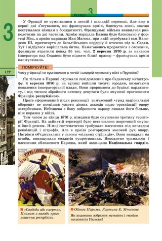 122
РОЗДІЛ
3
Ó Ôðàíöії íå ñóìíіâàëèñÿ â ëåãêіé і øâèäêіé ïåðåìîçі. Àëå âæå â
ïåðøі äíі ç’ÿñóâàëîñÿ, ùî ôðàíöóçüêà àðìіÿ, áëèñêó÷à çîâíі, çíà÷íî
ïîñòóïàëàñÿ íіìöÿì â áîєçäàòíîñòі. Ôðàíöóçüêі âіéñüêà âèÿâèëèñÿ ðîç-
êîëîòèìè íà äâі ÷àñòèíè. Àðìіþ ìàðøàëà Áàçåíà áóëî áëîêîâàíî ó ôîð-
òåöі Ìåö, à àðìіþ ìàðøàëà Ìàê-Ìàãîíà, ïðè ÿêіé ïåðåáóâàâ і ñàì Íàïî-
ëåîí ІІІ, ïðèòèñíóòî äî áåëüãіéñüêîãî êîðäîíó é îòî÷åíî ïіä ì. Ñåäàí.
Òóò і âіäáóëàñÿ âèðіøàëüíà áèòâà. Íàìàãàþ÷èñü ïðîðâàòèñÿ ç îòî÷åííÿ,
ôðàíöóçè âòðàòèëè ïîíàä 35 òèñ. ÷îë. 2 âåðåñíÿ 1870 ð. çà íàêàçîì
іìïåðàòîðà íàä Ñåäàíîì áóëî ïіäíÿòî áіëèé ïðàïîð – ôðàíöóçüêà àðìіÿ
êàïіòóëþâàëà.
Чому у Франції не сумнівалися в легкій і швидкій перемозі у війні з Пруссією?
ßê òіëüêè â Ïàðèæі îòðèìàëè ïîâіäîìëåííÿ ïðî Ñåäàíñüêó êàòàñòðî-
ôó, 4 âåðåñíÿ 1870 ð. íà âóëèöі âèéøëè òèñÿ÷і ãîðîäÿí, âèìàãàþ÷è
ïîâàëåííÿ іìïåðàòîðñüêîї âëàäè. Âîíè ïðîðâàëèñÿ äî áóäіâëі ïàðëàìåí-
òó, і ïіä òèñêîì çáðîéíîãî íàòîâïó äåïóòàòè áóëè çìóøåíі ïðîãîëîñèòè
Ôðàíöіþ ðåñïóáëіêîþ.
Ïðîòå ñôîðìîâàíèé ïіñëÿ ðåâîëþöії òèì÷àñîâèé «óðÿä íàöіîíàëüíîї
îáîðîíè» íå ïîñïіøàâ óæèòè äієâèõ çàõîäіâ ùîäî îðãàíіçàöії îïîðó
çàãàðáíèêàì. Íåáåçïåêà ç áîêó îçáðîєíîãî íàðîäó ëÿêàëà éîãî áіëüøå,
íіæ ïîðàçêà ó âіéíі.
Òèì ÷àñîì äî êіíöÿ 1870 ð. íіìöÿìè áóëî îêóïîâàíî òðåòèíó òåðèòî-
ðії Ôðàíöії. Íà çàéíÿòіé òåðèòîðії áóëî âñòàíîâëåíî æîðñòîêèé îêóïà-
öіéíèé ðåæèì. Íіìöі ñèñòåìàòè÷íî ãðàáóâàëè íàñåëåííÿ ïіä âèãëÿäîì
ðåêâіçèöіé і øòðàôіâ. Àëå â êðàїíі ðîçãîðíóâñÿ ìàñîâèé ðóõ îïîðó.
Ïàòðіîòè îá’єäíóâàëèñü ó çàãîíè «âіëüíèõ ñòðіëüöіâ». Âîíè íàïàäàëè íà
øòàáè, âèíèùóâàëè ñîëäàòіâ ñóïðîòèâíèêà. Íåïîõèòíî òðèìàëîñÿ і
íàñåëåííÿ îáëîæåíîãî Ïàðèæà, ÿêèé çàõèùàëà Íàöіîíàëüíà ãâàðäіÿ.
«Ñâîáîäà àáî ñìåðòü».
Ïëàêàò ç íàãîäè ïðîãî-
ëîøåííÿ ðåñïóáëіêè
Îáëîãà Ïàðèæà. Êàðòèíà Å. Ìåíññîíå
ßê õóäîæíèê çîáðàæóє ìóæíіñòü і ãåðîїçì
çàõèñíèêіâ Ïàðèæà?
 