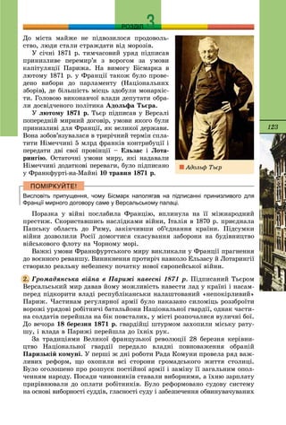 123
РОЗДІЛ
Äî ìіñòà ìàéæå íå ïіäâîçèëîñÿ ïðîäîâîëü-
ñòâî, ëþäè ñòàëè ñòðàæäàòè âіä ìîðîçіâ.
Ó ñі÷íі 1871 ð. òèì÷àñîâèé óðÿä ïіäïèñàâ
ïðèíèçëèâå ïåðåìèð’ÿ ç âîðîãîì çà óìîâè
êàïіòóëÿöії Ïàðèæà. Íà âèìîãó Áіñìàðêà â
ëþòîìó 1871 ð. ó Ôðàíöії òàêîæ áóëî ïðîâå-
äåíî âèáîðè äî ïàðëàìåíòó (Íàöіîíàëüíèõ
çáîðіâ), äå áіëüøіñòü ìіñöü çäîáóëè ìîíàðõіñ-
òè. Ãîëîâîþ âèêîíàâ÷îї âëàäè äåïóòàòè îáðà-
ëè äîñâіä÷åíîãî ïîëіòèêà Àäîëüôà Òüєðà.
Ó ëþòîìó 1871 ð. Òüєð ïіäïèñàâ ó Âåðñàëі
ïîïåðåäíіé ìèðíèé äîãîâіð, óìîâè ÿêîãî áóëè
ïðèíèçëèâі äëÿ Ôðàíöії, ÿê âåëèêîї äåðæàâè.
Âîíà çîáîâ’ÿçóâàëàñÿ â òðèðі÷íèé òåðìіí ñïëà-
òèòè Íіìå÷÷èíі 5 ìëðä ôðàíêіâ êîíòðèáóöії і
ïåðåäàòè äâі ñâîї ïðîâіíöії – Åëüçàñ і Ëîòà-
ðèíãіþ. Îñòàòî÷íі óìîâè ìèðó, ÿêі íàäàâàëè
Íіìå÷÷èíі äîäàòêîâі ïåðåâàãè, áóëî ïіäïèñàíî
ó Ôðàíêôóðòі-íà-Ìàéíі 10 òðàâíÿ 1871 ð.
Висловіть припущення, чому Бісмарк наполягав на підписанні принизливого для
Франції мирного договору саме у Версальському палаці.
Ïîðàçêà ó âіéíі ïîñëàáèëà Ôðàíöіþ, âïëèíóëà íà її ìіæíàðîäíèé
ïðåñòèæ. Ñêîðèñòàâøèñü íàñëіäêàìè âіéíè, Іòàëіÿ â 1870 ð. ïðèєäíàëà
Ïàïñüêó îáëàñòü äî Ðèìó, çàêіí÷èâøè îá’єäíàííÿ êðàїíè. Ïіäñóìêè
âіéíè äîçâîëèëè Ðîñії äîìîãòèñÿ ñêàñóâàííÿ çàáîðîíè íà áóäіâíèöòâî
âіéñüêîâîãî ôëîòó íà ×îðíîìó ìîðі.
Âàæêі óìîâè Ôðàíêôóðòñüêîãî ìèðó âèêëèêàëè ó Ôðàíöії ïðàãíåííÿ
äî âîєííîãî ðåâàíøó. Âèíèêíåííÿ ïðîòèðі÷ íàâêîëî Åëüçàñó é Ëîòàðèíãії
ñòâîðèëî ðåàëüíó íåáåçïåêó ïî÷àòêó íîâîї єâðîïåéñüêîї âіéíè.
Ãðîìàäÿíñüêà âіéíà â Ïàðèæі íàâåñíі 1871 ð. Ïіäïèñàíèé Òüєðîì
Âåðñàëüñüêèé ìèð äàâàâ éîìó ìîæëèâіñòü íàâåñòè ëàä ó êðàїíі і íàñàì-
ïåðåä ïіäêîðèòè âëàäі ðåñïóáëіêàíñüêè íàëàøòîâàíèé «íåïîêіðëèâèé»
Ïàðèæ. ×àñòèíàì ðåãóëÿðíîї àðìії áóëî íàêàçàíî ñèëîìіöü ðîççáðîїòè
âîðîæі óðÿäîâі ðîáіòíè÷і áàòàëüéîíè Íàöіîíàëüíîї ãâàðäії, îäíàê ÷àñòè-
íà ñîëäàòіâ ïåðåéøëà íà áіê ïîâñòàëèõ, ó ìіñòі ðîçïî÷àëèñÿ âóëè÷íі áîї.
Äî âå÷îðà 18 áåðåçíÿ 1871 ð. ãâàðäіéöі øòóðìîì çàõîïèëè ìіñüêó ðàòó-
øó, і âëàäà â Ïàðèæі ïåðåéøëà äî їõíіõ ðóê.
Çà òðàäèöіÿìè Âåëèêîї ôðàíöóçüêîї ðåâîëþöії 28 áåðåçíÿ êåðіâíè-
öòâî Íàöіîíàëüíîї ãâàðäії ïåðåäàëî âëàäíі ïîâíîâàæåííÿ îáðàíіé
Ïàðèçüêіé êîìóíі. Ó ïåðøі æ äíі ðîáîòè Ðàäà Êîìóíè ïðîâåëà ðÿä âàæ-
ëèâèõ ðåôîðì, ùî îõîïèëè âñі ñòîðîíè ãðîìàäñüêîãî æèòòÿ ñòîëèöі.
Áóëî îãîëîøåíî ïðî ðîçïóñê ïîñòіéíîї àðìії і çàìіíó її çàãàëüíèì îïîë-
÷åííÿì íàðîäó. Ïîñàäè ÷èíîâíèêіâ ñòàâàëè âèáîðíèìè, à їõíþ çàðïëàòó
ïðèðіâíþâàëè äî îïëàòè ðîáіòíèêіâ. Áóëî ðåôîðìîâàíî ñóäîâó ñèñòåìó
íà îñíîâі âèáîðíîñòі ñóääіâ, ãëàñíîñòі ñóäó і çàáåçïå÷åííÿ îáâèíóâà÷óâàíèõ
2.
Àäîëüô Òüєð
 