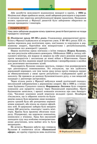 127
РОЗДІЛ
Àáè çàïîáіãòè ìîæëèâîñòі âіäíîâëåííÿ ìîíàðõії â êðàїíі, ó 1884 ð.
Íàöіîíàëüíі çáîðè ïðèéíÿëè çàêîí, ÿêèé çàáîðîíÿâ ðîçãëÿäàòè â ïàðëàìåí-
òі ïèòàííÿ ïðî ïåðåãëÿä ðåñïóáëіêàíñüêîї ôîðìè ïðàâëіííÿ. Íàùàäêàì
êîëèñü ïðàâëÿ÷èõ ó Ôðàíöії äèíàñòіé áóëî çàáîðîíåíî îáèðàòèñÿ íà
ïîñàäè ïðåçèäåíòà і ñåíàòîðіâ.
Чому закон забороняв нащадкам колись правлячих династій балотуватися на посади
президента і сенаторів?
Ïîëіòè÷íі êðèçè 80–90-õ ðîêіâ. Ñòàíîâëåííÿ äåìîêðàòè÷íîї ðåñïó-
áëіêè ó Ôðàíöії âіäáóâàëîñÿ çà íåïðîñòèõ óìîâ. Ó 80–90-õ ðîêàõ XIX ñò.
êðàїíà ïåðåæèëà ðÿä ïîëіòè÷íèõ êðèç, ïîâ’ÿçàíèõ іç êîðóïöієþ â äåð-
æàâíîìó àïàðàòі, áîðîòüáîþ ìіæ ìîíàðõіñòàìè і ðåñïóáëіêàíöÿìè,
çіòêíåííÿì ñèë äåìîêðàòії і ðåàêöії.
Ïåðøà ïîëіòè÷íà êðèçà ïîâ’ÿçàíà ç іì’ÿì ãåíåðàëà Æîðæà Áóëàíæå,
ùî ìàâ ðåïóòàöіþ âіéñüêîâîãî-äåìîêðàòà. Îáіéíÿâøè 1886 ð. ïîñàäó âіé-
ñüêîâîãî ìіíіñòðà, âіí âіäðàçó æ çâåðíóâ íà ñåáå óâàãó ðіçêèìè âèïàäàìè
ïðîòè ìîíàðõіñòіâ і çàêëèêàìè äî íîâîї âіéíè ç Íіìå÷÷èíîþ. Îäíàê
íàñïðàâäі âіí áóâ ëþäèíîþ âêðàé ÷åñòîëþáíîþ і íåïåðåáіðëèâîþ â çàñîáàõ
äëÿ äîñÿãíåííÿ ïîñòàâëåíèõ öіëåé.
Ïîïóëÿðíіñòü Áóëàíæå øâèäêî çðîñòàëà, ãåíåðàë ñòàâ ðîçìіðêîâóâàòè
ïðî äèêòàòîðñüêі ïîâíîâàæåííÿ. Óñі î÷іêóâàëè, ùî âіí çäіéñíèòü
äåðæàâíèé ïåðåâîðîò, àëå òèì ÷àñîì óðÿä ïî÷àâ ïðîòè ãåíåðàëà ïðîöåñ
çà îáâèíóâà÷åííÿì ó çìîâі ïðîòè ðåñïóáëіêè і ïіäáóðþâàííі àðìії äî
çàêîëîòó. Öå ïðèçâåëî äî ðîçïàäó áóëàíæèñòñüêîãî ðóõó, à ñàì íåâäàëèé
êàíäèäàò ó äèêòàòîðè çàñòðåëèâñÿ.
×åðåç êіëüêà ðîêіâ ó Ôðàíöії âèáóõíóâ íîâèé ïîëіòè÷íèé ñêàíäàë,
âèêëèêàíèé õàáàðíèöòâîì ó äåðæàâíîìó àïàðàòі. Ùå â 1880 ð. ç іíіöіà-
òèâè áóäіâíèêà Ñóåöüêîãî êàíàëó Ôåðäèíàíäà Ëåññåïñà áóëî ñòâîðåíî
êîìïàíіþ äëÿ ïðîðèòòÿ êàíàëó ÷åðåç Ïàíàìñüêèé ïåðåøèéîê. Ïðîòå
áóäіâíèöòâî çàòÿãëîñÿ, і âðåøòі êîìïàíіÿ îãîëîñèëà ïðî ñâîє áàíêðóò-
ñòâî. ×èñëåííі âëàñíèêè àêöіé âòðàòèëè âêëàäåíі ãðîøі. Íåçàáàðîì
ç’ÿñóâàëîñÿ, ùî іç çіáðàíèõ êîøòіâ íà áóäіâ-
íèöòâî êàíàëó áóëî âèòðà÷åíî ëèøå ïîëîâèíó;
ðåøòà ãðîøåé áóëà àáî ðîçòðà÷åíà êåðіâíè-
öòâîì êîìïàíії, àáî ïіøëà íà ïіäêóï îôіöіé-
íèõ îñіá. Â îäåðæàííі õàáàðіâ áóëî âèêðèòî
ïîíàä 100 äåïóòàòіâ, ñåíàòîðіâ і íàâіòü ìіíі-
ñòðіâ. Êðàїíà áóëà âðàæåíà îáñÿãàìè ñêàí-
äàëó. Ïіäïðèєìöі, ùî êåðóâàëè êîìïàíієþ,
îïèíèëèñÿ ó â’ÿçíèöі. Óðÿä áóâ çìóøåíèé
çàæàäàòè ñóäó íàä îñîáëèâî ñêîìïðîìåòîâà-
íèìè äåïóòàòàìè, õî÷à ìàéæå âñіõ їõ áóëî
âèïðàâäàíî.
Íå âñòèãëà Ôðàíöіÿ çàáóòè ïðî ãåíåðàëà
Áóëàíæå é îòÿìèòèñÿ ïіñëÿ «Ïàíàìñüêîї
àôåðè», ÿê êðàїíó ñòðóñíóëà íîâà ïîëіòè÷íà
5.
Ôåðäèíàíä Ëåññåïñ
 