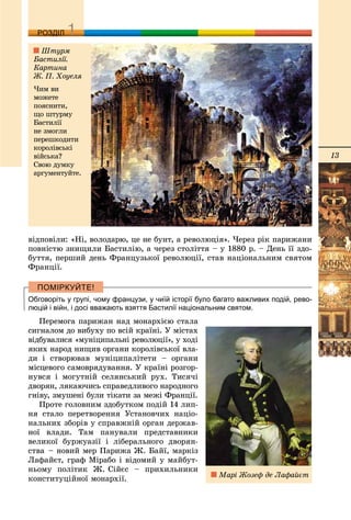 13
ДДРОЗДІЛ
âіäïîâіëè: «Íі, âîëîäàðþ, öå íå áóíò, à ðåâîëþöіÿ». ×åðåç ðіê ïàðèæàíè
ïîâíіñòþ çíèùèëè Áàñòèëіþ, à ÷åðåç ñòîëіòòÿ – ó 1880 ð. – Äåíü її çäî-
áóòòÿ, ïåðøèé äåíü Ôðàíöóçüêîї ðåâîëþöії, ñòàâ íàöіîíàëüíèì ñâÿòîì
Ôðàíöії.
Обговоріть у групі, чому французи, у чиїй історії було багато важливих подій, рево-
люцій і війн, і досі вважають взяття Бастилії національним святом.
Ïåðåìîãà ïàðèæàí íàä ìîíàðõієþ ñòàëà
ñèãíàëîì äî âèáóõó ïî âñіé êðàїíі. Ó ìіñòàõ
âіäáóâàëèñÿ «ìóíіöèïàëüíі ðåâîëþöії», ó õîäі
ÿêèõ íàðîä íèùèâ îðãàíè êîðîëіâñüêîї âëà-
äè і ñòâîðþâàâ ìóíіöèïàëіòåòè – îðãàíè
ìіñöåâîãî ñàìîâðÿäóâàííÿ. Ó êðàїíі ðîçãîð-
íóâñÿ і ìîãóòíіé ñåëÿíñüêèé ðóõ. Òèñÿ÷і
äâîðÿí, ëÿêàþ÷èñü ñïðàâåäëèâîãî íàðîäíîãî
ãíіâó, çìóøåíі áóëè òіêàòè çà ìåæі Ôðàíöії.
Ïðîòå ãîëîâíèì çäîáóòêîì ïîäіé 14 ëèï-
íÿ ñòàëî ïåðåòâîðåííÿ Óñòàíîâ÷èõ íàöіî-
íàëüíèõ çáîðіâ ó ñïðàâæíіé îðãàí äåðæàâ-
íîї âëàäè. Òàì ïàíóâàëè ïðåäñòàâíèêè
âåëèêîї áóðæóàçії і ëіáåðàëüíîãî äâîðÿí-
ñòâà – íîâèé ìåð Ïàðèæà Æ. Áàéї, ìàðêіç
Ëàôàéєò, ãðàô Ìіðàáî і âіäîìèé ó ìàéáóò-
íüîìó ïîëіòèê Æ. Ñіéєñ – ïðèõèëüíèêè
êîíñòèòóöіéíîї ìîíàðõії.
Øòóðì
Áàñòèëії.
Êàðòèíà
Æ. Ï. Õîóåëÿ
×èì âè
ìîæåòå
ïîÿñíèòè,
ùî øòóðìó
Áàñòèëії
íå çìîãëè
ïåðåøêîäèòè
êîðîëіâñüêі
âіéñüêà?
Ñâîþ äóìêó
àðãóìåíòóéòå.
Ìàðі Æîçåô äå Ëàôàéєò
 