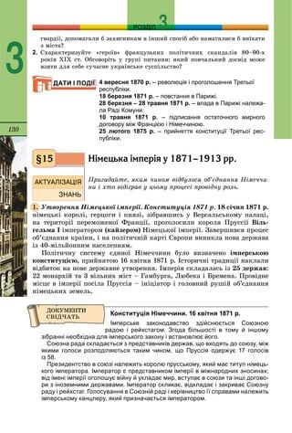 130
РОЗДІЛ
3
ãâàðäії, äîïîìàãàëè á çàõèñíèêàì â іíøèé ñïîñіá àáî íàìàãàëèñÿ á âèїõàòè
ç ìіñòà?
2. Ñõàðàêòåðèçóéòå «ãåðîїâ» ôðàíöóçüêèõ ïîëіòè÷íèõ ñêàíäàëіâ 80–90-õ
ðîêіâ ÕІÕ ñò. Îáãîâîðіòü ó ãðóïі ïèòàííÿ: ÿêèé ïîâ÷àëüíèé äîñâіä ìîæå
âçÿòè äëÿ ñåáå ñó÷àñíå óêðàїíñüêå ñóñïіëüñòâî?
4 вересня 1870 р. – революція і проголошення Третьої
республіки.
18 березня 1871 р. – повстання в Парижі.
28 березня – 28 травня 1871 р. – влада в Парижі належа-
ла Раді Комуни.
10 травня 1871 р. – підписання остаточного мирного
договору між Францією і Німеччиною.
25 лютого 1875 р. – прийняття конституції Третьої рес-
публіки.
Í³ìåöüêà ³ìïåð³ÿ ó 1871–1913 ðð.
Ïðèãàäàéòå, ÿêèì ÷èíîì âіäáóëîñÿ îá’єäíàííÿ Íіìå÷÷è-
íè і õòî âіäіãðàâ ó öüîìó ïðîöåñі ïðîâіäíó ðîëü.
Óòâîðåííÿ Íіìåöüêîї іìïåðії. Êîíñòèòóöіÿ 1871 ð. 18 ñі÷íÿ 1871 ð.
íіìåöüêі êîðîëі, ãåðöîãè і êíÿçі, çіáðàâøèñü ó Âåðñàëüñüêîìó ïàëàöі,
íà òåðèòîðії ïåðåìîæåíîї Ôðàíöії, ïðîãîëîñèëè êîðîëÿ Ïðóññії Âіëü-
ãåëüìà I іìïåðàòîðîì (êàéçåðîì) Íіìåöüêîї іìïåðії. Çàâåðøèâñÿ ïðîöåñ
îá’єäíàííÿ êðàїíè, і íà ïîëіòè÷íіé êàðòі Єâðîïè âèíèêëà íîâà äåðæàâà
іç 40-ìіëüéîííèì íàñåëåííÿì.
Ïîëіòè÷íó ñèñòåìó єäèíîї Íіìå÷÷èíè áóëî âèçíà÷åíî іìïåðñüêîþ
êîíñòèòóöієþ, ïðèéíÿòîþ 16 êâіòíÿ 1871 ð. Іñòîðè÷íі òðàäèöії íàêëàëè
âіäáèòîê íà íîâå äåðæàâíå óòâîðåííÿ. Іìïåðіÿ ñêëàäàëàñü іç 25 äåðæàâ:
22 ìîíàðõіé òà 3 âіëüíèõ ìіñò – Ãàìáóðãà, Ëþáåêà і Áðåìåíà. Ïðîâіäíå
ìіñöå â іìïåðії ïîñіëà Ïðóññіÿ – іíіöіàòîð і ãîëîâíèé ðóøіé îá’єäíàííÿ
íіìåöüêèõ çåìåëü.
Конституція Німеччини. 16 квітня 1871 р.
Імперське законодавство здійснюється Союзною
радою і рейхстагом. Згода більшості в тому й іншому
зібранні необхідна для імперського закону і встановлює його.
Союзна рада складається з представників держав, що входять до союзу, між
якими голоси розподіляються таким чином, що Пруссія одержує 17 голосів
із 58.
Президентство в союзі належить королю прусcькому, який має титул німець-
кого імператора. Імператор є представником імперії в міжнародних зносинах;
від імені імперії оголошує війну й укладає мир, вступає в союзи та інші догово-
ри з іноземними державами. Імператор скликає, відкладає і закриває Союзну
раду і рейхстаг. Голосування в Союзній раді і керівництво її справами належить
імперському канцлеру, який призначається імператором.
ДАТИ І ПОДІЇ
§15
1.
 