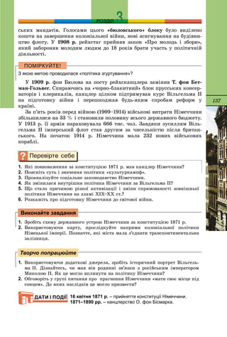 137
РОЗДІЛ
ñüêèõ ìàíäàòіâ. Ãîëîñàìè öüîãî «áþëîâñüêîãî» áëîêó áóëî âèäіëåíî
êîøòè íà çàâåðøåííÿ êîëîíіàëüíîї âіéíè, íîâі àñèãíóâàííÿ íà áóäіâíè-
öòâî ôëîòó. Ó 1908 ð. ðåéõñòàã ïðèéíÿâ çàêîí «Ïðî ìîëîäü і çáîðè»,
ÿêèé çàáîðîíÿâ ìîëîäèì ëþäÿì äî 18 ðîêіâ áðàòè ó÷àñòü ó ïîëіòè÷íіé
äіÿëüíîñòі.
З якою метою проводилася «політика згуртування»?
Ó 1909 ð. ôîí Áþëîâà íà ïîñòó ðåéõñêàíöëåðà çàìіíèâ Ò. ôîí Áåò-
ìàí-Ãîëüâåã. Ñïèðàþ÷èñü íà «÷îðíî-áëàêèòíèé» áëîê ïðóññüêèõ êîíñåð-
âàòîðіâ і êëåðèêàëіâ, êàíöëåð öіëêîì ïіäòðèìóâàâ êóðñ Âіëüãåëüìà II
íà ïіäãîòîâêó âіéíè і ïåðåøêîäæàâ áóäü-ÿêèì ñïðîáàì ðåôîðì ó
êðàїíі.
Çà ï’ÿòü ðîêіâ ïåðåä âіéíîþ (1909–1914) âіéñüêîâі âèòðàòè Íіìå÷÷èíè
çáіëüøèëèñÿ íà 33 % і ñòàíîâèëè ïîëîâèíó âñüîãî äåðæàâíîãî áþäæåòó.
Ó 1913 ð. її àðìіÿ íàðàõîâóâàëà 666 òèñ. ÷îë. Çàâäÿêè çóñèëëÿì Âіëü-
ãåëüìà II іìïåðñüêèé ôëîò ñòàâ äðóãèì çà ÷èñåëüíіñòþ ïіñëÿ áðèòàí-
ñüêîãî. Íà ïî÷àòîê 1914 ð. Íіìå÷÷èíà ìàëà 232 íîâèõ âіéñüêîâèõ
êîðàáëі.
1. ßêі ïîâíîâàæåííÿ çà êîíñòèòóöієþ 1871 ð. ìàâ êàíöëåð Íіìå÷÷èíè?
2. Ïîÿñíіòü ñóòü і çíà÷åííÿ ïîëіòèêè «êóëüòóðêàìïô».
3. Ïðîàíàëіçóéòå ñîöіàëüíå çàêîíîäàâñòâî Íіìå÷÷èíè.
4. ßê çìіíèëàñÿ âíóòðіøíÿ ïîëіòèêà Íіìå÷÷èíè çà Âіëüãåëüìà ІІ?
5. Ùî ñòàëî ïðè÷èíîþ ðіçêîї àêòèâіçàöії і çìіíè ñïðÿìîâàíîñòі çîâíіøíüîї
ïîëіòèêè Íіìå÷÷èíè íà çëàìі ÕІÕ–ÕÕ ñò.?
6. Ðîçêàæіòü ïðî ïіäãîòîâêó Íіìå÷÷èíè äî ñâіòîâîї âіéíè.
1. Çðîáіòü ñõåìó äåðæàâíîãî óñòðîþ Íіìå÷÷èíè çà êîíñòèòóöієþ 1871 ð.
2. Âèêîðèñòîâóþ÷è êàðòó, ïðîñëіäêóéòå íàïðÿìè êîëîíіàëüíîї ïîëіòèêè
Íіìåöüêîї іìïåðії. Ïîçíà÷òå, ÿêі ìіñòà ìàëà ç’єäíàòè òðàíñêîíòèíåíòàëüíà
çàëіçíèöÿ.
1. Âèêîðèñòîâóþ÷è äîäàòêîâі äæåðåëà, çðîáіòü іñòîðè÷íèé ïîðòðåò Âіëüãåëü-
ìà ІІ. Äіçíàéòåñü, ÷è ìàâ âіí ðîäèííі çâ’ÿçêè ç ðîñіéñüêèì іìïåðàòîðîì
Ìèêîëîþ ІІ. ßê öå ìîãëî âïëèíóòè íà ïîëіòèêó Íіìå÷÷èíè?
2. Îáãîâîðіòü ó ãðóïі ïèòàííÿ ïðî ïðàãíåííÿ Íіìå÷÷èíè «ìàòè ñâîє ìіñöå ïіä
ñîíöåì». Äî ÿêèõ íàñëіäêіâ öå ìîãëî ïðèçâåñòè?
16 квітня 1871 р. – прийняття конституції Німеччини.
1871–1890 рр. – канцлерство О. фон Бісмарка.
Виконайте завдання
Творчо попрацюйте
ДАТИ І ПОДІЇ
 