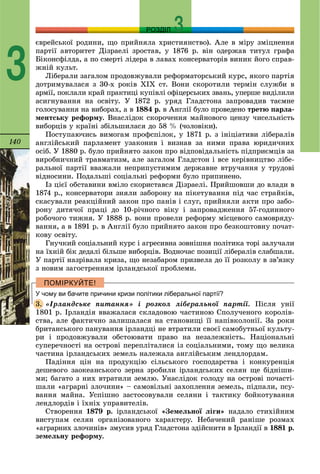 140
РОЗДІЛ
3
єâðåéñüêîї ðîäèíè, ùî ïðèéíÿëà õðèñòèÿíñòâî). Àëå â ìіðó çìіöíåííÿ
ïàðòії àâòîðèòåò Äіçðàåëі çðîñòàâ, ó 1876 ð. âіí îäåðæàâ òèòóë ãðàôà
Áіêîíñôіëäà, à ïî ñìåðòі ëіäåðà â ëàâàõ êîíñåðâàòîðіâ âèíèê éîãî ñïðàâ-
æíіé êóëüò.
Ëіáåðàëè çàãàëîì ïðîäîâæóâàëè ðåôîðìàòîðñüêèé êóðñ, ÿêîãî ïàðòіÿ
äîòðèìóâàëàñÿ ç 30-õ ðîêіâ ÕIÕ ñò. Âîíè ñêîðîòèëè òåðìіí ñëóæáè â
àðìії, ïîêëàëè êðàé ïðàêòèöі êóïіâëі îôіöåðñüêèõ çâàíü, óïåðøå âèäіëèëè
àñèãíóâàííÿ íà îñâіòó. Ó 1872 ð. óðÿä Ãëàäñòîíà çàïðîâàäèâ òàєìíå
ãîëîñóâàííÿ íà âèáîðàõ, à â 1884 ð. â Àíãëії áóëî ïðîâåäåíî òðåòþ ïàðëà-
ìåíòñüêó ðåôîðìó. Âíàñëіäîê ñêîðî÷åííÿ ìàéíîâîãî öåíçó ÷èñåëüíіñòü
âèáîðöіâ ó êðàїíі çáіëüøèëàñÿ äî 58 % (÷îëîâіêè).
Ïîñòóïàþ÷èñü âèìîãàì ïðîôñïіëîê, ó 1871 ð. ç іíіöіàòèâè ëіáåðàëіâ
àíãëіéñüêèé ïàðëàìåíò óçàêîíèâ і âèçíàâ çà íèìè ïðàâà þðèäè÷íèõ
îñіá. Ó 1880 ð. áóëî ïðèéíÿòî çàêîí ïðî âіäïîâіäàëüíіñòü ïіäïðèєìöіâ çà
âèðîáíè÷íèé òðàâìàòèçì, àëå çàãàëîì Ãëàäñòîí і âñå êåðіâíèöòâî ëіáå-
ðàëüíîї ïàðòії ââàæàëè íåïðèïóñòèìèì äåðæàâíå âòðó÷àííÿ ó òðóäîâі
âіäíîñèíè. Ïîäàëüøі ñîöіàëüíі ðåôîðìè áóëî ïðèïèíåíî.
Іç öієї îáñòàâèíè âìіëî ñêîðèñòàâñÿ Äіçðàåëі. Ïðèéøîâøè äî âëàäè â
1874 ð., êîíñåðâàòîðè çíÿëè çàáîðîíó íà ïіêåòóâàííÿ ïіä ÷àñ ñòðàéêіâ,
ñêàñóâàëè ðåàêöіéíèé çàêîí ïðî ïàíіâ і ñëóã, ïðèéíÿëè àêòè ïðî çàáî-
ðîíó äèòÿ÷îї ïðàöі äî 10-ðі÷íîãî âіêó і çàïðîâàäæåííÿ 57-ãîäèííîãî
ðîáî÷îãî òèæíÿ. Ó 1888 ð. âîíè ïðîâåëè ðåôîðìó ìіñöåâîãî ñàìîâðÿäó-
âàííÿ, à â 1891 ð. â Àíãëії áóëî ïðèéíÿòî çàêîí ïðî áåçêîøòîâíó ïî÷àò-
êîâó îñâіòó.
Ãíó÷êèé ñîöіàëüíèé êóðñ і àãðåñèâíà çîâíіøíÿ ïîëіòèêà òîðі çàëó÷àëè
íà їõíіé áіê äåäàëі áіëüøå âèáîðöіâ. Âîäíî÷àñ ïîçèöії ëіáåðàëіâ ñëàáøàëè.
Ó ïàðòії íàçðіâàëà êðèçà, ùî íåçàáàðîì ïðèçâåëà äî її ðîçêîëó â çâ’ÿçêó
ç íîâèì çàãîñòðåííÿì іðëàíäñüêîї ïðîáëåìè.
У чому ви бачите причини кризи політики ліберальної партії?
«Іðëàíäñüêå ïèòàííÿ» і ðîçêîë ëіáåðàëüíîї ïàðòії. Ïіñëÿ óíії
1801 ð. Іðëàíäіÿ ââàæàëàñÿ ñêëàäîâîþ ÷àñòèíîþ Ñïîëó÷åíîãî êîðîëіâ-
ñòâà, àëå ôàêòè÷íî çàëèøàëàñÿ íà ñòàíîâèùі її íàïіâêîëîíії. Çà ðîêè
áðèòàíñüêîãî ïàíóâàííÿ іðëàíäöі íå âòðàòèëè ñâîєї ñàìîáóòíüîї êóëüòó-
ðè і ïðîäîâæóâàëè îáñòîþâàòè ïðàâî íà íåçàëåæíіñòü. Íàöіîíàëüíі
ñóïåðå÷íîñòі íà îñòðîâі ïåðåïëіòàëèñÿ іç ñîöіàëüíèìè, òîìó ùî âåëèêà
÷àñòèíà іðëàíäñüêèõ çåìåëü íàëåæàëà àíãëіéñüêèì ëåíäëîðäàì.
Ïàäіííÿ öіí íà ïðîäóêöіþ ñіëüñüêîãî ãîñïîäàðñòâà і êîíêóðåíöіÿ
äåøåâîãî çàîêåàíñüêîãî çåðíà çðîáèëè іðëàíäñüêèõ ñåëÿí ùå áіäíіøè-
ìè; áàãàòî ç íèõ âòðàòèëè çåìëþ. Óíàñëіäîê ãîëîäó íà îñòðîâі ïî÷àñòі-
øàëè «àãðàðíі çëî÷èíè» – ñàìîâіëüíі çàõîïëåííÿ çåìåëü, ïіäïàëè, ïñó-
âàííÿ ìàéíà. Óñïіøíî çàñòîñîâóâàëè ñåëÿíè і òàêòèêó áîéêîòóâàííÿ
ëåíäëîðäіâ і їõíіõ óïðàâèòåëіâ.
Ñòâîðåííÿ 1879 ð. іðëàíäñüêîї «Çåìåëüíîї ëіãè» íàäàëî ñòèõіéíèì
âèñòóïàì ñåëÿí îðãàíіçîâàíîãî õàðàêòåðó. Íåáà÷åíèé ðàíіøå ðîçìàõ
«àãðàðíèõ çëî÷èíіâ» çìóñèâ óðÿä Ãëàäñòîíà çäіéñíèòè â Іðëàíäії â 1881 ð.
çåìåëüíó ðåôîðìó.
3.
 