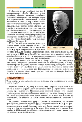 143
РОЗДІЛ
Îáіéíÿâøè ïîñàäó ìіíіñòðà òîðãіâëі é
ïðîìèñëîâîñòі, Ëëîéä Äæîðäæ çóìіâ
çàïîáіãòè êіëüêîì âåëèêèì ñòðàéêàì,
âèñòóïèâøè ïîñåðåäíèêîì íà ïåðåãîâîðàõ
ìіæ ïіäïðèєìöÿìè і ðîáіòíèêàìè. Çà éîãî
іíіöіàòèâîþ â 1906 ð. ïàðëàìåíò çàáîðî-
íèâ ïðîìèñëîâöÿì âèñóâàòè òðåä-þíіîíàì
(ïðîôñïіëêàì) ïîçîâè ùîäî çáèòêіâ âіä
ñòðàéêіâ, à çãîäîì áóëî ñòâîðåíî êîðîëіâ-
ñüêó (äåðæàâíó) êîìіñіþ äëÿ ïîñåðåäíèöòâà
ó òðóäîâèõ êîíôëіêòàõ íà âèðîáíèöòâі.
Ãîëîâíîãî çíà÷åííÿ Ëëîéä Äæîðäæ íàäàâàâ
ïðîâåäåííþ ñîöіàëüíèõ ðåôîðì, àäæå âіä
ãîëîñіâ ðîáіòíèêіâ-âèáîðöіâ òåïåð çàëåæàëî
ìàéáóòíє éîãî ïàðòії.
Ó 1907 ð. ëіáåðàëè ïðîâåëè ÷åðåç ïàð-
ëàìåíò íîâèé çàêîí ïðî êîìïåíñàöіþ ïðè
íåùàñëèâèõ âèïàäêàõ íà âèðîáíèöòâі.
Ó 1908 ð. áóëî çàïðîâàäæåíî 8-ãîäèííèé
ðîáî÷èé äåíü äëÿ ãіðíèêіâ і âñòàíîâëåíî ïåíñії äëÿ ðîáіòíèêіâ ç 70-ëіò-
íüîãî âіêó. Ó 1909 ð. â Àíãëії áóëî çàêîíîäàâ÷î âñòàíîâëåíî ìіíіìóì
çàðîáіòíîї ïëàòè, à â 1911 ð. çàïðîâàäæåíî äåðæàâíå ñîöіàëüíå ñòðàõó-
âàííÿ çà õâîðîáîþ, іíâàëіäíіñòþ і áåçðîáіòòÿì.
Ïîñò ìіíіñòðà ôіíàíñіâ, çàéíÿòèé ó 1908 ð. â óðÿäі Ã. Àñêâіòà, äîçâî-
ëèâ Ëëîéä Äæîðäæåâі àêòèâíіøå âïëèâàòè íà ïîëіòèêó óðÿäó. Àëå ïåð-
øèé æå ïðîåêò áþäæåòó, ïîäàíèé íèì äî ïàðëàìåíòó, çіòêíóâñÿ ç ëþòèì
îïîðîì êîíñåðâàòîðіâ. Ïðîåêò ïåðåäáà÷àâ çíà÷íå çáіëüøåííÿ ïîäàòêіâ іç
çàìîæíèõ âåðñòâ íàñåëåííÿ äëÿ ôіíàíñóâàííÿ çðîñòàþ÷èõ âіéñüêîâèõ
âèäàòêіâ òà íîâèõ ñîöіàëüíèõ ïðîãðàì і çà÷іïàâ íàñàìïåðåä іíòåðåñè
âåëèêèõ çåìëåâëàñíèêіâ.
Чому, на вашу думку, соціальні реформи викликали опір консерваторів та членів
палати лордів?
Áîðîòüáà íàâêîëî áþäæåòó âòÿãíóëà óðÿä ëіáåðàëіâ ó çàòÿæíèé êîí-
ôëіêò ç ïàëàòîþ ëîðäіâ, ÿêèé çàêіí÷èâñÿ 1911 ð. ïðèéíÿòòÿì íîâîãî
çàêîíó ïðî ïàðëàìåíò. Ïîâíîâàæåííÿ âåðõíüîї ïàëàòè áóëî çíà÷íî
îáìåæåíî, âîíà âçàãàëі ïîçáàâèëàñÿ ïðàâà âòðó÷àòèñÿ â áþäæåòíі ïèòàí-
íÿ. Іíøі çàêîíîïðîåêòè âîíà ìîãëà çàòðèìóâàòè ëèøå äâі÷і; ÿêùî æ
ïàëàòà ãðîìàä ïðèéìàëà їõ óòðåòє, âîíè ñòàâàëè çàêîíàìè і áåç ñàíêöії
ëîðäіâ.
Ïіäíåñåííÿ âèçâîëüíîãî ðóõó â Іðëàíäії і çàëåæíіñòü âіä ãîëîñіâ
іðëàíäñüêèõ äåïóòàòіâ çìóñèëè óðÿä ëіáåðàëіâ âíåñòè â 1912 ð. íà ðîç-
ãëÿä ïàðëàìåíòó íîâèé áіëëü ïðî ãîìðóëü. Îäíàê і öüîãî ðàçó êîíñåðâà-
òîðè çóñòðіëè çàêîíîïðîåêò ó áàãíåòè. Õî÷à çàêîí ïðî ãîìðóëü áóëî
ïðèéíÿòî 1914 ð., ñâіòîâà âіéíà, ùî ñàìå ðîçïî÷àëàñÿ, äàëà óðÿäîâі ïðè-
âіä âіäêëàñòè éîãî çäіéñíåííÿ.
Ä. Ëëîéä Äæîðäæ
 