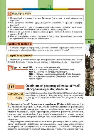 145
РОЗДІЛ
1. Ïðîàíàëіçóéòå ïðè÷èíè âòðàòè Âåëèêîþ Áðèòàíієþ ñâіòîâîї åêîíîìі÷íîї
ïåðøîñòі.
2. ßêі ïðè÷èíè çìóñèëè óðÿä Ãëàäñòîíà ïðîâåñòè â Іðëàíäії àãðàðíó
ðåôîðìó?
3. Cõàðàêòåðèçóéòå ñóòü і ñïðÿìîâàíіñòü ñîöіàëüíèõ ðåôîðì, çäіéñíåíèõ
àíãëіéñüêèìè ëіáåðàëàìè ç іíіöіàòèâè Ä. Ëëîéä Äæîðäæà.
4. ßêі çìіíè âіäáóëèñÿ â ïðîôñïіëêîâîìó ðóñі Âåëèêîї Áðèòàíії â îñòàííіé
òðåòèíі ÕІÕ ñò.?
5. Ïîÿñíіòü òåîðіþ «ìóíіöèïàëüíîãî ñîöіàëіçìó». ×îìó її ñïîâіäóâàëè âèçíà÷-
íі ïðåäñòàâíèêè àíãëіéñüêîї іíòåëіãåíöії?
Ñêëàäіòü іñòîðè÷íі ïîðòðåòè Ãëàäñòîíà і Äіçðàåëі, ïîðіâíÿéòå їõíі ïîëіòè÷-
íі ïîãëÿäè òà äіÿëüíіñòü. Õòî ç íèõ âàì áіëüøå іìïîíóє і ÷îìó?
Îáãîâîðіòü ó êëàñі ïèòàííÿ ïðî äâîïàðòіéíó ïîëіòè÷íó ñèñòåìó, ÿêà іñíóє ó
Âåëèêіé Áðèòàíії. Ó ÷îìó, íà âàø ïîãëÿä, її ïåðåâàãè, à â ÷îìó – íåäîëіêè?
1871 р. – легалізація тред-юніонів.
1879 р. – створення ірландської «Земельної ліги».
1906 р. – утворення лейбористської партії.
1906 – 1911 рр. – соціальні реформи Д. Ллойд Джорджа.
1911 р. – Акт про парламент. Обмеження повноважень
палати лордів.
Îñîáëèâîñò³ ðîçâèòêó îá’ºäíàíî¿ ²òàë³¿.
«Ë³áåðàëüíà åðà» Äæ. Äæîë³òò³
Ïðèãàäàéòå, êîëè і çà ÿêèõ îáñòàâèí âіäáóëîñü îá’єäíàííÿ
іòàëіéñüêèõ çåìåëü ó єäèíó äåðæàâó. Õòî î÷îëèâ іòàëіé-
ñüêèé óðÿä: äåìîêðàòè-ìàäçіíіñòè ÷è ëіáåðàëè Ê. Êàâó-
ðà?
Åêîíîìіêà Іòàëії. Âèíèêíåííÿ «ïðîáëåìè Ïіâäíÿ». Îá’єäíàííÿ Іòà-
ëії, çäіéñíåíå â ñåðåäèíі ÕІÕ ñò., ñòàëî ìîãóòíіì ñòèìóëîì ôîðìóâàííÿ
іòàëіéñüêîї íàöії, óòâîðåííÿ єäèíîãî íàöіîíàëüíîãî ðèíêó òà єäèíîї
ñèñòåìè åêîíîìіêè. Âîíî ïðèñêîðèëî ðîçâèòîê ðèíêîâîї åêîíîìіêè,
ñïðèÿëî ïåðåòâîðåííþ Іòàëії ç àãðàðíîї â àãðàðíî-іíäóñòðіàëüíó äåðæà-
âó ç ðîçâèíóòîþ ôàáðè÷íî-çàâîäñüêîþ ïðîìèñëîâіñòþ і áàíêіâñüêîþ
ñèñòåìîþ.
Õàðàêòåðíîþ îñîáëèâіñòþ åêîíîìі÷íîãî ðîçâèòêó â Іòàëії ñòàëî îäíî-
÷àñíå çäіéñíåííÿ ïåðâіñíîãî íàãðîìàäæåííÿ êàïіòàëó, ïðîìèñëîâîãî
ïåðåâîðîòó òà êîðïîðàòèçàöіÿ ïðîìèñëîâîñòі. Іòàëіéñüêі ïіäïðèєìöі
ïðàãíóëè íàäîëóæèòè çãàÿíèé ÷àñ, àêòèâíî ñòâîðþþ÷è àêöіîíåðíі òîâà-
Виконайте завдання
Творчо попрацюйте
ДАТИ І ПОДІЇ
§17
1.
 