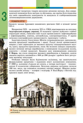 150
РОЗДІЛ
3
êîíêóðåíöії іìïîðòíèõ òîâàðіâ âèñîêèìè ââіçíèìè ìèòàìè. Äëÿ àìåðè-
êàíñüêîї åêîíîìіêè áóëà âèãіäíà òà îáñòàâèíà, ùî êðàїíà áóëà âіääàëåíà
âіä ñâîїõ єâðîïåéñüêèõ êîíêóðåíòіâ òà ìåæóâàëà çі ñëàáîðîçâèíåíèìè
ëàòèíîàìåðèêàíñüêèìè äåðæàâàìè.
Визначте чинники бурхливого економічного зростання США в останній третині
ХІХ ст.
Íàïðèêіíöі XIX – íà ïî÷àòêó XX ñò. ÑØÀ ïåðåòâîðèëèñÿ íà ïîòóæíó
іíäóñòðіàëüíî-àãðàðíó äåðæàâó. Â åêîíîìіöі êðàїíè âіäáóëèñÿ ãëèáîêі
ñòðóêòóðíі çìіíè, ç’ÿâèëèñÿ íîâі ãàëóçі ïðîìèñëîâîñòі: íàôòîâèäîáóâíà
і íàôòîïåðåðîáíà, õіìі÷íà, àâòîìîáіëüíà, åëåêòðîåíåðãåòèêà. Ó êðàїíі
ïî÷àëàñÿ åëåêòðèôіêàöіÿ ïðîìèñëîâîñòі, òðàíñïîðòó і ïîáóòó.
Іíäóñòðіàëіçàöіÿ Ñïîëó÷åíèõ Øòàòіâ ñóïðîâîäæóâàëàñü óäîñêîíàëþ-
âàííÿì îðãàíіçàöії âèðîáíèöòâà і ïðàöі. Ãàëóçі ëåãêîї ïðîìèñëîâîñòі
âïåðøå ó ñâіòі ïåðåõîäÿòü äî ìàñîâîãî âèïóñêó ñòàíäàðòèçîâàíîãî âçóò-
òÿ, îäÿãó, ïðîäóêòіâ õàð÷óâàííÿ, ëіêіâ. Íà âåëèêèõ çàâîäàõ óïðîâàäæó-
âàëèñÿ ïîòîêîâі ìåòîäè âèðîáíèöòâà ç êîíâåєðíèì ñêëàäàííÿì âóçëіâ,
àãðåãàòіâ і ãîòîâîї ïðîäóêöії. Çàâäÿêè öèì íîâîââåäåííÿì êîìïàíіÿ
Ã. Ôîðäà, ùî ñòàëà ñèìâîëîì ìàñîâîãî âèðîáíèöòâà â Àìåðèöі, çóìіëà
çíèçèòè âàðòіñòü àâòîìîáіëÿ ç 950 äî 290 äîëàðіâ і çðîáèòè éîãî äîñòóï-
íèì ìàñîâîìó ïîêóïöåâі.
Îñîáëèâî øâèäêî éøëî áóäіâíèöòâî çàëіçíèöü, ùî çàîõî÷óâàëîñÿ
ôåäåðàëüíèìè êðåäèòàìè і íàäàííÿì çåìëі çàëіçíè÷íèì êîìïàíіÿì.
Ó 1900 ð. çàëіçíèöі ç’єäíàëè âñі øòàòè, à ÷îòèðè ìàãіñòðàëі – òèõîîêå-
àíñüêå é àòëàíòè÷íå óçáåðåææÿ. Çàãàëüíà äîâæèíà çàëіçíèöü ñÿãíóëà
190 òèñ. ìèëü, ùî ñòàíîâèëî ïîëîâèíó ñâіòîâîї ìåðåæі. Øâèäêî ðîçâè-
âàëèñÿ çàñîáè çâ’ÿçêó – òåëåôîí і òåëåãðàô. Ó Íüþ-Éîðêó і Áîñòîíі âіä-
êðèëèñÿ ïåðøі ëіíії ìåòðî.
Ïåðøà òåïëîâà åëåêòðîñòàíöіÿ òà Ã. Ôîðä íà ñâîєìó ïåðøîìó
àâòîìîáіëі
 