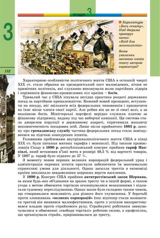 152
РОЗДІЛ
3
Õàðàêòåðíîþ îñîáëèâіñòþ ïîëіòè÷íîãî æèòòÿ ÑØÀ â îñòàííіé ÷âåðòі
ÕIÕ ñò. ñòàëî îáðàííÿ íà ïðåçèäåíòñüêèé ïîñò ìàëîâіäîìèõ, íі÷èì íå
ïðèìіòíèõ ïîëіòèêіâ, ÿêі ñëóõíÿíî âèêîíóâàëè âîëþ ïàðòіéíèõ ëіäåðіâ
і êåðіâíèêіâ ôіíàíñîâî-ïðîìèñëîâèõ êіë êðàїíè – áîñіâ.
Òðèâàëèé ÷àñ ó ÑØÀ іñíóâàëà íåãіäíà ïðàêòèêà ðîçäà÷і äåðæàâíèõ
ïîñàä çà ïàðòіéíîþ ïðèíàëåæíіñòþ. Êîæíèé íîâèé ïðåçèäåíò, âñòóïàþ-
÷è íà ïîñàäó, ìіã çâіëüíèòè âñіõ ôåäåðàëüíèõ ÷èíîâíèêіâ і ïðèçíà÷èòè
íà їõíє ìіñöå ÷ëåíіâ ñâîєї ïàðòії. Àëå ðîáèâ âіí öå íå çі ñâîєї âîëі, à çà
âêàçіâêîþ áîñіâ. Ìіíіñòåðñüêі ïîðòôåëі íåðіäêî ñëóæèëè ïëàòîþ çà
ôіíàíñîâó ïіäòðèìêó, íàäàíó ïіä ÷àñ âèáîð÷îї êàìïàíії. Öÿ ñèñòåìà ñòà-
ëà äæåðåëîì êîðóïöії â äåðæàâíîìó àïàðàòі, ñïðè÷èíèëà æàõàþ÷ó
íåêîìïåòåíòíіñòü ïîñàäîâèõ îñіá. Ëèøå ïіñëÿ ïðèéíÿòîãî 1883 ð. çàêî-
íó ïðî ãðîìàäÿíñüêó ñëóæáó ÷àñòèíà ôåäåðàëüíèõ ïîñàä ñòàëà çàìіùó-
âàòèñÿ íà ïіäñòàâі êîíêóðñíèõ іñïèòіâ.
Ãîëîâíèìè ïðîáëåìàìè âíóòðіøíüîïîëіòè÷íîãî æèòòÿ ÑØÀ â êіíöі
XIX ñò. áóëè ïèòàííÿ ìèòíèõ òàðèôіâ і ìîíîïîëії. Ïіä òèñêîì ïðîìèñ-
ëîâöіâ Ñõîäó â 1890 ð. ðåñïóáëіêàíñüêèé êîíãðåñ ïðèéíÿâ òàðèô Ìàê-
êіíëі, ÿêèé âñòàíîâèâ â’їçíі ìèòà â ðîçìіðі 49,5 % âіä âàðòîñòі òîâàðіâ.
Ó 1897 ð. òàðèô áóëî ïіäíÿòî äî 57 %.
Ç ìîìåíòó ïîÿâè ïåðøèõ âåëèêèõ êîðïîðàöіé ôåäåðàëüíèé óðÿä і
àäìіíіñòðàöіÿ îêðåìèõ øòàòіâ ïðàãíóëè çàáåçïå÷èòè їì ìàêñèìàëüíî
ñïðèÿòëèâі óìîâè äëÿ äіÿëüíîñòі. Îäíàê çàñèëëÿ òðåñòіâ â åêîíîìіöі
êðàїíè âèêëèêàëî íåâäîâîëåííÿ øèðîêèõ âåðñòâ íàñåëåííÿ.
Ó 1890 ð. Êîíãðåñ ÑØÀ ïðèéíÿâ àíòèòðåñòіâñüêèé çàêîí Øåðìàíà,
çà ÿêèì áóäü-ÿêå îá’єäíàííÿ íà çðàçîê òðåñòó ÷è â іíøіé ôîðìі, à òàêîæ
óãîäà ç ìåòîþ îáìåæèòè òîðãіâëþ îãîëîøóâàëèñÿ íåçàêîííèìè і ïіäëÿ-
ãàëè ñóäîâîìó ïåðåñëіäóâàííþ. Îäíàê çàêîí áóëî ñêëàäåíî òàêèì ÷èíîì,
ùî ñòâîðþâàëàñÿ ìîæëèâіñòü äëÿ ðіçíîãî éîãî òëóìà÷åííÿ. Ó áîðîòüáі
ïðîòè çëîâæèâàíü «âåëèêèõ êîðïîðàöіé» (òàê âіäòåïåð ñòàëè íàçèâàòè-
ñÿ òðåñòè) âіí âèÿâèâñÿ ìàëîåôåêòèâíèì, ïðîòå ç óñïіõîì âèêîðèñòîâó-
âàâñÿ âëàäîþ ïðîòè ñòðàéêîâîãî ðóõó. Ñòðàéêóþ÷і ðîáіòíèêè çâèíóâà-
÷óâàëèñÿ â îáìåæåííі «ñâîáîäè òîðãіâëі» ðîáî÷îþ ñèëîþ, à ïðîôñïіëêà,
ùî îðãàíіçóâàëà ñòðàéê, ïðèðіâíþâàëàñÿ äî òðåñòó.
Êàðèêàòóðà
«Áîñè ñåíàòó».
Íàä äâåðèìà
ïðàâîðó÷
íàïèñ:
«Âõіä äëÿ
ìîíîïîëіñòіâ»
ßêèì
óÿâëÿëîñü
çíà÷åííÿ ÷ëåíіâ
ñåíàòó àâòîðîâі
êàðèêàòóðè?
 