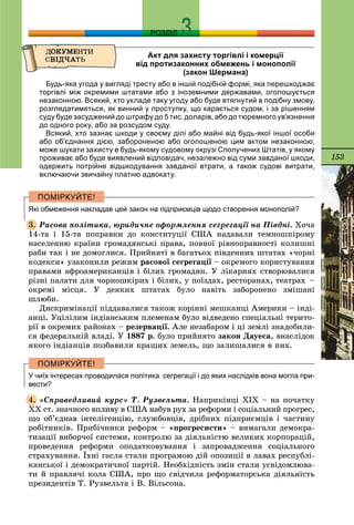 153
РОЗДІЛ
Акт для захисту торгівлі і комерції
від протизаконних обмежень і монополії
(закон Шермана)
Будь-яка угода у вигляді тресту або в іншій подібній формі, яка перешкоджає
торгівлі між окремими штатами або з іноземними державами, оголошується
незаконною. Всякий, хто укладе таку угоду або буде втягнутий в подібну змову,
розглядатиметься, як винний у проступку, що карається судом, і за рішенням
суду буде засуджений до штрафу до 5 тис. доларів, або до тюремного ув’язнення
до одного року, або за розсудом суду.
Всякий, хто зазнає шкоди у своєму ділі або майні від будь-якої іншої особи
або об’єднання дією, забороненою або оголошеною цим актом незаконною,
може шукати захисту в будь-якому судовому окрузі Сполучених Штатів, у якому
проживає або буде виявлений відповідач, незалежно від суми завданої шкоди,
одержить потрійне відшкодування завданої втрати, а також судові витрати,
включаючи звичайну платню адвокату.
Які обмеження накладав цей закон на підприємців щодо створення монополій?
Ðàñîâà ïîëіòèêà, þðèäè÷íå îôîðìëåííÿ ñåãðåãàöії íà Ïіâäíі. Õî÷à
14-òà і 15-òà ïîïðàâêè äî êîíñòèòóöії ÑØÀ íàäàâàëè òåìíîøêіðîìó
íàñåëåííþ êðàїíè ãðîìàäÿíñüêі ïðàâà, ïîâíîї ðіâíîïðàâíîñòі êîëèøíі
ðàáè òàê і íå äîìîãëèñÿ. Ïðèéíÿòі â áàãàòüîõ ïіâäåííèõ øòàòàõ «÷îðíі
êîäåêñè» óçàêîíèëè ðåæèì ðàñîâîї ñåãðåãàöії – îêðåìîãî êîðèñòóâàííÿї
ïðàâàìè àôðîàìåðèêàíöіâ і áіëèõ ãðîìàäÿí. Ó ëіêàðíÿõ ñòâîðþâàëèñÿ
ðіçíі ïàëàòè äëÿ ÷îðíîøêіðèõ і áіëèõ, ó ïîїçäàõ, ðåñòîðàíàõ, òåàòðàõ –
îêðåìі ìіñöÿ. Ó äåÿêèõ øòàòàõ áóëî íàâіòü çàáîðîíåíî çìіøàíі
øëþáè.
Äèñêðèìіíàöії ïіääàâàëèñÿ òàêîæ êîðіííі ìåøêàíöі Àìåðèêè – іíäі-
àíöі. Óöіëіëèì іíäіàíñüêèì ïëåìåíàì áóëî âіäâåäåíî ñïåöіàëüíі òåðèòî-
ðії â îêðåìèõ ðàéîíàõ – ðåçåðâàöії. Àëå íåçàáàðîì і öі çåìëі çíàäîáèëè-
ñÿ ôåäåðàëüíіé âëàäі. Ó 1887 ð. áóëî ïðèéíÿòî çàêîí Äàóåñà, âíàñëіäîê
ÿêîãî іíäіàíöіâ ïîçáàâèëè êðàùèõ çåìåëü, ùî çàëèøàëèñÿ â íèõ.
У чиїх інтересах проводилася політика сегрегації і до яких наслідків вона могла при-
вести?
«Ñïðàâåäëèâèé êóðñ» Ò. Ðóçâåëüòà. Íàïðèêіíöі XIX – íà ïî÷àòêó
XX ñò. çíà÷íîãî âïëèâó â ÑØÀ íàáóâ ðóõ çà ðåôîðìè і ñîöіàëüíèé ïðîãðåñ,
ùî îá’єäíàâ іíòåëіãåíöіþ, ñëóæáîâöіâ, äðіáíèõ ïіäïðèєìöіâ і ÷àñòèíó
ðîáіòíèêіâ. Ïðèáі÷íèêè ðåôîðì – «ïðîãðåñèñòè» – âèìàãàëè äåìîêðà-
òèçàöії âèáîð÷îї ñèñòåìè, êîíòðîëþ çà äіÿëüíіñòþ âåëèêèõ êîðïîðàöіé,
ïðîâåäåííÿ ðåôîðìè îïîäàòêîâóâàííÿ і çàïðîâàäæåííÿ ñîöіàëüíîãî
ñòðàõóâàííÿ. Їõíі ãàñëà ñòàëè ïðîãðàìîþ äіé îïîçèöії â ëàâàõ ðåñïóáëі-
êàíñüêîї і äåìîêðàòè÷íîї ïàðòіé. Íåîáõіäíіñòü çìіí ñòàëè óñâіäîìëþâà-
òè é ïðàâëÿ÷і êîëà ÑØÀ, ïðî ùî ñâіä÷èëà ðåôîðìàòîðñüêà äіÿëüíіñòü
ïðåçèäåíòіâ Ò. Ðóçâåëüòà і Â. Âіëüñîíà.
3.
4.
 