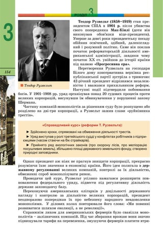 154
РОЗДІЛ
3
Òåîäîð Ðóçâåëüò (1858–1919) ñòàâ ïðå-
çèäåíòîì ÑØÀ â 1901 ð. ïіñëÿ óáèâñòâà
ñâîãî ïîïåðåäíèêà Ìàê-Êіíëі (äîòè âіí
âèêîíóâàâ îáîâ’ÿçêè âіöå-ïðåçèäåíòà).
Óïåðøå çà äîâãі ðîêè ïðåçèäåíòñüêó ïîñàäó
îáіéíÿâ îñâі÷åíèé, çäіáíèé, äàëåêîãëÿä-
íèé і ðîçóìíèé ïîëіòèê. Ñàìå âіí ïîêëàâ
ïî÷àòîê ðåôîðìàòîðñüêіé äіÿëüíîñòі àìå-
ðèêàíñüêîї àäìіíіñòðàöії, çàâäÿêè ÷îìó
ïî÷àòîê ÕÕ ñò. óâіéøîâ äî іñòîðії êðàїíè
ïіä íàçâîþ «Ïðîãðåñèâíà åðà».
Ïåðåòâîðåííÿ Ðóçâåëüòà íà ãîñïîäàðÿ
Áіëîãî äîìó êîíñåðâàòèâíà âåðõіâêà ðåñ-
ïóáëіêàíñüêîї ïàðòії çóñòðіëà ç òðèâîãîþ:
42-ðі÷íèé ïðåçèäåíò âіäðіçíÿâñÿ íåçàëåæ-
íіñòþ і ââàæàâñÿ ïðèõèëüíèêîì ðåôîðì.
Íàñòóïíі ïîäії ïіäòâåðäèëè ïîáîþâàííÿ
áîñіâ. Ó 1901–1908 ðð. óðÿä îðãàíіçóâàâ ïîíàä 20 ñóäîâèõ ïðîöåñіâ ïðîòè
âåëèêèõ êîðïîðàöіé, âèñóíóâøè їì îáâèíóâà÷åííÿ ó ïîðóøåííі çàêîíó
Øåðìàíà.
×àñòèíó êîìïàíіé-ìîíîïîëіñòіâ çà ðіøåííÿì ñóäó áóëî ðîçïóùåíî àáî
ðîçäіëåíî íà äâі-òðè êîðïîðàöії, à Ðóçâåëüò çàæèâ ñëàâè «ðóéíіâíèêà
òðåñòіâ».
«Справедливий курс» (реформи Т. Рузвельта):
► Здійснено кроки, спрямовані на обмеження діяльності трестів.
► Уряд виступав у ролі третейського судді у конфліктах робітників з підпри-
ємцями (часом стаючи на бік страйкарів).
► Прийнято ряд екологічних законів (про охорону лісів, про меліорацію
посушливих земель), збільшено площі державного земельного фонду, створено
природні заповідники.
Îäíàê ïðåçèäåíò àæ íіÿê íå ïðàãíóâ çíèùèòè êîðïîðàöії, ïðåêðàñíî
ðîçóìіþ÷è їõíє çíà÷åííÿ â åêîíîìіöі êðàїíè. Éîãî іäåÿ ïîëÿãàëà â äåð-
æàâíîìó ðåãóëþâàííі âåëèêèõ êîìïàíіé, êîíòðîëі çà їõ äіÿëüíіñòþ,
îáìåæåííі ñïðîá ìîíîïîëіçóâàòè ðèíîê.
Ïðîâîäÿ÷è öåé êóðñ, Ðóçâåëüò óñіëÿêî íàìàãàâñÿ ðîçøèðèòè ïîâ-
íîâàæåííÿ ôåäåðàëüíîãî óðÿäó, ïіäâåñòè ïіä ðåãóëÿòèâíó äіÿëüíіñòü
äåðæàâè çàêîíîäàâ÷ó áàçó.
Ïåðåêîíóþ÷è àìåðèêàíñüêèõ îëіãàðõіâ ó äîöіëüíîñòі äåðæàâíîãî
íàãëÿäó і êîíòðîëþ çà äіÿëüíіñòþ âåëèêèõ êîðïîðàöіé, ïðåçèäåíò
íåîäíîðàçîâî ïîïåðåäæàâ їõ ïðî íåáåçïåêó íàðîäíîãî íåâäîâîëåííÿ
ìîíîïîëіÿìè. Ó äіëîâèõ êîëàõ ïîâòîðþâàëè éîãî ñëîâà: «Ìè ïîâèííі
ðîçâèâàòèñÿ øëÿõîì åâîëþöії, à íå ðåâîëþöії».
Ñïðàâæíіì ëèõîì äëÿ àìåðèêàíñüêèõ ôåðìåðіâ áóëî ñâàâіëëÿ ìîíî-
ïîëіñòіâ – çàëіçíè÷íèõ êîìïàíіé. Ïіä ÷àñ çáèðàííÿ âðîæàþ âîíè çíà÷íî
ïіäâèùóâàëè òàðèôè íà ïåðåâåçåííÿ, çìóøóþ÷è ôåðìåðіâ ïëàòèòè âòðè-
Òåîäîð Ðóçâåëüò
 