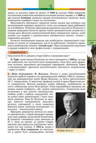 155
РОЗДІЛ
äîðîãà çà äîñòàâêó çåðíà íà ðèíêè. Ó 1903 ð. êîíãðåñ ÑØÀ çàáîðîíèâ
çàëіçíè÷íèì êîìïàíіÿì çìіíþâàòè îãîëîøåíі ðàíіøå òàðèôè, à â 1906 ð.
àêò (çàêîí) Õåïáåðíà äîçâîëèâ óðÿäîâі âñòàíîâëþâàòè ãðàíè÷íó ìåæó
ïіäâèùåííÿ òàðèôíèõ ñòàâîê íà çàëіçíèöÿõ.
Ïîïóëÿðíіñòü ïðåçèäåíòó ïðèíåñëè òàêîæ çàêîíè ïðî êîíòðîëü íàä
âèãîòîâëåííÿì õàð÷îâèõ ïðîäóêòіâ і ëіêіâ, íàä óìîâàìè ïðàöі ðîáіòíèêіâ
íà ì’ÿñîáîéíÿõ. Îñîáëèâî åôåêòèâíîþ âèÿâèëàñÿ äіÿëüíіñòü Ðóçâåëüòà ç
îõîðîíè ïðèðîäíèõ áàãàòñòâ êðàїíè. Ñâîїì ïðåçèäåíòñüêèì óêàçîì âіí ó
÷îòèðè ðàçè çáіëüøèâ íåâіä÷óæóâàíèé ôîíä ãðîìàäñüêèõ çåìåëü, óæèâ
çàõîäіâ äëÿ îõîðîíè é ðàöіîíàëüíîãî âèêîðèñòàííÿ âîäíèõ, ëіñîâèõ і
ñèðîâèííèõ ðåñóðñіâ.
Ðóçâåëüò íåîäíîðàçîâî çàÿâëÿâ ïðî íåîáõіäíіñòü ñïðàâåäëèâîãî ñòàâ-
ëåííÿ íå òіëüêè äî ïіäïðèєìöіâ, àëå é äî ðîáіòíèêіâ, ãîòîâíіñòü ïðîâî-
äèòè â ðîáіòíè÷îìó ïèòàííі «÷åñíèé êóðñ». Óðÿä íåîäíîðàçîâî âòðó÷àâñÿ
â òðóäîâі êîíôëіêòè ìіæ ïðîôñïіëêàìè і ïіäïðèєìöÿìè.
Чому початок ХХ ст. увійшов в історію США як «прогресивна ера»?
Â. Òàôò, ÿêèé çìіíèâ Ðóçâåëüòà íà ïîñòó ïðåçèäåíòà â 1909 ð., íå ìàâ
àíі çäіáíîñòåé, àíі ãíó÷êîñòі ñâîãî ïîïåðåäíèêà. Õî÷à éîãî óðÿä ïðîäîâ-
æèâ ïîëіòèêó äåðæàâíîãî ðåãóëþâàííÿ êîðïîðàöіé, çáëèæåííÿ Òàôòà
ç êîíñåðâàòèâíîþ âåðõіâêîþ ðåñïóáëіêàíöіâ âèêëèêàëî íåâäîâîëåííÿ
і êðèçó â ïàðòії.
«Íîâà äåìîêðàòіÿ» Â. Âіëüñîíà. Ðîçêîë ó ëàâàõ ðåñïóáëіêàíöіâ
äîçâîëèâ çäîáóòè ïåðåìîãó íà ïðåçèäåíòñüêèõ âèáîðàõ 1912 ð. êàíäèäà-
òîâі âіä äåìîêðàòè÷íîї ïàðòії Âóäðî Âіëüñîíó, çà ÿêîãî ïðîãîëîñóâàëî
42 % àìåðèêàíöіâ. Ó ìèíóëîìó ïðîôåñîð іñòîðії é ïðàâà Ïðèíñòîíñüêî-
ãî óíіâåðñèòåòó, Âіëüñîí çàâîþâàâ äîâіðó âèáîðöіâ, ïåðåáóâàþ÷è íà
ïîñòó ãóáåðíàòîðà øòàòó Íüþ-Äæåðñі. Ñâîþ ïåðåäâèáîð÷ó ïðîãðàìó âіí
íàçâàâ «íîâîþ ñâîáîäîþ», àáî «íîâîþ äåìîêðàòієþ». Ñõåìàòè÷íî âîíà
âêëàäàëàñÿ ó òðè ïóíêòè: іíäèâіäóàëіçì,
ñâîáîäà îñîáè і ñâîáîäà êîíêóðåíöії, ÿêі,
íà äóìêó íîâîї àäìіíіñòðàöії, і ìàëà çàõè-
ùàòè äåðæàâà. Óðÿä Â. Âіëüñîíà íå ïðàã-
íóâ æîðñòêî êîíòðîëþâàòè äіÿëüíіñòü
âåëèêèõ êîðïîðàöіé, à ëèøå íàìàãàâñÿ
áîðîòèñÿ ïðîòè «íå÷åñíîї êîíêóðåíöії» і її
íàñëіäêó – ìîíîïîëіçàöії ðèíêó.
Ïðîãðàìà äåìîêðàòіâ ìіñòèëà âñі âèìî-
ãè ïðîãðåñèñòіâ, і íîâèé ïðåçèäåíò ïðîäîâ-
æèâ êóðñ ðåôîðì, ðîçïî÷àòèé Ðóçâåëüòîì.
Â іíòåðåñàõ ñïîæèâà÷іâ óðÿä çìåíøèâ äî
27 % ìèòà íà ââåçåíі äî êðàїíè òîâàðè,
ïðè÷îìó ðÿä ïðîäóêòіâ õàð÷óâàííÿ çâіëü-
íÿâñÿ âіä íèõ öіëêîì. Ó 1913 ð. çãіäíî ç
ïðèéíÿòîþ 16-þ ïîïðàâêîþ äî êîíñòèòó-
öії â êðàїíі áóëî çàïðîâàäæåíî ñèñòåìó
5.
Âóäðî Âіëüñîí
 