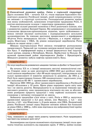 159
РОЗДІЛ
Åêîíîìі÷íèé ðîçâèòîê êðàїíè. Çìіíè â ñîöіàëüíіé ñòðóêòóðі.
Äðóãà ïîëîâèíà ÕІÕ – ïî÷àòîê ÕÕ ñò. ñòàëè ïåðіîäîì áóðõëèâîãî åêî-
íîìі÷íîãî ðîçâèòêó Ðîñіéñüêîї іìïåðії, ÿêèé ñóïðîâîäæóâàâñÿ ñóòòєâè-
ìè çìіíàìè і â ñòðóêòóðі ñóñïіëüñòâà. Ãîñïîäàðñüêèé ðîçâèòîê êðàїíè
ìàâ íèçêó îñîáëèâîñòåé, çóìîâëåíèõ іñòîðè÷íèìè òðàäèöіÿìè Ðîñії, її
åòíі÷íî-íàöіîíàëüíèì ñêëàäîì і õàðàêòåðîì ïðîâåäåíèõ ðåôîðì.
Ðîçâèòîê âіëüíîї ðèíêîâîї åêîíîìіêè â Ðîñії ðîçïî÷àâñÿ ïіçíіøå, íіæ
ó ðîçâèíóòèõ êðàїíàõ Çàõіäíîї Єâðîïè. Âіí çàòðèìóâàâñÿ і óñêëàäíþâàâñÿ
çàëèøêàìè ôåîäàëüíî-êðіïîñíèöüêèõ âіäíîñèí, ïðîòå çäіéñíþâàâñÿ â
ìåæàõ ñâіòîâîї åâîëþöії êàïіòàëіçìó і ïіäïîðÿäêîâóâàâñÿ çàãàëüíèì
çàêîíîìіðíîñòÿì. Çà òåìïàìè çðîñòàííÿ ïðîìèñëîâîñòі â ïîðåôîðìåíå
40-ðі÷÷ÿ Ðîñіÿ âèïåðåäæàëà Àíãëіþ і Ôðàíöіþ, à â îêðåìі ïåðіîäè –
íàâіòü Íіìå÷÷èíó і ÑØÀ. Çà ðіâíåì êîíöåíòðàöії âèðîáíèöòâà Ðîñіÿ
âèéøëà íà ïåðøå ìіñöå ó ñâіòі.
Øâèäêà іíäóñòðіàëіçàöіÿ Ðîñії çìіíèëà ãåîãðàôі÷íå ðîçòàøóâàííÿ
ïðîìèñëîâîñòі. Òðèâàëèé ÷àñ ãîëîâíèì öåíòðîì âàæêîї іíäóñòðії іìïåðії
áóâ Óðàë. Ó ïîðåôîðìåíèé ïåðіîä â іìïåðії ôîðìóþòüñÿ íîâі іíäóñòðі-
àëüíі öåíòðè, çîêðåìà â Ïåòåðáóðçі, Ìîñêâі, Ïðèáàëòèöі òà Ïîëüùі. Íà
âåëèêèé ïðîìèñëîâèé ðàéîí ïåðåòâîðèëèñÿ Äîíáàñ і Ïðèäíіïðîâ’ÿ.
Øâèäêîãî ðîçâèòêó íàáóëà íàôòîâà ïðîìèñëîâіñòü Áàêó.
Які галузі виробництва розвивалися швидкими темпами на Донбасі та Придніпров’ї?
Íà ïî÷àòêó ÕÕ ñò. â іìïåðії âèíèêàþòü ìîãóòíі ìîíîïîëіñòè÷íі ñîþ-
çè. Ñòâîðåíі ëèøå çà îäíå äåñÿòèðі÷÷ÿ (1902–1913 ðð.) ðîñіéñüêі ìîíî-
ïîëії îõîïèëè âèðîáíèöòâî і çáóò 80 âèäіâ ïðîäóêöії, êîíòðîëþâàëè öіëі
ãàëóçі ïðîìèñëîâîñòі é ïîâíіñòþ âèçíà÷àëè їõ ðîçâèòîê. Äî 1914 ð. â
Ðîñії áóëî çàðåєñòðîâàíî áëèçüêî 100 ñèíäèêàòñüêèõ і êàðòåëüíèõ óãîä,
ÿêі îõîïëþâàëè 65–90 % ïðîìèñëîâîãî âèðîáíèöòâà.
Ïðîòÿãîì 1861–1913 ðð. îáñÿã ïðîìèñëîâîãî âèðîáíèöòâà â Ðîñіéñüêіé
іìïåðії çáіëüøèâñÿ ó 12 ðàçіâ. Ïðîòå ðіâíÿ ïåðåäîâèõ êðàїí ñâіòó âîíà
òàê і íå çìîãëà äîñÿãòè. Âèïåðåäæàþ÷è їõ çà âіäíîñíèìè òåìïàìè ïðî-
ìèñëîâîãî ðîçâèòêó, âîíà ïðîäîâæóâàëà âіäñòàâàòè âіä íèõ çà àáñîëþò-
íèìè ðîçìіðàìè ïðèðîñòó ïðîäóêöії і òîìó ñåðéîçíî ïîëіïøèòè ñâîє
ñòàíîâèùå ó ñâіòîâîìó ãîñïîäàðñòâі íå çìîãëà.
Çàéìàþ÷è òðàäèöіéíå ï’ÿòå ìіñöå ó ñâіòі, Ðîñіÿ â 1913 ð. âèïóñòèëà
ïðîìèñëîâîї ïðîäóêöії â 2,5 ðàçà ìåíøå, íіæ Ôðàíöіÿ, ó 4,5 – íіæ
Àíãëіÿ, ó 5,9 – íіæ Íіìå÷÷èíà і ó 8 ðàçіâ ìåíøå, íіæ ÑØÀ. Åêîíîìі÷íèé
ðіâåíü Ðîñіéñüêîї іìïåðії ïåðåä Ïåðøîþ ñâіòîâîþ âіéíîþ áóâ áëèçüêèé
äî ðіâíÿ ÑØÀ ó 1860 ð., òîáòî âîíà âіäñòàâàëà âіä íàéðîçâèíóòіøîї êðàїíè
ñâіòó íà ïіâñòîëіòòÿ.
Чому, незважаючи на швидкі темпи розвитку промисловості, Росія продовжувала
відставати від провідних країн світу?
Çàêîíîìіðíèì íàñëіäêîì åêîíîìі÷íîãî âіäñòàâàííÿ іìïåðії ñòàëà çðîñ-
òàþ÷à òåõíі÷íà çàëåæíіñòü âіä ïåðåäîâèõ êðàїí. Ó 1913 ð. ìàéæå ïîëîâè-
2.
 