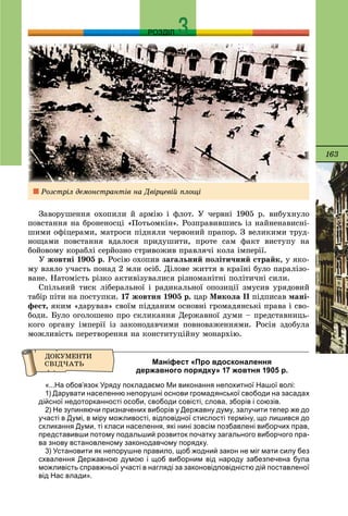 163
РОЗДІЛ
Çàâîðóøåííÿ îõîïèëè é àðìіþ і ôëîò. Ó ÷åðâíі 1905 ð. âèáóõíóëî
ïîâñòàííÿ íà áðîíåíîñöі «Ïîòüîìêіí». Ðîçïðàâèâøèñü іç íàéíåíàâèñíі-
øèìè îôіöåðàìè, ìàòðîñè ïіäíÿëè ÷åðâîíèé ïðàïîð. Ç âåëèêèìè òðóä-
íîùàìè ïîâñòàííÿ âäàëîñÿ ïðèäóøèòè, ïðîòå ñàì ôàêò âèñòóïó íà
áîéîâîìó êîðàáëі ñåðéîçíî ñòðèâîæèâ ïðàâëÿ÷і êîëà іìïåðії.
Ó æîâòíі 1905 ð. Ðîñіþ îõîïèâ çàãàëüíèé ïîëіòè÷íèé ñòðàéê, ó ÿêî-
ìó âçÿëî ó÷àñòü ïîíàä 2 ìëí îñіá. Äіëîâå æèòòÿ â êðàїíі áóëî ïàðàëіçî-
âàíå. Íàòîìіñòü ðіçêî àêòèâіçóâàëèñÿ ðіçíîìàíіòíі ïîëіòè÷íі ñèëè.
Ñïіëüíèé òèñê ëіáåðàëüíîї і ðàäèêàëüíîї îïîçèöії çìóñèâ óðÿäîâèé
òàáіð ïіòè íà ïîñòóïêè. 17 æîâòíÿ 1905 ð. öàð Ìèêîëà ІІ ïіäïèñàâ ìàíі-
ôåñò, ÿêèì «äàðóâàâ» ñâîїì ïіääàíèì îñíîâíі ãðîìàäÿíñüêі ïðàâà і ñâî-
áîäè. Áóëî îãîëîøåíî ïðî ñêëèêàííÿ Äåðæàâíîї äóìè – ïðåäñòàâíèöü-
êîãî îðãàíó іìïåðії іç çàêîíîäàâ÷èìè ïîâíîâàæåííÿìè. Ðîñіÿ çäîáóëà
ìîæëèâіñòü ïåðåòâîðåííÿ íà êîíñòèòóöіéíó ìîíàðõіþ.
Маніфест «Про вдосконалення
державного порядку» 17 жовтня 1905 р.
«...На обов’язок Уряду покладаємо Ми виконання непохитної Нашої волі:
1) Дарувати населенню непорушні основи громадянської свободи на засадах
дійсної недоторканності особи, свободи совісті, слова, зборів і союзів.
2) Не зупиняючи призначених виборів у Державну думу, залучити тепер же до
участі в Думі, в міру можливості, відповідної стислості терміну, що лишився до
скликання Думи, ті класи населення, які нині зовсім позбавлені виборчих прав,
представивши потому подальший розвиток початку загального виборчого пра-
ва знову встановленому законодавчому порядку.
3) Установити як непорушне правило, щоб жодний закон не міг мати силу без
схвалення Державною думою і щоб виборним від народу забезпечена була
можливість справжньої участі в нагляді за законовідповідністю дій поставленої
від Нас влади».
Ðîçñòðіë äåìîíñòðàíòіâ íà Äâіðöåâіé ïëîùі
 