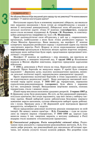 164
РОЗДІЛ
3 Які обіцянки Микола ІІ був змушений дати народу під час революції? Чи можна вважати
маніфест 17 жовтня конституцією країни?
Ïîñòóïêàìè öàðàòó áóëè â îñíîâíîìó çàäîâîëåíі ëіáåðàëè, ùî ââàæàëè
ñâîє çàâäàííÿ âèêîíàíèì і áóëè ãîòîâі äî ñïіâðîáіòíèöòâà ç âëàäîþ ç
ìåòîþ її ïîñòóïîâîї äåìîêðàòèçàöії. Ëіáåðàëüíі êîëà îá’єäíàëèñü ó äâі
ëåãàëüíі ïîëіòè÷íі ïàðòії: «Ñîþç 17 æîâòíÿ» («îêòÿáðèñòè»), ëіäåðàìè
ÿêîãî ñòàëè âïëèâîâі ïіäïðèєìöі À. Ãó÷êîâ і Ì. Ðîäçÿíêî, òà êîíñòèòó-
öіéíî-äåìîêðàòè÷íó («êàäåòè») íà ÷îëі ç Ï. Ìіëþêîâèì.
Ïðàâі íàöіîíàëіñòè÷íі ñèëè îá’єäíàëèñü ó öåé ÷àñ ó «÷îðíîñîòåííі»
îðãàíіçàöії, íàéáіëüøèìè ç ÿêèõ áóëè «Ñîþç ðîñіéñüêîãî íàðîäó» òà
«Ñîþç Ìèõàїëà Àðõàíãåëà». Âîíè ââàæàëè, ùî ìàíіôåñò 17 æîâòíÿ
ñóïåðå÷èòü òðàäèöіÿì ðîñіéñüêîãî íàðîäó і ïіäïèñàíèé öàðåì ïіä òèñêîì
«âíóòðіøíіõ âîðîãіâ» Ðîñії. Âіäðàçó æ ïіñëÿ îïðèëþäíåííÿ ìàíіôåñòó
÷îðíîñîòåíöі îðãàíіçóâàëè â áàãàòüîõ ìіñöÿõ êðàїíè æîðñòîêі ïîãðîìè,
æåðòâàìè ÿêèõ íàé÷àñòіøå áóëè єâðåї, ïðåäñòàâíèêè ïðîãðåñèâíîї іíòå-
ëіãåíöії і ñòóäåíòñòâà.
Ìàíіôåñò 17 æîâòíÿ íå ïðèéíÿëà і ëіâà îïîçèöіÿ, ùî ïðàãíóëà íå
ìîäåðíіçóâàòè, à çíèùèòè іñíóþ÷èé ëàä. Ó ãðóäíі 1905 ð. áіëüøîâèêè
ïіäíÿëè â Ìîñêâі çáðîéíå ïîâñòàííÿ, æîðñòîêî ïðèäóøåíå öàðñüêèìè
âіéñüêàìè.
Ó 1906 ð. ðåâîëþöіÿ â Ðîñії ïіøëà íà ñïàä. Öàðñüêèé óðÿä âäàâñÿ äî
ðåïðåñіé. Ïðîòå áîðîòüáà íå ìèíóëàñÿ ìàðíî. Ó êðàїíі áóëî ñòâîðåíî
ïàðëàìåíò – Äåðæàâíó äóìó, íàäіëåíó çàêîíîäàâ÷èìè ïðàâàìè, âèíèê-
ëè ëåãàëüíі ïîëіòè÷íі ïàðòії, çàðîäæóâàëèñÿ äåìîêðàòè÷íі òðàäèöії.
Ïðîòå ïåðåíåñåííÿ ïîëіòè÷íîї áîðîòüáè â ñòіíè ïàðëàìåíòó àæ íіÿê
íå âëàøòîâóâàëî ðàäèêàëüíі ïàðòії. Âîíè ðîçãîðíóëè ìàñîâàíèé ïîëі-
òè÷íèé òåðîð ïðîòè âëàäè. Ó 1906–1907 ðð. òåðîðèñòàìè, ïåðåâàæíî
ñîöіàëіñòàìè-ðåâîëþöіîíåðàìè («åñåðàìè»), áóëî âáèòî і ïîðàíåíî
4,5 òèñ. ïîñàäîâöіâ іìïåðії. Âèïàäêîâèìè æåðòâàìè çàìàõіâ, ñêîєíèõ
òåðîðèñòàìè, ñòàëè і íåâèííі ëþäè.
Ëіâèé òåðîð âèêëèêàâ ïîñèëåííÿ óðÿäîâèõ ðåïðåñіé. 3 ÷åðâíÿ 1907 ð.
ІІ Äåðæàâíó äóìó áóëî ðîçïóùåíî. Ïî ñóòі, öå áóâ äåðæàâíèé ïåðåâîðîò,
îñêіëüêè îäíî÷àñíî, áåç çãîäè ïàðëàìåíòó, öàð âíіñ çìіíè ó âèáîð÷ó ñèñ-
òåìó êðàїíè. Íîâèé âèáîð÷èé çàêîí çàáåçïå÷óâàâ áåçóìîâíó ïåðåâàãó
çàìîæíèõ âåðñòâ íàñåëåííÿ, ñóòòєâî îáìåæóþ÷è âèáîð÷і ïðàâà ðîáіòíè-
êіâ і ñåëÿí. Ïðîâіäíó ðîëü ó ІІІ Äåðæàâíіé äóìі âіäіãðàâàëè ôðàêöії
ìîíàðõіñòіâ, îêòÿáðèñòіâ і êàäåòіâ.
Ïіñëÿ ïðèäóøåííÿ ðåâîëþöії ïîëіòè÷íà ðåàêöіÿ ïîøèðèëàñÿ ïî âñіé
іìïåðії. Íà âèìîãó íîâîãî ïðåì’єðà – Ï.À. Ñòîëèïіíà – ñóäè íå ñêóïè-
ëèñÿ íà ñìåðòíі âèðîêè «òåðîðèñòàì». Ó 1906–1909 ðð. öàðñüêі ñóäè
âèíåñëè ïîíàä 5 òèñ. ñìåðòíèõ âèðîêіâ, à ìîòóçêó øèáåíèöі â Ðîñії
íåäàðìà ñòàëè íàçèâàòè «ñòîëèïіíñüêîþ êðàâàòêîþ».
Ñòîëèïіíñüêі ðåôîðìè. Ðîñіÿ íàïåðåäîäíі ñâіòîâîї âіéíè. Ðîçïî-
÷àâøè ñâîþ äіÿëüíіñòü ç ïðèäóøåííÿ ðåâîëþöіéíèõ âèñòóïіâ, Ï.À. Ñòî-
ëèïіí äîáðå ðîçóìіâ, ùî ðåâîëþöіéíèé ðóõ âèêëèêàëè îá’єêòèâíі ïðè-
÷èíè, ÿêі ìîæíà óñóíóòè òіëüêè øëÿõîì ðåôîðì. Âіí ðîçðîáèâ ïëàí
6.
 