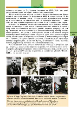 165
РОЗДІЛ
ðåôîðìè óïðàâëіííÿ Ðîñіéñüêîþ іìïåðієþ íà 1910–1920 ðð., ÿêèé
ïåðåäáà÷àâ íàäàííÿ àâòîíîìії íàöіîíàëüíèì îêðàїíàì.
ßäðî ñòîëèïіíñüêèõ ðåôîðì ñòàíîâèëè àãðàðíі ïåðåòâîðåííÿ. Âіäïî-
âіäíî äî öàðñüêîãî óêàçó âіä 9 ëèñòîïàäà 1906 ð. òà ïðèéíÿòîãî ІІІ Äó-
ìîþ çàêîíó (14 ÷åðâíÿ 1910 ð.) ñåëÿíè çäîáóëè ïðàâî âèõîäèòè ç îáùè-
íè і çàêðіïëþâàòè çà ñîáîþ ñâіé íàäіë ó ïðèâàòíó âëàñíіñòü. Ó 1906–
1916 ðð. öèì ïðàâîì ñêîðèñòàëîñÿ áëèçüêî 2,5 ìëí ñåëÿíñüêèõ äâîðіâ.
Çàëåæíî âіä ìіñöåâèõ óìîâ і ïîáàæàíü ñåëÿíè ïіñëÿ âèõîäó ç îáùèíè
ìîãëè çàëèøàòèñü íà ñåëі àáî æ, îá’єäíàâøè âñі ñâîї çåìåëüíі äіëÿíêè â
îäíó – òàê çâàíèé âіäðóá, îñåëèòèñÿ ðàçîì ç ðîäèíîþ íà õóòîðі. Íà äóì-
êó Ñòîëèïіíà, íà ñåëі âàæëèâî áóëî ñòâîðèòè ÷èñëåííó âåðñòâó áàãàòèõ
ñåëÿí-ôåðìåðіâ, ÿêі ðàçîì ç ïîìіùèêàìè ñòàëè á ñîöіàëüíîþ îïîðîþ
êîíñòèòóöіéíîãî ñàìîäåðæàâñòâà. Âîäíî÷àñ óðÿä îðãàíіçîâóâàâ ïåðåñå-
ëåííÿ áåççåìåëüíèõ і ìàëîçåìåëüíèõ ñåëÿí ó ìàëîîáæèòі ðàéîíè êðàї-
íè – Ïîâîëæÿ, Çàõіäíèé Ñèáіð і Êàçàõñòàí. Ó 1906–1908 ðð. ÷èñëî ïåðå-
ñåëåíöіâ ïåðåâèùèëî 1 ìëí îñіá. Ïðîòå, íå îáëàøòóâàâøèñü íà íîâèõ
ìіñöÿõ, ïåðåñåëåíöі ñîòíÿìè òèñÿ÷ ïîâåðòàëèñÿ íàçàä.
Çàãàëîì ñòîëèïіíñüêà àãðàðíà ïîëіòèêà íå âèïðàâäàëà ñïîäіâàíü óðÿ-
äó і íå äіñòàëà î÷іêóâàíîї ïіäòðèìêè â ñóñïіëüñòâі. Îñíîâíîї ñâîєї ìåòè –
ìîäåðíіçàöії àãðàðíîãî óñòðîþ êðàїíè і ïîì’ÿêøåííÿ ñîöіàëüíîї íàïðóãè
íà ñåëі – ðåôîðìè Ñòîëèïіíà íå äîñÿãëè, à ñàì âіí áóâ óáèòèé ó Êèєâі â
1911 ð. òåðîðèñòîì-åñåðîì.
Óãîðі: Ïåòðî Ñòîëèïіí і ÷ëåíè éîãî ðîäèíè; óíèçó, ëіâîðó÷: éîãî âáèâöÿ,
Áîãðîâ; íàñëіäêè îäíîãî іç çàìàõіâ íà æèòòÿ ïðåì’єðà; ìîãèëà Ñòîëèïіíà
Ùî âàì âіäîìî ïðî æèòòÿ і äіÿëüíіñòü Ïåòðà Ñòîëèïіíà? Äіçíàéòåñÿ
ç äîäàòêîâèõ äæåðåë îáñòàâèíè ñïðÿìîâàíîãî ïðîòè íüîãî áîìáîâîãî
çàìàõó â Ñàíêò-Ïåòåðáóðçі. Äå áóâ óáèòèé і ïîõîâàíèé öåé äіÿ÷?
 