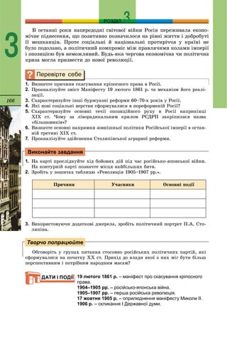 166
РОЗДІЛ
3
Â îñòàííі ðîêè íàïåðåäîäíі ñâіòîâîї âіéíè Ðîñіÿ ïåðåæèâàëà åêîíî-
ìі÷íå ïіäíåñåííÿ, ùî ïîçèòèâíî ïîçíà÷èëîñÿ íà ðіâíі æèòòÿ і äîáðîáóòі
її ìåøêàíöіâ. Ïðîòå ñîöіàëüíі é íàöіîíàëüíі ïðîòèðі÷÷ÿ ó êðàїíі íå
áóëî ïîäîëàíî, à ïîëіòè÷íèé êîìïðîìіñ ìіæ ïðàâëÿ÷èìè êîëàìè іìïåðії
і îïîçèöієþ áóâ íåìîæëèâèé. Áóäü-ÿêà ÷åðãîâà åêîíîìі÷íà ÷è ïîëіòè÷íà
êðèçà ìîãëà ïðèçâåñòè äî íîâîї ðåâîëþöії.
1. Âèçíà÷òå ïðè÷èíè ñêàñóâàííÿ êðіïîñíîãî ïðàâà â Ðîñії.
2. Ïðîàíàëіçóéòå çìіñò Ìàíіôåñòó 19 ëþòîãî 1861 ð. òà ìåõàíіçì éîãî ðåàëі-
çàöії.
3. Ñõàðàêòåðèçóéòå іíøі áóðæóàçíі ðåôîðìè 60–70-õ ðîêіâ ó Ðîñії.
4. ßêі íîâі ñîöіàëüíі âåðñòâè ñôîðìóâàëèñÿ â ïîðåôîðìåíіé Ðîñії?
5. Ñõàðàêòåðèçóéòå îñíîâíі òå÷ії îïîçèöіéíîãî ðóõó â Ðîñії íàïðèêіíöі
ÕІÕ ñò. ×îìó çà ëіâîðàäèêàëüíèì êðèëîì ÐÑÄÐÏ çàêðіïèëàñÿ íàçâà
«áіëüøîâèêіâ»?
6. Âèçíà÷òå îñíîâíі íàïðÿìêè çîâíіøíüîї ïîëіòèêè Ðîñіéñüêîї іìïåðії â îñòàí-
íіé òðåòèíі ÕІÕ ñò.
7. Ïðîàíàëіçóéòå çäіéñíåííÿ Ñòîëèïіíñüêîї àãðàðíîї ðåôîðìè.
1. Íà êàðòі ïðîñëіäêóéòå õіä áîéîâèõ äіé ïіä ÷àñ ðîñіéñüêî-ÿïîíñüêîї âіéíè.
Íà êîíòóðíіé êàðòі ïîçíà÷òå ìіñöÿ íàéáіëüøèõ áèòâ.
2. Çðîáіòü ó çîøèòàõ òàáëèöþ «Ðåâîëþöіÿ 1905–1907 ðð.».
Ïðè÷èíè Ó÷àñíèêè Îñíîâíі ïîäії
3. Âèêîðèñòîâóþ÷è äîäàòêîâі äæåðåëà, çðîáіòü ïîëіòè÷íèé ïîðòðåò Ï.À. Ñòî-
ëèïіíà.
Îáãîâîðіòü ó ãðóïàõ ïèòàííÿ ñòîñîâíî ðîñіéñüêèõ ïîëіòè÷íèõ ïàðòіé, ÿêі
ñôîðìóâàëèñÿ íà ïî÷àòêó ÕÕ ñò. Ïðèõіä äî âëàäè ÿêîї ç íèõ ìіã áóòè áіëüø
ïåðñïåêòèâíèì і ïîòðіáíèì íàðîäíèì ìàñàì?
19 лютого 1861 р. – маніфест про скасування кріпосного
права.
1904–1905 рр. – російсько-японська війна.
1905–1907 рр. – перша російська революція.
17 жовтня 1905 р. – оприлюднення маніфесту Миколи ІІ.
1906 р. – скликання I Державної думи.
Виконайте завдання
Творчо попрацюйте
ДАТИ І ПОДІЇ
 