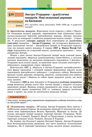 167
РОЗДІЛ
Àâñòðî-Óãîðùèíà – äóàë³ñòè÷íà
ìîíàðõ³ÿ. Íîâ³ íåçàëåæí³ äåðæàâè
íà Áàëêàíàõ
ßêі íàñëіäêè ìàëà ðåâîëþöіÿ 1848–1849 ðð. â óãîðñüêіé
іìïåðії?
Äóàëіñòè÷íà ìîíàðõіÿ. Âòðàòèâøè ïіñëÿ ïîðàçêè ó âіéíі ç Ïðóññі-
єþ ñòàíîâèùå âåëèêîї äåðæàâè, ïåðåæèâàþ÷è íîâå ïіäíåñåííÿ íàöіî-
íàëüíî-âèçâîëüíîї áîðîòüáè ïðèãíîáëåíèõ íàðîäіâ, Àâñòðіÿ çìóøåíà
áóëà ïіòè íà êîìïðîìіñ ç íàéáіëüø ðîçâèíóòîþ íàöієþ іìïåðії – óãîðöÿ-
ìè. Ó ðåçóëüòàòі óíіòàðíó äåðæàâó áóëî ïåðåòâîðåíî íà äóàëіñòè÷íó
(äâîєäèíó) ìîíàðõіþ – Àâñòðî-Óãîðùèíó, ùî ñêëàäàëàñÿ ôîðìàëüíî ç
äâîõ íåçàëåæíèõ ÷àñòèí – Àâñòðіéñüêîї іìïåðії òà Óãîðñüêîãî êîðîëіâ-
ñòâà ïіä âëàäîþ îäíîãî ìîíàðõà. 8 ÷åðâíÿ 1867 ð. Ôðàíö Éîñèô Ãàá-
ñáóðã êîðîíóâàâñÿ ÿê óãîðñüêèé êîðîëü, çàëèøàþ÷è îäíî÷àñíî і òèòóë
іìïåðàòîðà Àâñòðії.
Êîæíà ç äâîõ ÷àñòèí Àâñòðî-Óãîðñüêîї іìïåðії ìàëà âëàñíèé äâîïà-
ëàòíèé ïàðëàìåíò, çáåðіãàëà àäìіíіñòðàòèâíó ñàìîñòіéíіñòü, à çàãàëüíі
ïèòàííÿ âèíîñèëèñü íà çàñіäàííÿ іìïåðñüêîãî ïàðëàìåíòó. І Àâñòðіÿ, і
Óãîðùèíà ìàëè âëàñíі óðÿäè, çà âèíÿòêîì òðüîõ ñïіëüíèõ ìіíіñòåðñòâ –
âіéñüêîâîãî, çàêîðäîííèõ ñïðàâ і ôіíàíñіâ.
Êîíñòèòóöіÿ 1867 ð. çáåðіãàëà â Àâñòðî-Óãîðùèíі íàïіâàáñîëþòèñò-
ñüêó ôîðìó ïðàâëіííÿ і ñòàíîâèé ïîðÿäîê ôîðìóâàííÿ âåðõíіõ ïàëàò
ïàðëàìåíòіâ (àâñòðіéñüêîãî ðåéõñðàòó і óãîðñüêîãî ñåéìó). Âèêîíóþ÷è
ôóíêöії ãîëîâè äåðæàâè, іìïåðàòîð, âîäíî÷àñ, êîíòðîëþâàâ óñþ ïîâíîòó
âèêîíàâ÷îї âëàäè і çáåðіãàâ çà ñîáîþ ïðàâî âèäàâàòè óêàçè, ùî ìàëè
ñèëó çàêîíіâ.
Óêëàäåíà â 1867 ð. ìіæ Àâñòðієþ òà Óãîðùèíîþ îñîáëèâà åêîíîìі÷íà
óãîäà âèçíà÷àëà ðîçìіð ó÷àñòі îáîõ ÷àñòèí іìïåðії ó ïîêðèòòі ñïіëüíèõ
äåðæàâíèõ âèòðàò. Âіäìîâà óãîðöіâ ïðîäîâæèòè äіþ óãîäè íà ÷åðãîâèé
äåñÿòèëіòíіé òåðìіí íàïðèêіíöі ÕІÕ ñò. çóìîâèëà òðèâàëó ïîëіòè÷íó
êðèçó â êðàїíі, ùî ëåäâå íå çàêіí÷èëàñÿ ðîçâàëîì іìïåðії.
Чому угорці, на вашу думку, відмовлялися продовжувати особливу економічну угоду
на наступний термін?
«Êëàïòèêîâà іìïåðіÿ». Îá’єäíàíà Àâñòðî-Óãîðùèíà áóëà îäíієþ ç
íàéáіëüøèõ äåðæàâ Єâðîïè. Çà ðîçìіðàìè òåðèòîðії é ÷èñåëüíіñòþ íàñå-
ëåííÿ âîíà ïåðåâåðøóâàëà Âåëèêó Áðèòàíіþ, Ôðàíöіþ òà Іòàëіþ. Äî
ñêëàäó äâîєäèíîї іìïåðії âõîäèëè òåðèòîðії Àâñòðії, Óãîðùèíè, ×åõії,
Ñëîâà÷÷èíè, Ñëîâåíії, Õîðâàòії, Áîñíії òà Ãåðöåãîâèíè, à òàêîæ ÷àñòèíà
òåðèòîðії ñó÷àñíèõ Іòàëії, Ðóìóíії, Ïîëüùі é Óêðàїíè.
Íà âіäìіíó âіä áіëüøîñòі äåðæàâ Çàõіäíîї Єâðîïè, Àâñòðî-Óãîðùèíà
áóëà áàãàòîíàöіîíàëüíîþ äåðæàâîþ, ÿêó ÷àñòî íàçèâàëè «êëàïòèêîâîþ
іìïåðієþ». Íà її òåðèòîðії ïðîæèâàëî ïîíàä äåñÿòîê ðіçíèõ íàöіîíàëü-
§20
1.
2.
 