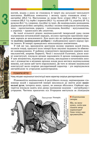 168
РОЗДІЛ
3
íîñòåé, æîäíà ç ÿêèõ íå ñòàíîâèëà é ÷âåðòі âіä çàãàëüíîї ÷èñåëüíîñòі
íàñåëåííÿ. Íàéáіëüø êîìïàêòíó і âåëèêó ãðóïó ñòàíîâèëè íіìöі –
àâñòðіéöі (23,5 %). Íàñòóïíèìè çà íèìè áóëè óãîðöі (19,5 %), ÷åõè і
ñëîâàêè (16,5 %), ñåðáè і õîðâàòè (16,5 %), ïîëÿêè (10 %), óêðàїíöі (8 %),
ðóìóíè (6,5 %), ñëîâåíöі, іòàëіéöі òà іíøі. Äî íàöіîíàëüíèõ ðîçõîäæåíü
äîäàâàëèñÿ ðåëіãіéíі: àâñòðіéöі, іòàëіéöі і ïîëÿêè ñïîâіäóâàëè êàòîëèöèçì,
÷åõè – ïðîòåñòàíòèçì, õîðâàòè – êàòîëèöèçì, áîñíіéöі – ìóñóëüìàíñòâî,
à óêðàїíöі – ïðàâîñëàâ’ÿ àáî óíіàòñòâî.
Çà òàêîї êіëüêîñòі ðіçíèõ íàöіîíàëüíîñòåé іìïåðñüêèé óðÿä ñèëîþ
ïіäòðèìóâàâ âñòàíîâëåíèé ïîðÿäîê, âñіëÿêî ïðîòèäіÿâ ïðàãíåííþ îêðå-
ìèõ íàðîäіâ äî íåçàëåæíîñòі. Äëÿ öüîãî âіí íå ãðåáóâàâ âèêîðèñòîâóâà-
òè ïîëіòèêó íàöіîíàëüíîãî ðîçáðàòó і ïіäáóðþâàííÿ îäíîãî íàðîäó ïðî-
òè іíøîãî. Â іìïåðії ïðîâîäèëîñü íàñèëüíèöüêå ïîíіìå÷åííÿ.
Ó òîé æå ÷àñ, âðàõîâóþ÷è çðîñòàííÿ âïëèâó îêðåìèõ íàöіé (÷åõіâ,
ïîëÿêіâ òîùî), ïðàâëÿ÷і êîëà іìïåðії áóëè çìóøåíі íàäàâàòè їì îáìåæå-
íå ñàìîâðÿäóâàííÿ. Ó ðàéîíàõ êîìïàêòíîãî ïðîæèâàííÿ îêðåìèõ íàöі-
îíàëüíîñòåé, çîêðåìà Õîðâàòії, ×åõії і ïîëüñüêіé Ãàëè÷èíі, äіÿëè âëàñ-
íі êîíñòèòóöії, іñíóâàëè ìіñöåâі ïàðëàìåíòè é îðãàíè ñàìîâðÿäóâàííÿ.
Ó öèõ ìіñöåâîñòÿõ, âіäïîâіäíî äî çàêîíó, âèêëàäàííÿ â ïî÷àòêîâèõ øêî-
ëàõ і äіëîâîäñòâî â ìіñöåâèõ îðãàíàõ âëàäè ìàëî âåñòèñÿ íàöіîíàëüíèìè
ìîâàìè, àëå çàêîí öåé ÷àñòî ïîðóøóâàâñÿ. Äî òîãî æ ìіñöåâі íàöіîíàëüíі
êîíñòèòóöії ìàëè ñêîðіøå äåêëàðàòèâíèé õàðàêòåð – óñå âèðіøóâàëîñÿ
àâñòðіéñüêîþ òà óãîðñüêîþ àäìіíіñòðàöієþ.
Чому місцеві національні конституції мали характер скоріше декларативний?
Ðіçíîìàíіòòÿ íàöіîíàëüíîãî é ðåëіãіéíîãî ñêëàäó, íåðіâíîïðàâíå ñòà-
íîâèùå íàöіé і íàðîäíîñòåé іìïåðії âèêëèêàëî äî æèòòÿ ðіçíі íàöіî-
íàëüíі ðóõè, іíòåðåñè ÿêèõ, îäíàê, íå çàâæäè çáіãàëèñÿ. Ñåðéîçíі ïðî-
òèðі÷÷ÿ іñíóâàëè íàâіòü ìіæ äâîìà ïàíіâíèìè íàöіÿìè – àâñòðіéöÿìè і
óãîðöÿìè. ×àñòèíà ïðàâëÿ÷èõ êіë Óãîðùèíè âèñòóïàëà çà ëіêâіäàöіþ
Êëàïòèêîâà
іìïåðіÿ
Ùî, íà âàøó
äóìêó, õîòіâ öèì
ñêàçàòè àâòîð
êàðèêàòóðè?
Ñâîþ òî÷êó çîðó
àðãóìåíòóéòå.
 