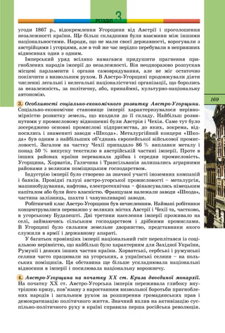 169
РОЗДІЛ
óãîäè 1867 ð., âіäîêðåìëåííÿ Óãîðùèíè âіä Àâñòðії і ïðîãîëîøåííÿ
íåçàëåæíîñòі êðàїíè. Ùå áіëüø ñêëàäíèìè áóëè âçàєìèíè ìіæ іíøèìè
íàöіîíàëüíîñòÿìè. Íàðîäè, ùî íå ìàëè ñâîєї äåðæàâíîñòі, âîðîãóâàëè ç
àâñòðіéöÿìè і óãîðöÿìè, àëå â òîé æå ÷àñ íåðіäêî ïåðåáóâàëè â íåïðèÿçíèõ
âіäíîñèíàõ îäèí ç îäíèì.
Іìïåðñüêèé óðÿä âñіëÿêî íàìàãàâñÿ ïðèäóøèòè ïðàãíåííÿ ïðè-
ãíîáëåíèõ íàðîäіâ іìïåðії äî íåçàëåæíîñòі. Âіí íåîäíîðàçîâî ðîçïóñêàâ
ìіñöåâі ïàðëàìåíòè і îðãàíè ñàìîâðÿäóâàííÿ, àëå íå ìіã îñòàòî÷íî
ïîêіí÷èòè ç âèçâîëüíèì ðóõîì. Â Àâñòðî-Óãîðùèíі ïðîäîâæóâàëè äіÿòè
÷èñëåííі ëåãàëüíі і íåëåãàëüíі íàöіîíàëіñòè÷íі îðãàíіçàöії, ùî áîðîëèñü
çà íåçàëåæíіñòü, çà ïîëіòè÷íó, àáî, ïðèíàéìíі, êóëüòóðíî-íàöіîíàëüíó
àâòîíîìіþ.
Îñîáëèâîñòі ñîöіàëüíî-åêîíîìі÷íîãî ðîçâèòêó Àâñòðî-Óãîðùèíè.
Ñîöіàëüíî-åêîíîìі÷íå ñòàíîâèùå іìïåðії õàðàêòåðèçóâàëîñÿ íåðіâíî-
ìіðíіñòþ ðîçâèòêó çåìåëü, ùî âõîäèëè äî її ñêëàäó. Íàéáіëüø ðîçâè-
íóòèìè ó ïðîìèñëîâîìó âіäíîøåííі áóëè Àâñòðіÿ і ×åõіÿ. Ñàìå òóò áóëî
çîñåðåäæåíî îñíîâíі ïðîìèñëîâі ïіäïðèєìñòâà, äî ÿêèõ, çîêðåìà, âіä-
íîñèëèñü і çíàìåíèòі çàâîäè «Øêîäà». Ìåòàëóðãіéíèé êîíöåðí «Øêî-
äà» áóâ îäíèì ç íàéáіëüøèõ îá’єäíàíü єâðîïåéñüêîї âіéñüêîâîї ïðîìèñ-
ëîâîñòі. Çàãàëîì íà ÷àñòêó ×åõії ïðèïàäàëî 86 % âèïëàâêè ìåòàëó і
ïîíàä 50 % âèïóñêó òåêñòèëþ â àâñòðіéñüêіé ÷àñòèíі іìïåðії. Ïðîòå â
іíøèõ ðàéîíàõ êðàїíè ïåðåâàæàëà äðіáíà і ñåðåäíÿ ïðîìèñëîâіñòü.
Óãîðùèíà, Õîðâàòіÿ, Ãàëè÷èíà і Òðàíñіëüâàíіÿ çàëèøàëèñü àãðàðíèìè
ðàéîíàìè ç âåëèêèì ïîìіùèöüêèì ãîñïîäàðñòâîì.
Іíäóñòðіþ іìïåðії áóëî ñòâîðåíî çà çíà÷íîї ó÷àñòі іíîçåìíèõ êîìïàíіé
і áàíêіâ. Ïðîâіäíі ãàëóçі àâñòðî-óãîðñüêîї ïðîìèñëîâîñòі – ìåòàëóðãіÿ,
ìàøèíîáóäóâàííÿ, íàôòîâà, åëåêòðîòåõíі÷íà – ôіíàíñóâàëèñü íіìåöüêèì
êàïіòàëîì àáî áóëè éîãî âëàñíіñòþ. Ôðàíöóçàì íàëåæàëè çàâîäè «Øêîäà»,
÷àñòèíà çàëіçíèöü, øàõòè і ÷àâóíîëèâàðíі çàâîäè.
Ðîáіòíè÷èé êëàñ Àâñòðî-Óãîðùèíè áóâ íå÷èñëåííèì. Íàéìàíі ðîáіòíèêè
êîíöåíòðóâàëèñÿ ïåðåâàæíî ó âåëèêèõ ìіñòàõ Àâñòðії і ×åõії òà, ÷àñòêîâî,
â óãîðñüêîìó Áóäàïåøòі. Äâі òðåòèíè íàñåëåííÿ іìïåðії ïðîæèâàëî íà
ñåëі, çàéìàþ÷èñü ñіëüñüêèì ãîñïîäàðñòâîì і äðіáíèìè ïðîìèñëàìè.
Â Óãîðùèíі áóëî ñèëüíèì çåìåëüíå äâîðÿíñòâî, ïðåäñòàâíèêè ÿêîãî
ñëóæèëè â àðìії і äåðæàâíîìó àïàðàòі.
Ó áàãàòüîõ ïðîâіíöіÿõ іìïåðії íàöіîíàëüíèé ãíіò ïåðåïëіòàâñÿ іç ñîöі-
àëüíîþ íåðіâíіñòþ, ùî íàéáіëüø áóëî õàðàêòåðíèì äëÿ Çàõіäíîї Óêðàїíè,
Ðóìóíії і äåÿêèõ іíøèõ ÷àñòèí êðàїíè. Õîðâàòñüêі, ñåðáñüêі і ðóìóíñüêі
ñåëÿíè ÷àñòî ïðàöþâàëè íà óãîðñüêèõ, à óêðàїíñüêі ñåëÿíè – íà ïîëü-
ñüêèõ ïîìіùèêіâ. Öÿ îáñòàâèíà ùå áіëüøå óñêëàäíþâàëà íàöіîíàëüíі
âіäíîñèíè â іìïåðії і ïîñèëþâàëà íàöіîíàëüíó âîðîæíå÷ó.
Àâñòðî-Óãîðùèíà íà ïî÷àòêó ÕÕ ñò. Êðèçà äâîєäèíîї ìîíàðõії.
Íà ïî÷àòêó ÕÕ ñò. Àâñòðî-Óãîðñüêà іìïåðіÿ ïåðåæèâàëà ãëèáîêó âíó-
òðіøíþ êðèçó, ïîâ’ÿçàíó ç íàðîñòàííÿì âèçâîëüíîї áîðîòüáè ïðèãíîáëå-
íèõ íàðîäіâ і çàãàëüíèì ðóõîì çà ðîçøèðåííÿ ãðîìàäÿíñüêèõ ïðàâ і
äåìîêðàòèçàöіþ ïîëіòè÷íîãî æèòòÿ. Çíà÷íèé âïëèâ íà àêòèâіçàöіþ ñóñ-
ïіëüíî-ïîëіòè÷íîãî ðóõó â êðàїíі ñïðàâèëà ïåðøà ðîñіéñüêà ðåâîëþöіÿ.
3.
4.
 
