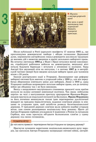 170
РОЗДІЛ
3
Ïіñëÿ ïóáëіêàöії â Ðîñії öàðñüêîãî ìàíіôåñòó 17 æîâòíÿ 1905 ð., ùî
ïðîãîëîøóâàâ äåìîêðàòè÷íі ñâîáîäè і îáіöÿâ ñêëèêàííÿ Äåðæàâíîї
äóìè, êåðіâíèöòâî àâñòðіéñüêèõ ñîöіàë-äåìîêðàòіâ çàêëèêàëî òðóäÿùèõ
äî ìàñîâèõ äіé ç âèìîãîþ ââåäåííÿ â êðàїíі çàãàëüíîãî âèáîð÷îãî ïðàâà.
Íà ïî÷àòêó ëèñòîïàäà 1905 ð. ó Âіäíі і Ïðàçі ïî÷àëèñÿ ìàñîâі õâèëþâàí-
íÿ, ñòðàéêóþ÷і ðîáіòíèêè âèéøëè íà äåìîíñòðàöіþ, ìåøêàíöі ìіñò
ïî÷àëè áóäóâàòè áàðèêàäè і âñòóïàòè ó çіòêíåííÿ іç ïîëіöієþ. Óðÿä
Àâñòðії áóâ çìóøåíèé ïіòè íà ïîñòóïêè, і â ëþòîìó 1907 ð. â àâñòðіé-
ñüêіé ÷àñòèíі іìïåðії áóëî ââåäåíî çàãàëüíå âèáîð÷å ïðàâî äëÿ ÷îëîâіêіâ
âіêîì ç 24 ðîêіâ.
Іíàêøå ðîçãîðòàëèñÿ ïîäії â Óãîðùèíі. Çàêîíîïðîåêò ïðî ðåôîðìó
âèáîð÷îї ñèñòåìè áóëî âíåñåíî â óãîðñüêèé ñåéì ó 1908 ð., àëå âіí ïåðåä-
áà÷àâ çáåðåæåííÿ îñâіòíüîãî öåíçó äëÿ âèáîðöіâ. Ëèøå â 1910 ð. óðÿä
Óãîðùèíè ïîîáіöÿâ çàïðîâàäèòè çàãàëüíå âèáîð÷å ïðàâî, àëå äî ïî÷àòêó
âіéíè öþ îáіöÿíêó òàê і íå áóëî âèêîíàíî.
Âèõіä ç íàïðóæåíîãî âíóòðіøíüîãî ñòàíîâèùà ïðàâëÿ÷і êîëà êðàїíè
øóêàëè íà øëÿõó àêòèâíîї çîâíіøíüîї ïîëіòèêè. Òàê çâàíà «âіéñüêîâà
ïàðòіÿ» íà ÷îëі ç íàñòóïíèêîì ïðåñòîëó åðöãåðöîãîì Ôðàíöîì-Ôåðäè-
íàíäîì ïðàãíóëà äî ïîäàëüøîї åêñïàíñії íà Áàëêàíàõ. Ôðàíö-Ôåðäèíàíä
òà éîãî îòî÷åííÿ âèíîøóâàëè òàêîæ іäåþ ïåðåòâîðåííÿ äóàëіñòè÷íîї
ìîíàðõії íà òðèєäèíó (òðèàëіñòè÷íó), íàäàííÿ ñëîâ’ÿíàì ðіâíèõ іç íіì-
öÿìè òà óãîðöÿìè ïðàâ, ùîá çàïîáіãòè ðîçâàëó áàãàòîíàöіîíàëüíîї
äåðæàâè. Ó òðèєäèíіé äåðæàâі ñëîâ’ÿíè ìàëè çàéíÿòè ïîäіáíå óãîðöÿì
ìіñöå, òèì ñàìèì ðîçøèðèâøè íàöіîíàëüíó áàçó ðåæèìó. Ïðîòå äії
Àâñòðî-Óãîðùèíè ñåðéîçíî óñêëàäíèëè її âіäíîñèíè ç Ðîñієþ òà ñóñіäíüîþ
Ñåðáієþ, ÿêà ñàìà ïðàãíóëà îá’єäíàòè áàëêàíñüêèõ ñëîâ’ÿí ó єäèíó
äåðæàâó ïіä ñâîєþ ãåãåìîíієþ.
До чого могло привести перетворення Австро-Угорщини на триєдину державу?
Ïðàãíó÷è çóïèíèòè íàðîñòàííÿ íàöіîíàëüíî-âèçâîëüíîãî ðóõó íàðî-
äіâ, ùî íàñåëÿëè Àâñòðî-Óãîðùèíó íàïåðåäîäíі ñâіòîâîї âіéíè, àâñòðіé-
Ìóçèêè
â àâñòðî-óãîðñüêіé
àðìії
ßêó ðîëü â àðìії
âèêîíóâàëè òàêі
ïіäðîçäіëè?
Íàâåäіòü
êîíêðåòíі
ïðèêëàäè.
 